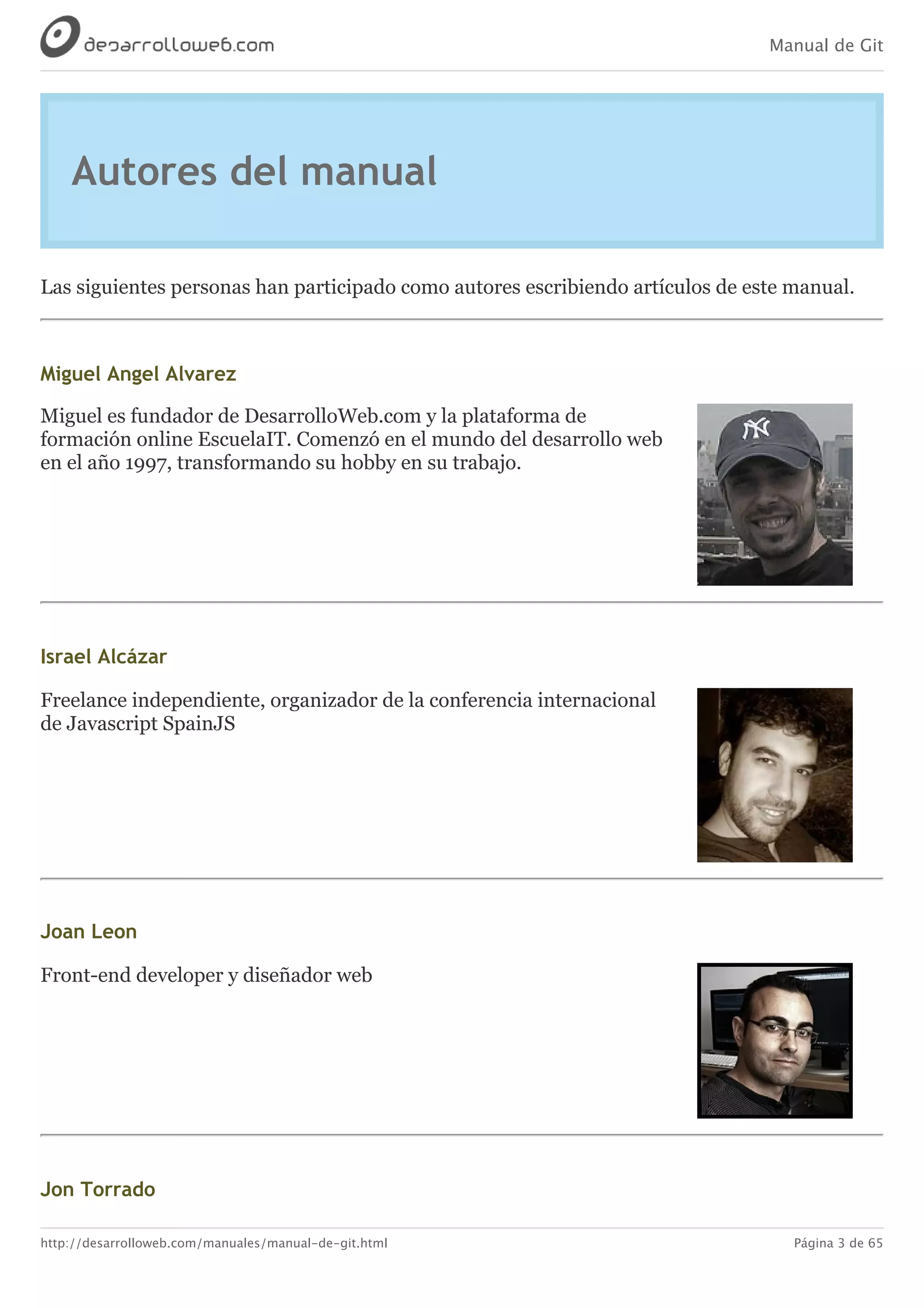 Manual de Git
http://desarrolloweb.com/manuales/manual-de-git.html Página 3 de 65
Autores	del	manual
Las	siguientes	personas	han	participado	como	autores	escribiendo	artículos	de	este	manual.
Miguel	Angel	Alvarez
Miguel	es	fundador	de	DesarrolloWeb.com	y	la	plataforma	de
formación	online	EscuelaIT.	Comenzó	en	el	mundo	del	desarrollo	web
en	el	año	1997,	transformando	su	hobby	en	su	trabajo.
Israel	Alcázar
Freelance	independiente,	organizador	de	la	conferencia	internacional
de	Javascript	SpainJS
Joan	Leon
Front-end	developer	y	diseñador	web
Jon	Torrado
 