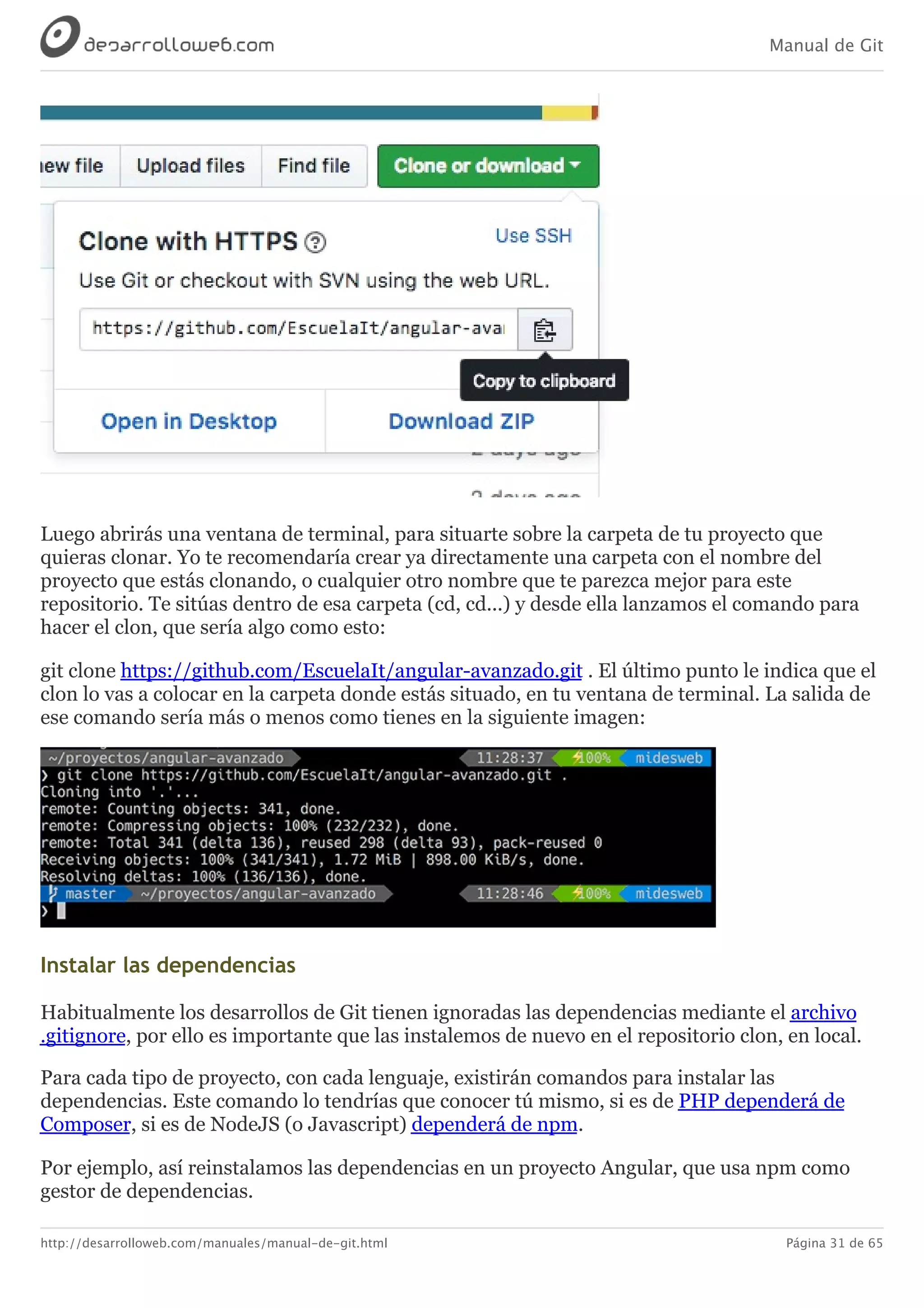 Manual de Git
http://desarrolloweb.com/manuales/manual-de-git.html Página 31 de 65
Luego	abrirás	una	ventana	de	terminal,	para	situarte	sobre	la	carpeta	de	tu	proyecto	que
quieras	clonar.	Yo	te	recomendaría	crear	ya	directamente	una	carpeta	con	el	nombre	del
proyecto	que	estás	clonando,	o	cualquier	otro	nombre	que	te	parezca	mejor	para	este
repositorio.	Te	sitúas	dentro	de	esa	carpeta	(cd,	cd...)	y	desde	ella	lanzamos	el	comando	para
hacer	el	clon,	que	sería	algo	como	esto:
git	clone	https://github.com/EscuelaIt/angular-avanzado.git	.	El	último	punto	le	indica	que	el
clon	lo	vas	a	colocar	en	la	carpeta	donde	estás	situado,	en	tu	ventana	de	terminal.	La	salida	de
ese	comando	sería	más	o	menos	como	tienes	en	la	siguiente	imagen:
Instalar	las	dependencias
Habitualmente	los	desarrollos	de	Git	tienen	ignoradas	las	dependencias	mediante	el	archivo
.gitignore,	por	ello	es	importante	que	las	instalemos	de	nuevo	en	el	repositorio	clon,	en	local.
Para	cada	tipo	de	proyecto,	con	cada	lenguaje,	existirán	comandos	para	instalar	las
dependencias.	Este	comando	lo	tendrías	que	conocer	tú	mismo,	si	es	de	PHP	dependerá	de
Composer,	si	es	de	NodeJS	(o	Javascript)	dependerá	de	npm.
Por	ejemplo,	así	reinstalamos	las	dependencias	en	un	proyecto	Angular,	que	usa	npm	como
gestor	de	dependencias.
 