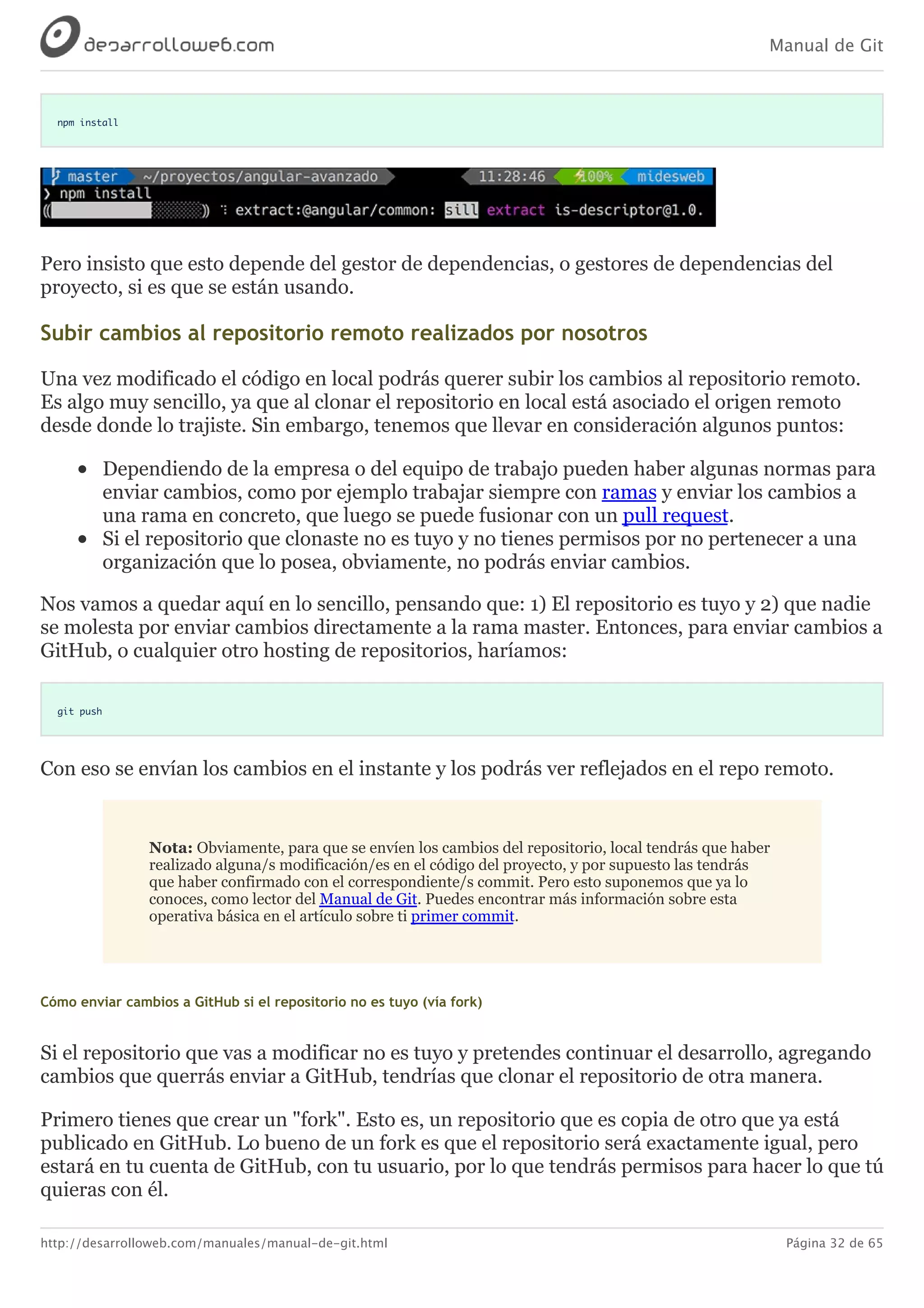 Manual de Git
http://desarrolloweb.com/manuales/manual-de-git.html Página 32 de 65
npm install
Pero	insisto	que	esto	depende	del	gestor	de	dependencias,	o	gestores	de	dependencias	del
proyecto,	si	es	que	se	están	usando.
Subir	cambios	al	repositorio	remoto	realizados	por	nosotros
Una	vez	modificado	el	código	en	local	podrás	querer	subir	los	cambios	al	repositorio	remoto.
Es	algo	muy	sencillo,	ya	que	al	clonar	el	repositorio	en	local	está	asociado	el	origen	remoto
desde	donde	lo	trajiste.	Sin	embargo,	tenemos	que	llevar	en	consideración	algunos	puntos:
Dependiendo	de	la	empresa	o	del	equipo	de	trabajo	pueden	haber	algunas	normas	para
enviar	cambios,	como	por	ejemplo	trabajar	siempre	con	ramas	y	enviar	los	cambios	a
una	rama	en	concreto,	que	luego	se	puede	fusionar	con	un	pull	request.
Si	el	repositorio	que	clonaste	no	es	tuyo	y	no	tienes	permisos	por	no	pertenecer	a	una
organización	que	lo	posea,	obviamente,	no	podrás	enviar	cambios.
Nos	vamos	a	quedar	aquí	en	lo	sencillo,	pensando	que:	1)	El	repositorio	es	tuyo	y	2)	que	nadie
se	molesta	por	enviar	cambios	directamente	a	la	rama	master.	Entonces,	para	enviar	cambios	a
GitHub,	o	cualquier	otro	hosting	de	repositorios,	haríamos:
git push
Con	eso	se	envían	los	cambios	en	el	instante	y	los	podrás	ver	reflejados	en	el	repo	remoto.
Nota:	Obviamente,	para	que	se	envíen	los	cambios	del	repositorio,	local	tendrás	que	haber
realizado	alguna/s	modificación/es	en	el	código	del	proyecto,	y	por	supuesto	las	tendrás
que	haber	confirmado	con	el	correspondiente/s	commit.	Pero	esto	suponemos	que	ya	lo
conoces,	como	lector	del	Manual	de	Git.	Puedes	encontrar	más	información	sobre	esta
operativa	básica	en	el	artículo	sobre	ti	primer	commit.
Cómo	enviar	cambios	a	GitHub	si	el	repositorio	no	es	tuyo	(vía	fork)
Si	el	repositorio	que	vas	a	modificar	no	es	tuyo	y	pretendes	continuar	el	desarrollo,	agregando
cambios	que	querrás	enviar	a	GitHub,	tendrías	que	clonar	el	repositorio	de	otra	manera.
Primero	tienes	que	crear	un	"fork".	Esto	es,	un	repositorio	que	es	copia	de	otro	que	ya	está
publicado	en	GitHub.	Lo	bueno	de	un	fork	es	que	el	repositorio	será	exactamente	igual,	pero
estará	en	tu	cuenta	de	GitHub,	con	tu	usuario,	por	lo	que	tendrás	permisos	para	hacer	lo	que	tú
quieras	con	él.
 