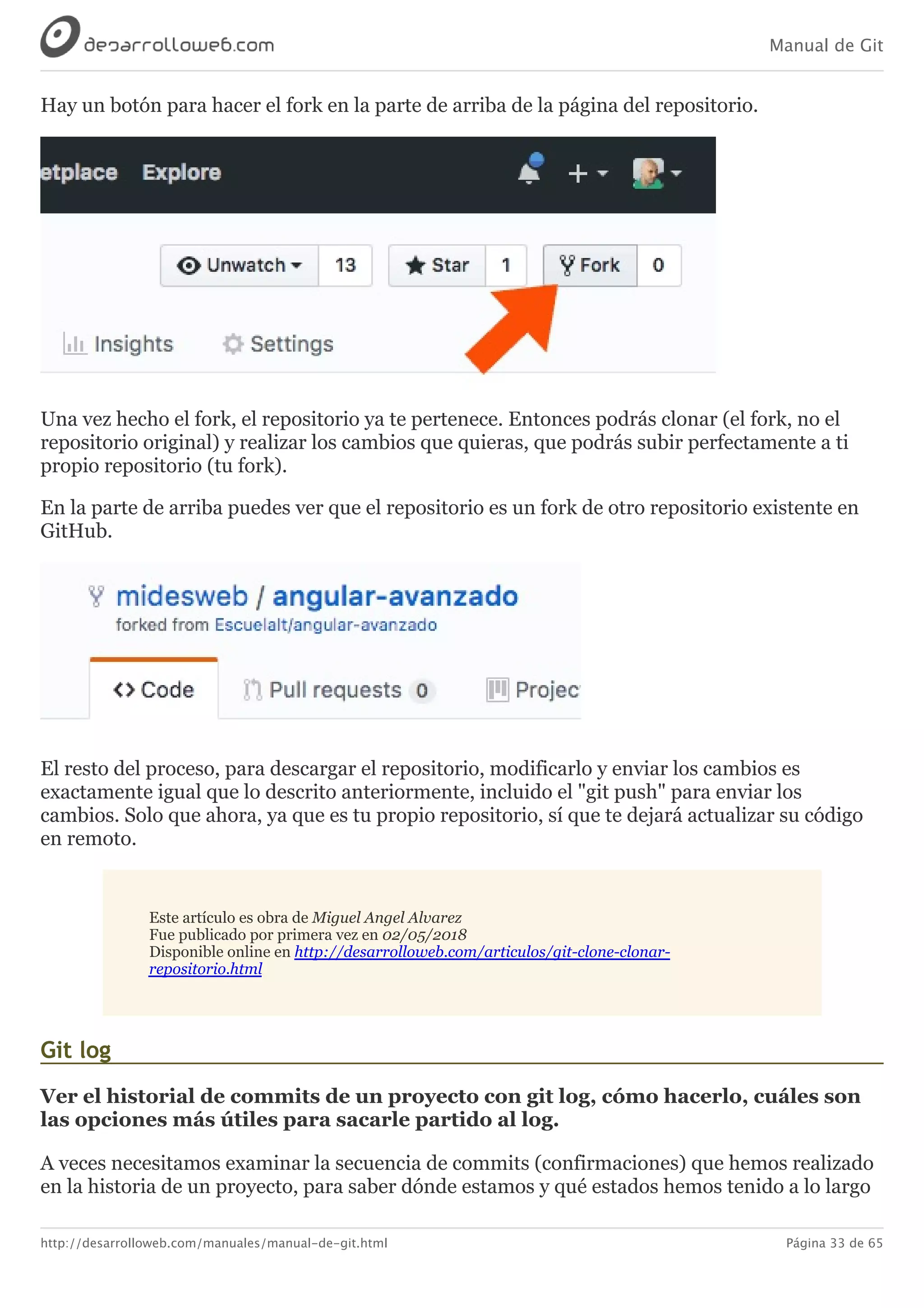 Manual de Git
http://desarrolloweb.com/manuales/manual-de-git.html Página 33 de 65
Hay	un	botón	para	hacer	el	fork	en	la	parte	de	arriba	de	la	página	del	repositorio.
Una	vez	hecho	el	fork,	el	repositorio	ya	te	pertenece.	Entonces	podrás	clonar	(el	fork,	no	el
repositorio	original)	y	realizar	los	cambios	que	quieras,	que	podrás	subir	perfectamente	a	ti
propio	repositorio	(tu	fork).
En	la	parte	de	arriba	puedes	ver	que	el	repositorio	es	un	fork	de	otro	repositorio	existente	en
GitHub.
El	resto	del	proceso,	para	descargar	el	repositorio,	modificarlo	y	enviar	los	cambios	es
exactamente	igual	que	lo	descrito	anteriormente,	incluido	el	"git	push"	para	enviar	los
cambios.	Solo	que	ahora,	ya	que	es	tu	propio	repositorio,	sí	que	te	dejará	actualizar	su	código
en	remoto.
Este	artículo	es	obra	de	Miguel	Angel	Alvarez
Fue	publicado	por	primera	vez	en	02/05/2018
Disponible	online	en	http://desarrolloweb.com/articulos/git-clone-clonar-
repositorio.html
Git	log
Ver	el	historial	de	commits	de	un	proyecto	con	git	log,	cómo	hacerlo,	cuáles	son
las	opciones	más	útiles	para	sacarle	partido	al	log.
A	veces	necesitamos	examinar	la	secuencia	de	commits	(confirmaciones)	que	hemos	realizado
en	la	historia	de	un	proyecto,	para	saber	dónde	estamos	y	qué	estados	hemos	tenido	a	lo	largo
 