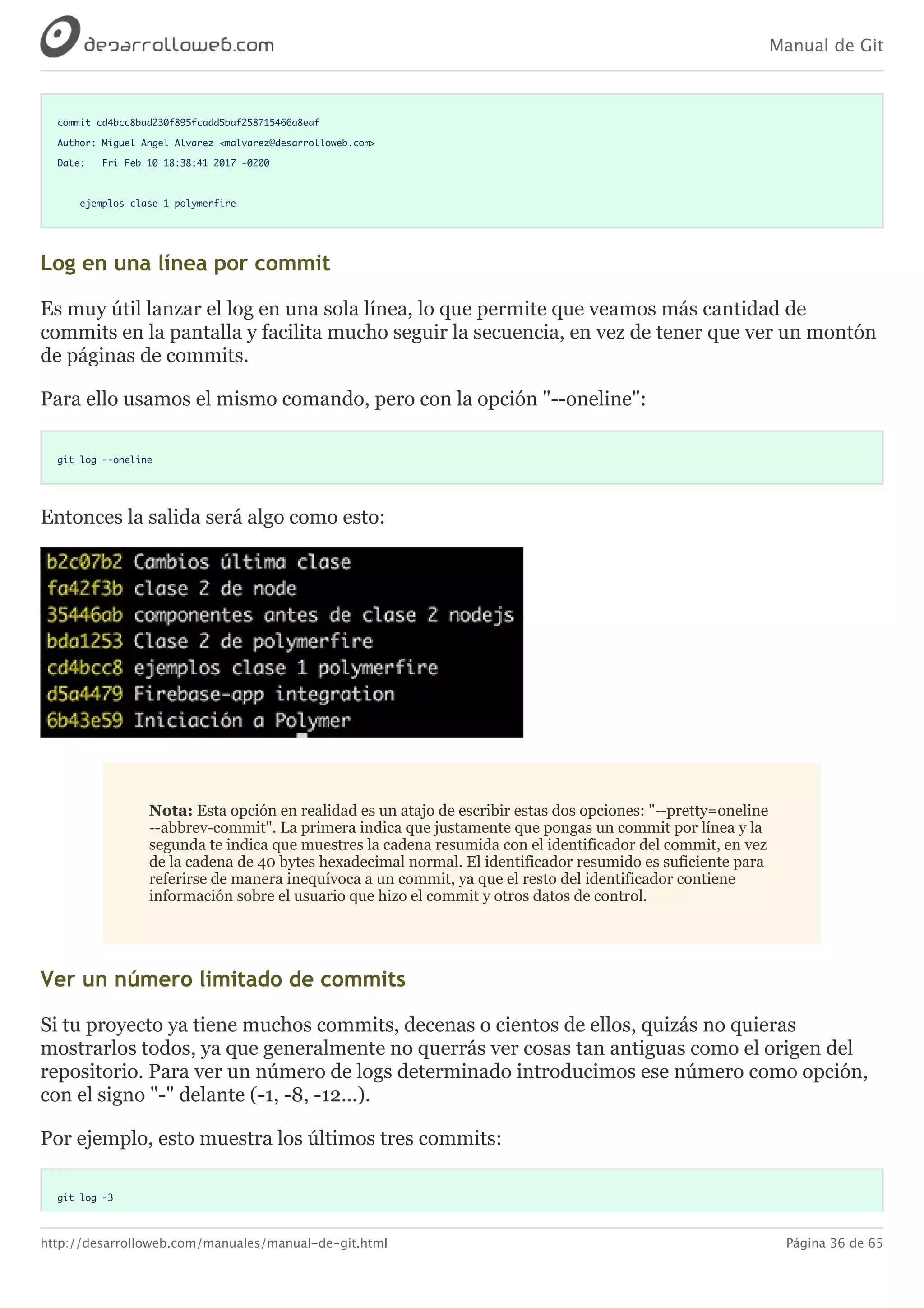 Manual de Git
http://desarrolloweb.com/manuales/manual-de-git.html Página 36 de 65
commit cd4bcc8bad230f895fcadd5baf258715466a8eaf
Author: Miguel Angel Alvarez <malvarez@desarrolloweb.com>
Date: Fri Feb 10 18:38:41 2017 -0200
ejemplos clase 1 polymerfire
Log	en	una	línea	por	commit
Es	muy	útil	lanzar	el	log	en	una	sola	línea,	lo	que	permite	que	veamos	más	cantidad	de
commits	en	la	pantalla	y	facilita	mucho	seguir	la	secuencia,	en	vez	de	tener	que	ver	un	montón
de	páginas	de	commits.
Para	ello	usamos	el	mismo	comando,	pero	con	la	opción	"--oneline":
git log --oneline
Entonces	la	salida	será	algo	como	esto:
Nota:	Esta	opción	en	realidad	es	un	atajo	de	escribir	estas	dos	opciones:	"--pretty=oneline
--abbrev-commit".	La	primera	indica	que	justamente	que	pongas	un	commit	por	línea	y	la
segunda	te	indica	que	muestres	la	cadena	resumida	con	el	identificador	del	commit,	en	vez
de	la	cadena	de	40	bytes	hexadecimal	normal.	El	identificador	resumido	es	suficiente	para
referirse	de	manera	inequívoca	a	un	commit,	ya	que	el	resto	del	identificador	contiene
información	sobre	el	usuario	que	hizo	el	commit	y	otros	datos	de	control.
Ver	un	número	limitado	de	commits
Si	tu	proyecto	ya	tiene	muchos	commits,	decenas	o	cientos	de	ellos,	quizás	no	quieras
mostrarlos	todos,	ya	que	generalmente	no	querrás	ver	cosas	tan	antiguas	como	el	origen	del
repositorio.	Para	ver	un	número	de	logs	determinado	introducimos	ese	número	como	opción,
con	el	signo	"-"	delante	(-1,	-8,	-12...).
Por	ejemplo,	esto	muestra	los	últimos	tres	commits:
git log -3
 
