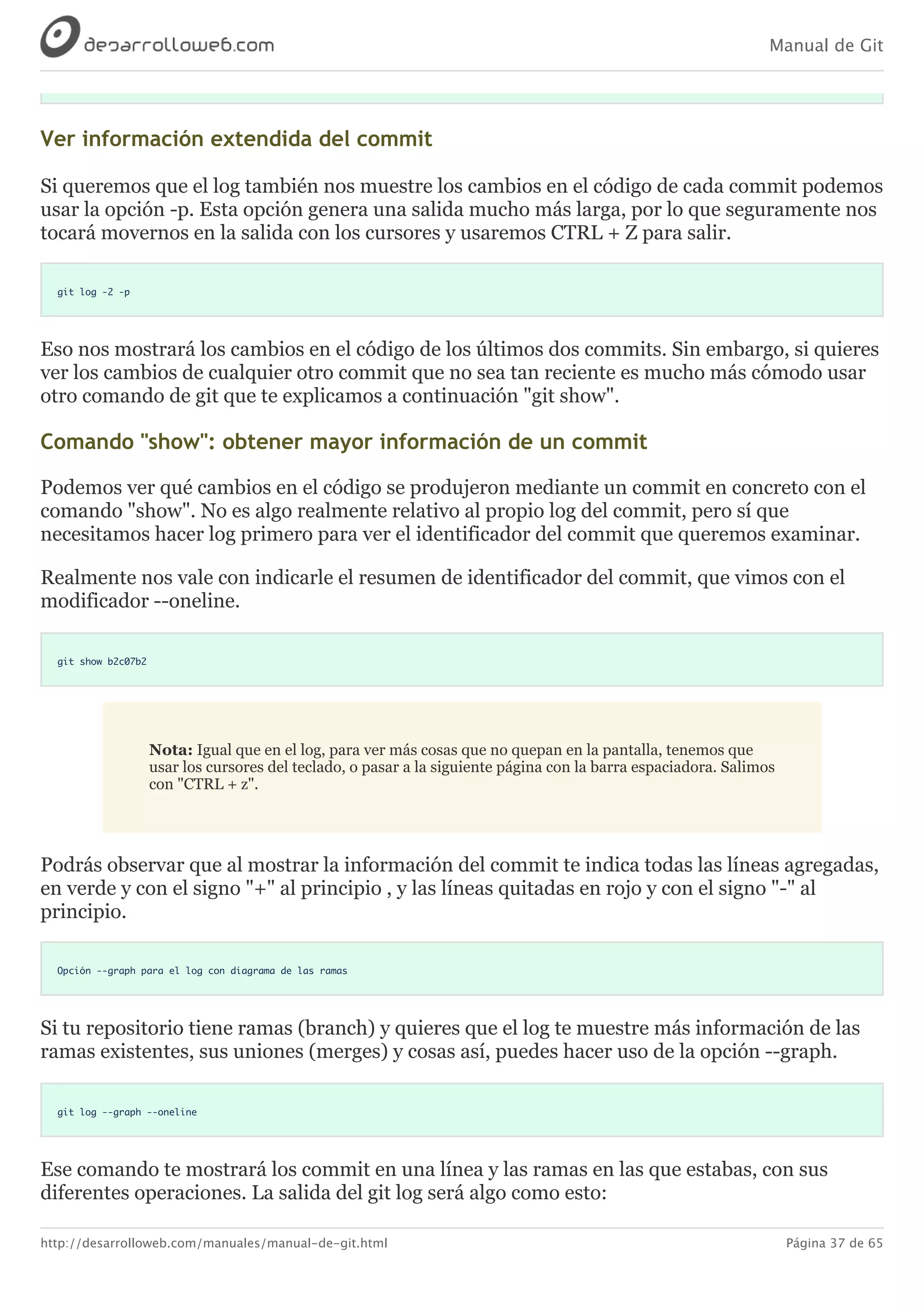 Manual de Git
http://desarrolloweb.com/manuales/manual-de-git.html Página 37 de 65
Ver	información	extendida	del	commit
Si	queremos	que	el	log	también	nos	muestre	los	cambios	en	el	código	de	cada	commit	podemos
usar	la	opción	-p.	Esta	opción	genera	una	salida	mucho	más	larga,	por	lo	que	seguramente	nos
tocará	movernos	en	la	salida	con	los	cursores	y	usaremos	CTRL	+	Z	para	salir.
git log -2 -p
Eso	nos	mostrará	los	cambios	en	el	código	de	los	últimos	dos	commits.	Sin	embargo,	si	quieres
ver	los	cambios	de	cualquier	otro	commit	que	no	sea	tan	reciente	es	mucho	más	cómodo	usar
otro	comando	de	git	que	te	explicamos	a	continuación	"git	show".
Comando	"show":	obtener	mayor	información	de	un	commit
Podemos	ver	qué	cambios	en	el	código	se	produjeron	mediante	un	commit	en	concreto	con	el
comando	"show".	No	es	algo	realmente	relativo	al	propio	log	del	commit,	pero	sí	que
necesitamos	hacer	log	primero	para	ver	el	identificador	del	commit	que	queremos	examinar.
Realmente	nos	vale	con	indicarle	el	resumen	de	identificador	del	commit,	que	vimos	con	el
modificador	--oneline.
git show b2c07b2
Nota:	Igual	que	en	el	log,	para	ver	más	cosas	que	no	quepan	en	la	pantalla,	tenemos	que
usar	los	cursores	del	teclado,	o	pasar	a	la	siguiente	página	con	la	barra	espaciadora.	Salimos
con	"CTRL	+	z".
Podrás	observar	que	al	mostrar	la	información	del	commit	te	indica	todas	las	líneas	agregadas,
en	verde	y	con	el	signo	"+"	al	principio	,	y	las	líneas	quitadas	en	rojo	y	con	el	signo	"-"	al
principio.
Opción --graph para el log con diagrama de las ramas
Si	tu	repositorio	tiene	ramas	(branch)	y	quieres	que	el	log	te	muestre	más	información	de	las
ramas	existentes,	sus	uniones	(merges)	y	cosas	así,	puedes	hacer	uso	de	la	opción	--graph.
git log --graph --oneline
Ese	comando	te	mostrará	los	commit	en	una	línea	y	las	ramas	en	las	que	estabas,	con	sus
diferentes	operaciones.	La	salida	del	git	log	será	algo	como	esto:
 