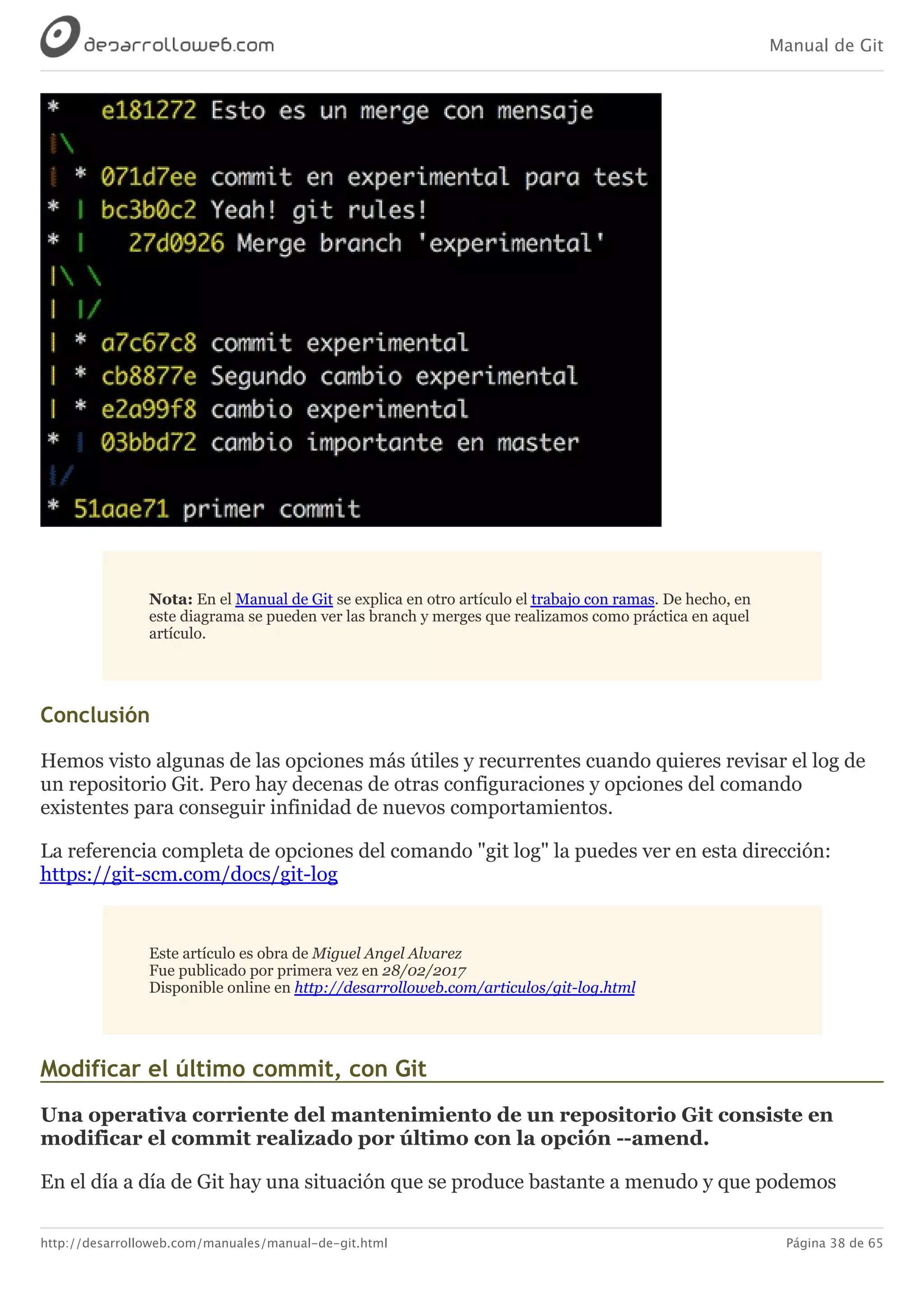 Manual de Git
http://desarrolloweb.com/manuales/manual-de-git.html Página 38 de 65
Nota:	En	el	Manual	de	Git	se	explica	en	otro	artículo	el	trabajo	con	ramas.	De	hecho,	en
este	diagrama	se	pueden	ver	las	branch	y	merges	que	realizamos	como	práctica	en	aquel
artículo.
Conclusión
Hemos	visto	algunas	de	las	opciones	más	útiles	y	recurrentes	cuando	quieres	revisar	el	log	de
un	repositorio	Git.	Pero	hay	decenas	de	otras	configuraciones	y	opciones	del	comando
existentes	para	conseguir	infinidad	de	nuevos	comportamientos.
La	referencia	completa	de	opciones	del	comando	"git	log"	la	puedes	ver	en	esta	dirección:
https://git-scm.com/docs/git-log
Este	artículo	es	obra	de	Miguel	Angel	Alvarez
Fue	publicado	por	primera	vez	en	28/02/2017
Disponible	online	en	http://desarrolloweb.com/articulos/git-log.html
Modificar	el	último	commit,	con	Git
Una	operativa	corriente	del	mantenimiento	de	un	repositorio	Git	consiste	en
modificar	el	commit	realizado	por	último	con	la	opción	--amend.
En	el	día	a	día	de	Git	hay	una	situación	que	se	produce	bastante	a	menudo	y	que	podemos
 
