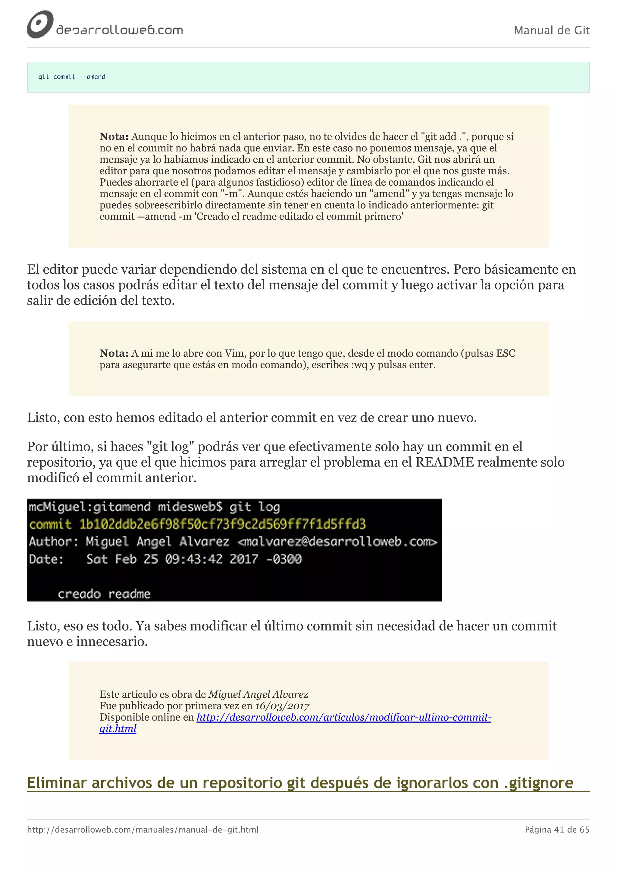 Manual de Git
http://desarrolloweb.com/manuales/manual-de-git.html Página 41 de 65
git commit --amend
Nota:	Aunque	lo	hicimos	en	el	anterior	paso,	no	te	olvides	de	hacer	el	"git	add	.",	porque	si
no	en	el	commit	no	habrá	nada	que	enviar.	En	este	caso	no	ponemos	mensaje,	ya	que	el
mensaje	ya	lo	habíamos	indicado	en	el	anterior	commit.	No	obstante,	Git	nos	abrirá	un
editor	para	que	nosotros	podamos	editar	el	mensaje	y	cambiarlo	por	el	que	nos	guste	más.
Puedes	ahorrarte	el	(para	algunos	fastidioso)	editor	de	línea	de	comandos	indicando	el
mensaje	en	el	commit	con	"-m".	Aunque	estés	haciendo	un	"amend"	y	ya	tengas	mensaje	lo
puedes	sobreescribirlo	directamente	sin	tener	en	cuenta	lo	indicado	anteriormente:	git
commit	--amend	-m	'Creado	el	readme	editado	el	commit	primero'
El	editor	puede	variar	dependiendo	del	sistema	en	el	que	te	encuentres.	Pero	básicamente	en
todos	los	casos	podrás	editar	el	texto	del	mensaje	del	commit	y	luego	activar	la	opción	para
salir	de	edición	del	texto.
Nota:	A	mi	me	lo	abre	con	Vim,	por	lo	que	tengo	que,	desde	el	modo	comando	(pulsas	ESC
para	asegurarte	que	estás	en	modo	comando),	escribes	:wq	y	pulsas	enter.
Listo,	con	esto	hemos	editado	el	anterior	commit	en	vez	de	crear	uno	nuevo.
Por	último,	si	haces	"git	log"	podrás	ver	que	efectivamente	solo	hay	un	commit	en	el
repositorio,	ya	que	el	que	hicimos	para	arreglar	el	problema	en	el	README	realmente	solo
modificó	el	commit	anterior.
Listo,	eso	es	todo.	Ya	sabes	modificar	el	último	commit	sin	necesidad	de	hacer	un	commit
nuevo	e	innecesario.
Este	artículo	es	obra	de	Miguel	Angel	Alvarez
Fue	publicado	por	primera	vez	en	16/03/2017
Disponible	online	en	http://desarrolloweb.com/articulos/modificar-ultimo-commit-
git.html
Eliminar	archivos	de	un	repositorio	git	después	de	ignorarlos	con	.gitignore
 