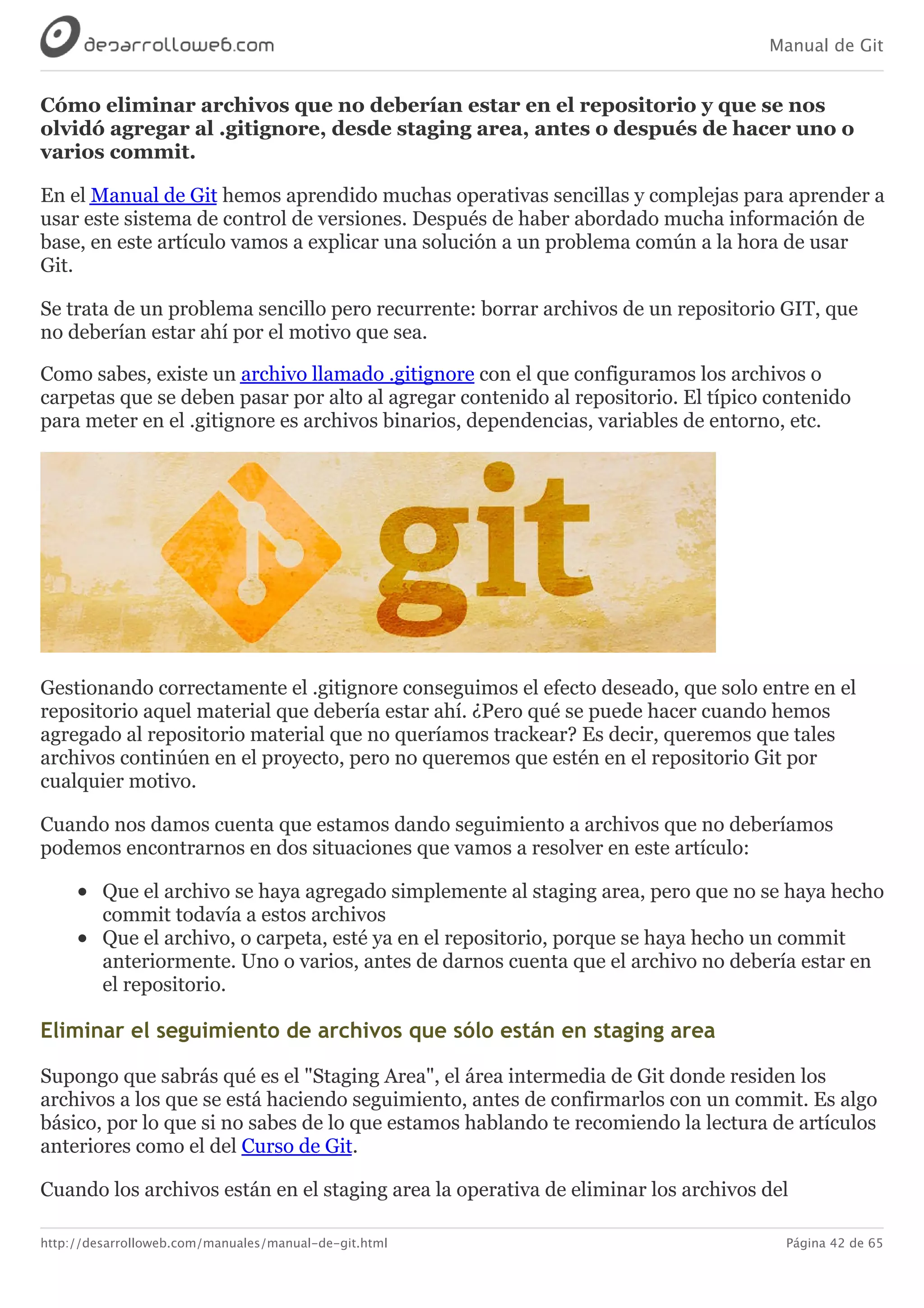 Manual de Git
http://desarrolloweb.com/manuales/manual-de-git.html Página 42 de 65
Cómo	eliminar	archivos	que	no	deberían	estar	en	el	repositorio	y	que	se	nos
olvidó	agregar	al	.gitignore,	desde	staging	area,	antes	o	después	de	hacer	uno	o
varios	commit.
En	el	Manual	de	Git	hemos	aprendido	muchas	operativas	sencillas	y	complejas	para	aprender	a
usar	este	sistema	de	control	de	versiones.	Después	de	haber	abordado	mucha	información	de
base,	en	este	artículo	vamos	a	explicar	una	solución	a	un	problema	común	a	la	hora	de	usar
Git.
Se	trata	de	un	problema	sencillo	pero	recurrente:	borrar	archivos	de	un	repositorio	GIT,	que
no	deberían	estar	ahí	por	el	motivo	que	sea.
Como	sabes,	existe	un	archivo	llamado	.gitignore	con	el	que	configuramos	los	archivos	o
carpetas	que	se	deben	pasar	por	alto	al	agregar	contenido	al	repositorio.	El	típico	contenido
para	meter	en	el	.gitignore	es	archivos	binarios,	dependencias,	variables	de	entorno,	etc.
Gestionando	correctamente	el	.gitignore	conseguimos	el	efecto	deseado,	que	solo	entre	en	el
repositorio	aquel	material	que	debería	estar	ahí.	¿Pero	qué	se	puede	hacer	cuando	hemos
agregado	al	repositorio	material	que	no	queríamos	trackear?	Es	decir,	queremos	que	tales
archivos	continúen	en	el	proyecto,	pero	no	queremos	que	estén	en	el	repositorio	Git	por
cualquier	motivo.
Cuando	nos	damos	cuenta	que	estamos	dando	seguimiento	a	archivos	que	no	deberíamos
podemos	encontrarnos	en	dos	situaciones	que	vamos	a	resolver	en	este	artículo:
Que	el	archivo	se	haya	agregado	simplemente	al	staging	area,	pero	que	no	se	haya	hecho
commit	todavía	a	estos	archivos
Que	el	archivo,	o	carpeta,	esté	ya	en	el	repositorio,	porque	se	haya	hecho	un	commit
anteriormente.	Uno	o	varios,	antes	de	darnos	cuenta	que	el	archivo	no	debería	estar	en
el	repositorio.
Eliminar	el	seguimiento	de	archivos	que	sólo	están	en	staging	area
Supongo	que	sabrás	qué	es	el	"Staging	Area",	el	área	intermedia	de	Git	donde	residen	los
archivos	a	los	que	se	está	haciendo	seguimiento,	antes	de	confirmarlos	con	un	commit.	Es	algo
básico,	por	lo	que	si	no	sabes	de	lo	que	estamos	hablando	te	recomiendo	la	lectura	de	artículos
anteriores	como	el	del	Curso	de	Git.
Cuando	los	archivos	están	en	el	staging	area	la	operativa	de	eliminar	los	archivos	del
 