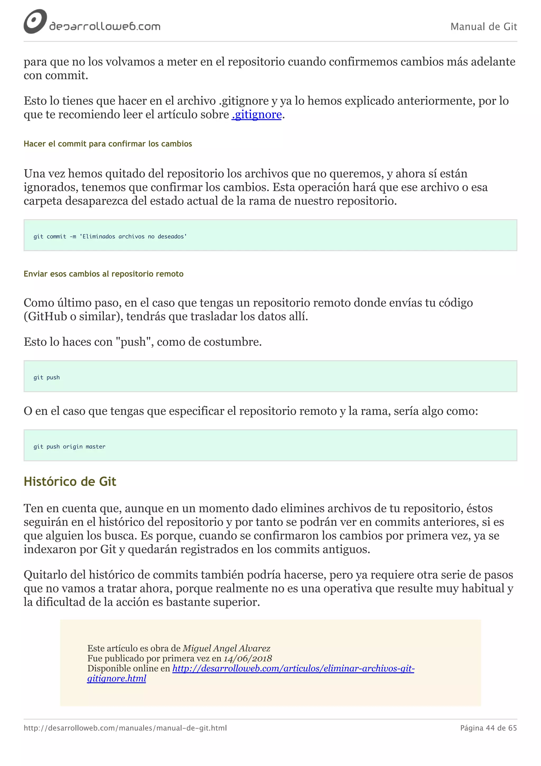 Manual de Git
http://desarrolloweb.com/manuales/manual-de-git.html Página 44 de 65
para	que	no	los	volvamos	a	meter	en	el	repositorio	cuando	confirmemos	cambios	más	adelante
con	commit.
Esto	lo	tienes	que	hacer	en	el	archivo	.gitignore	y	ya	lo	hemos	explicado	anteriormente,	por	lo
que	te	recomiendo	leer	el	artículo	sobre	.gitignore.
Hacer	el	commit	para	confirmar	los	cambios
Una	vez	hemos	quitado	del	repositorio	los	archivos	que	no	queremos,	y	ahora	sí	están
ignorados,	tenemos	que	confirmar	los	cambios.	Esta	operación	hará	que	ese	archivo	o	esa
carpeta	desaparezca	del	estado	actual	de	la	rama	de	nuestro	repositorio.
git commit -m 'Eliminados archivos no deseados'
Enviar	esos	cambios	al	repositorio	remoto
Como	último	paso,	en	el	caso	que	tengas	un	repositorio	remoto	donde	envías	tu	código
(GitHub	o	similar),	tendrás	que	trasladar	los	datos	allí.
Esto	lo	haces	con	"push",	como	de	costumbre.
git push
O	en	el	caso	que	tengas	que	especificar	el	repositorio	remoto	y	la	rama,	sería	algo	como:
git push origin master
Histórico	de	Git
Ten	en	cuenta	que,	aunque	en	un	momento	dado	elimines	archivos	de	tu	repositorio,	éstos
seguirán	en	el	histórico	del	repositorio	y	por	tanto	se	podrán	ver	en	commits	anteriores,	si	es
que	alguien	los	busca.	Es	porque,	cuando	se	confirmaron	los	cambios	por	primera	vez,	ya	se
indexaron	por	Git	y	quedarán	registrados	en	los	commits	antiguos.
Quitarlo	del	histórico	de	commits	también	podría	hacerse,	pero	ya	requiere	otra	serie	de	pasos
que	no	vamos	a	tratar	ahora,	porque	realmente	no	es	una	operativa	que	resulte	muy	habitual	y
la	dificultad	de	la	acción	es	bastante	superior.
Este	artículo	es	obra	de	Miguel	Angel	Alvarez
Fue	publicado	por	primera	vez	en	14/06/2018
Disponible	online	en	http://desarrolloweb.com/articulos/eliminar-archivos-git-
gitignore.html
 