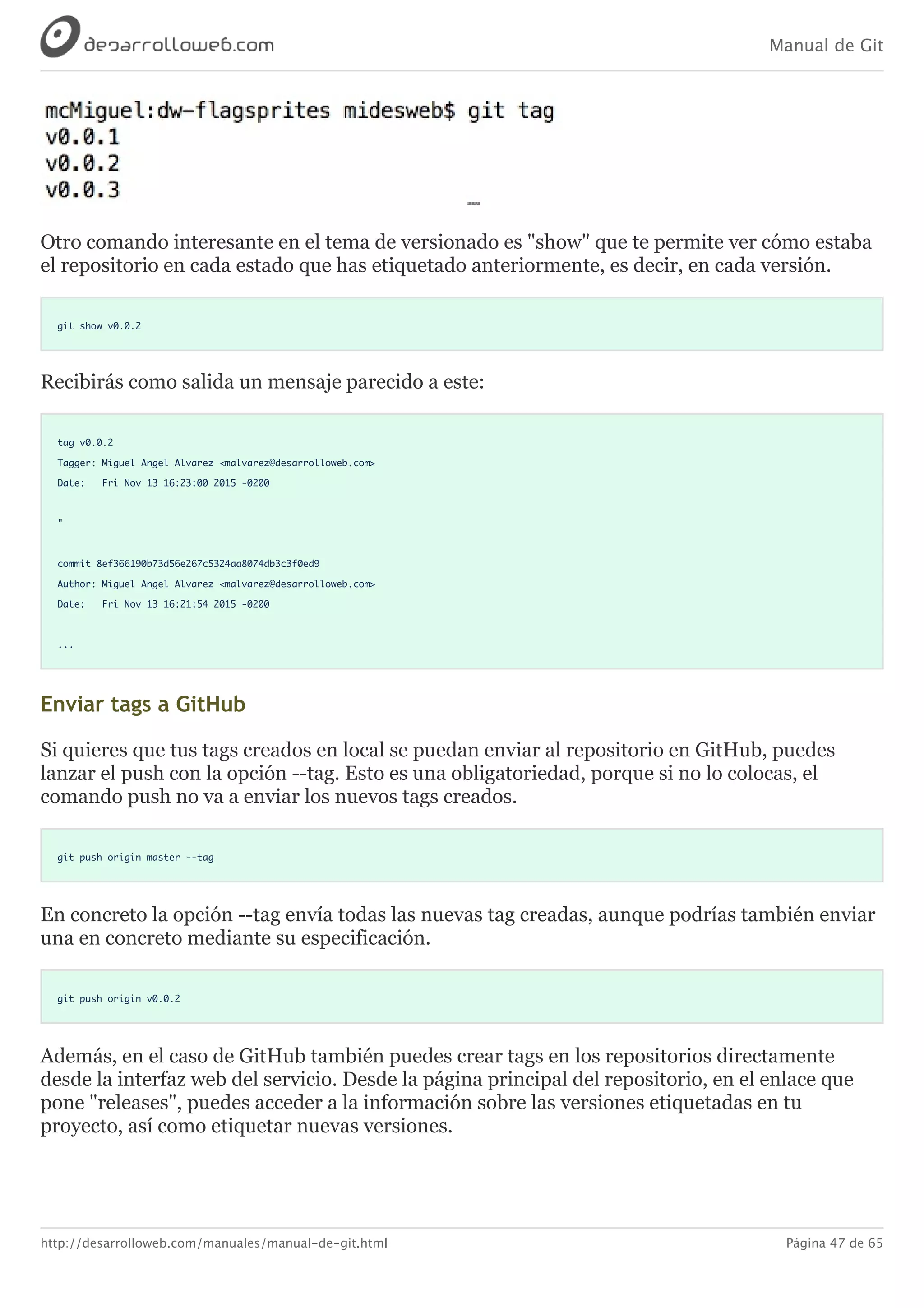 Manual de Git
http://desarrolloweb.com/manuales/manual-de-git.html Página 47 de 65
Otro	comando	interesante	en	el	tema	de	versionado	es	"show"	que	te	permite	ver	cómo	estaba
el	repositorio	en	cada	estado	que	has	etiquetado	anteriormente,	es	decir,	en	cada	versión.
git show v0.0.2
Recibirás	como	salida	un	mensaje	parecido	a	este:
tag v0.0.2
Tagger: Miguel Angel Alvarez <malvarez@desarrolloweb.com>
Date: Fri Nov 13 16:23:00 2015 -0200
"
commit 8ef366190b73d56e267c5324aa8074db3c3f0ed9
Author: Miguel Angel Alvarez <malvarez@desarrolloweb.com>
Date: Fri Nov 13 16:21:54 2015 -0200
...
Enviar	tags	a	GitHub
Si	quieres	que	tus	tags	creados	en	local	se	puedan	enviar	al	repositorio	en	GitHub,	puedes
lanzar	el	push	con	la	opción	--tag.	Esto	es	una	obligatoriedad,	porque	si	no	lo	colocas,	el
comando	push	no	va	a	enviar	los	nuevos	tags	creados.
git push origin master --tag
En	concreto	la	opción	--tag	envía	todas	las	nuevas	tag	creadas,	aunque	podrías	también	enviar
una	en	concreto	mediante	su	especificación.
git push origin v0.0.2
Además,	en	el	caso	de	GitHub	también	puedes	crear	tags	en	los	repositorios	directamente
desde	la	interfaz	web	del	servicio.	Desde	la	página	principal	del	repositorio,	en	el	enlace	que
pone	"releases",	puedes	acceder	a	la	información	sobre	las	versiones	etiquetadas	en	tu
proyecto,	así	como	etiquetar	nuevas	versiones.
 