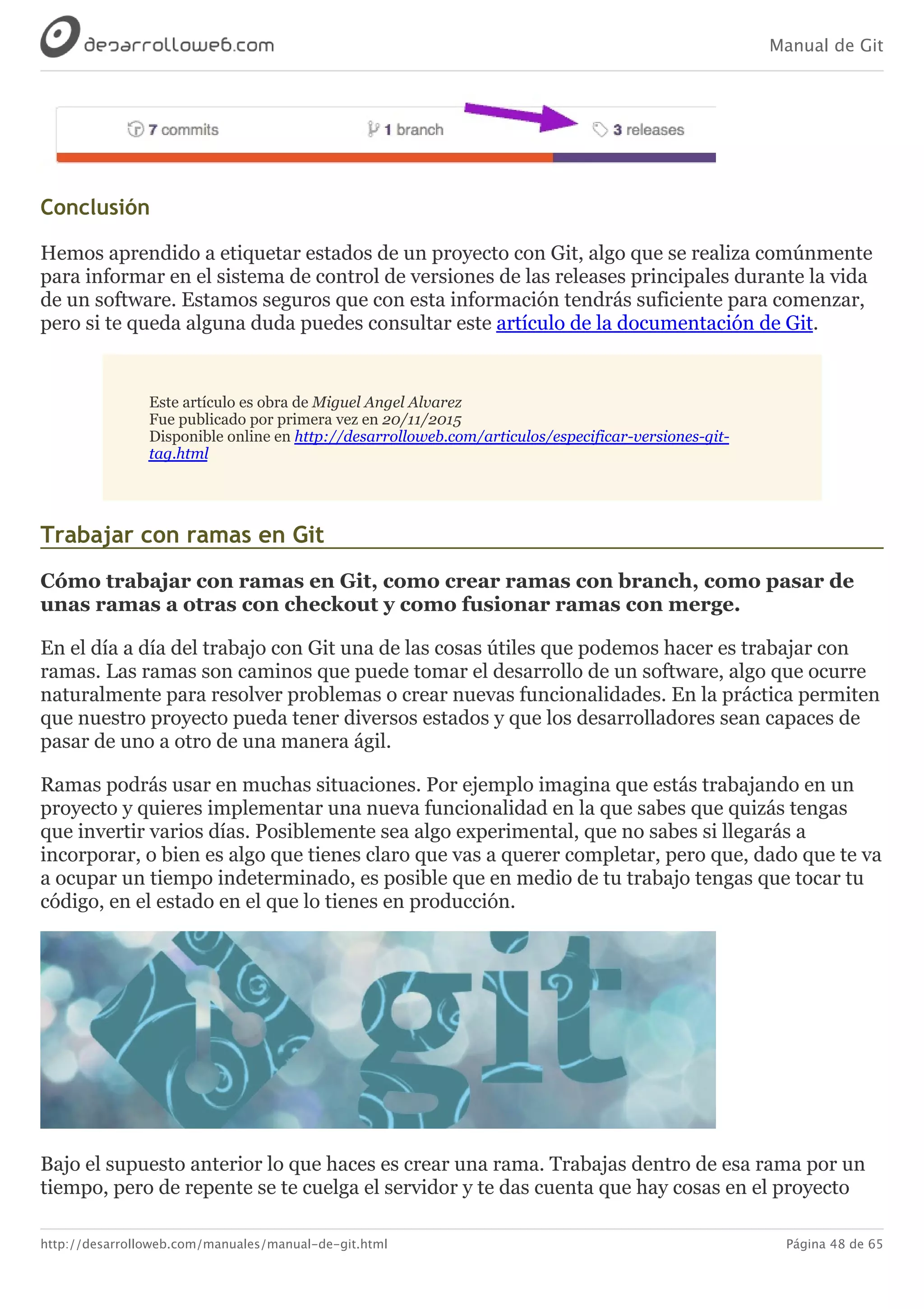 Manual de Git
http://desarrolloweb.com/manuales/manual-de-git.html Página 48 de 65
Conclusión
Hemos	aprendido	a	etiquetar	estados	de	un	proyecto	con	Git,	algo	que	se	realiza	comúnmente
para	informar	en	el	sistema	de	control	de	versiones	de	las	releases	principales	durante	la	vida
de	un	software.	Estamos	seguros	que	con	esta	información	tendrás	suficiente	para	comenzar,
pero	si	te	queda	alguna	duda	puedes	consultar	este	artículo	de	la	documentación	de	Git.
Este	artículo	es	obra	de	Miguel	Angel	Alvarez
Fue	publicado	por	primera	vez	en	20/11/2015
Disponible	online	en	http://desarrolloweb.com/articulos/especificar-versiones-git-
tag.html
Trabajar	con	ramas	en	Git
Cómo	trabajar	con	ramas	en	Git,	como	crear	ramas	con	branch,	como	pasar	de
unas	ramas	a	otras	con	checkout	y	como	fusionar	ramas	con	merge.
En	el	día	a	día	del	trabajo	con	Git	una	de	las	cosas	útiles	que	podemos	hacer	es	trabajar	con
ramas.	Las	ramas	son	caminos	que	puede	tomar	el	desarrollo	de	un	software,	algo	que	ocurre
naturalmente	para	resolver	problemas	o	crear	nuevas	funcionalidades.	En	la	práctica	permiten
que	nuestro	proyecto	pueda	tener	diversos	estados	y	que	los	desarrolladores	sean	capaces	de
pasar	de	uno	a	otro	de	una	manera	ágil.
Ramas	podrás	usar	en	muchas	situaciones.	Por	ejemplo	imagina	que	estás	trabajando	en	un
proyecto	y	quieres	implementar	una	nueva	funcionalidad	en	la	que	sabes	que	quizás	tengas
que	invertir	varios	días.	Posiblemente	sea	algo	experimental,	que	no	sabes	si	llegarás	a
incorporar,	o	bien	es	algo	que	tienes	claro	que	vas	a	querer	completar,	pero	que,	dado	que	te	va
a	ocupar	un	tiempo	indeterminado,	es	posible	que	en	medio	de	tu	trabajo	tengas	que	tocar	tu
código,	en	el	estado	en	el	que	lo	tienes	en	producción.
Bajo	el	supuesto	anterior	lo	que	haces	es	crear	una	rama.	Trabajas	dentro	de	esa	rama	por	un
tiempo,	pero	de	repente	se	te	cuelga	el	servidor	y	te	das	cuenta	que	hay	cosas	en	el	proyecto
 