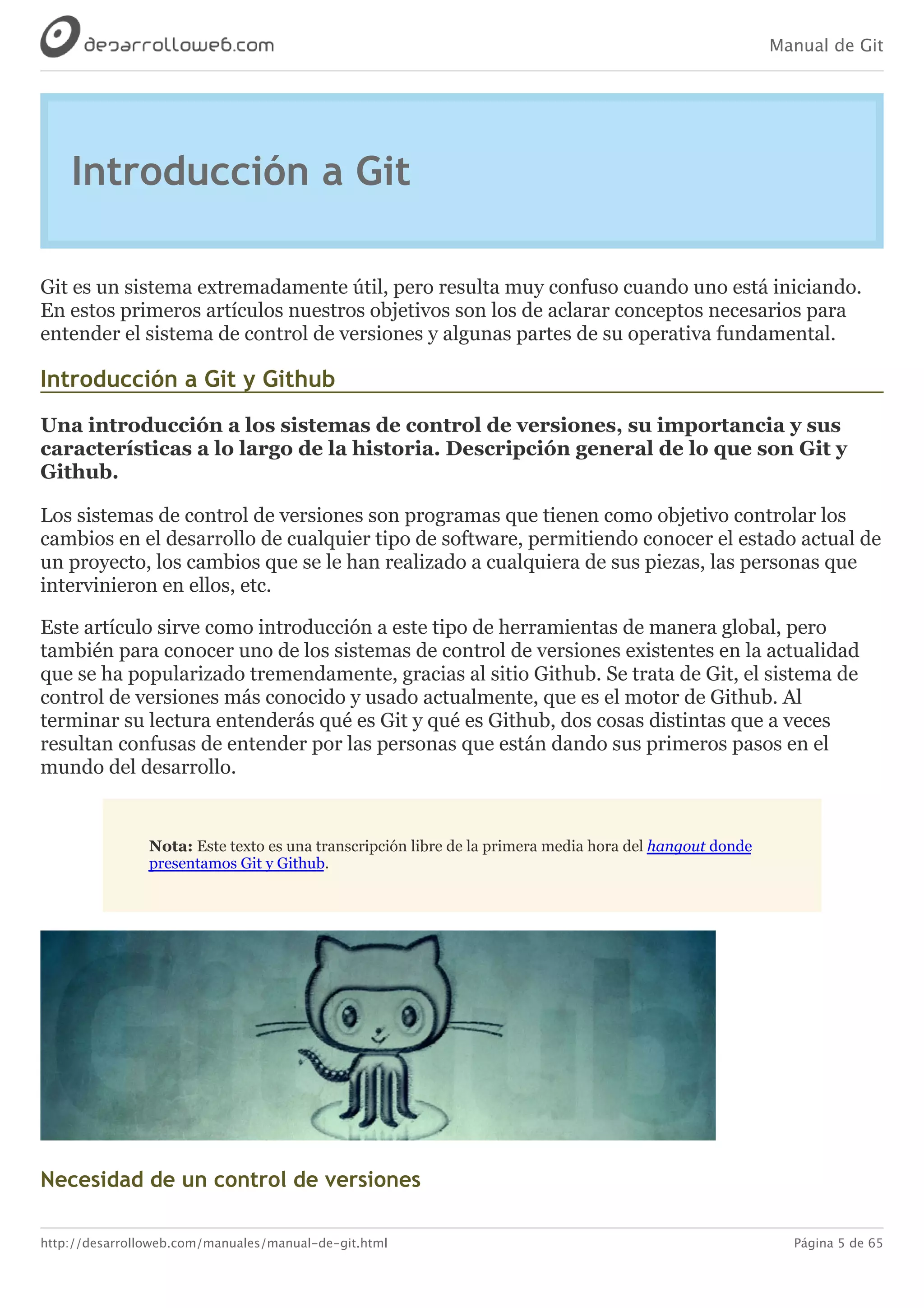 Manual de Git
http://desarrolloweb.com/manuales/manual-de-git.html Página 5 de 65
Introducción	a	Git
Git	es	un	sistema	extremadamente	útil,	pero	resulta	muy	confuso	cuando	uno	está	iniciando.
En	estos	primeros	artículos	nuestros	objetivos	son	los	de	aclarar	conceptos	necesarios	para
entender	el	sistema	de	control	de	versiones	y	algunas	partes	de	su	operativa	fundamental.
Introducción	a	Git	y	Github
Una	introducción	a	los	sistemas	de	control	de	versiones,	su	importancia	y	sus
características	a	lo	largo	de	la	historia.	Descripción	general	de	lo	que	son	Git	y
Github.
Los	sistemas	de	control	de	versiones	son	programas	que	tienen	como	objetivo	controlar	los
cambios	en	el	desarrollo	de	cualquier	tipo	de	software,	permitiendo	conocer	el	estado	actual	de
un	proyecto,	los	cambios	que	se	le	han	realizado	a	cualquiera	de	sus	piezas,	las	personas	que
intervinieron	en	ellos,	etc.
Este	artículo	sirve	como	introducción	a	este	tipo	de	herramientas	de	manera	global,	pero
también	para	conocer	uno	de	los	sistemas	de	control	de	versiones	existentes	en	la	actualidad
que	se	ha	popularizado	tremendamente,	gracias	al	sitio	Github.	Se	trata	de	Git,	el	sistema	de
control	de	versiones	más	conocido	y	usado	actualmente,	que	es	el	motor	de	Github.	Al
terminar	su	lectura	entenderás	qué	es	Git	y	qué	es	Github,	dos	cosas	distintas	que	a	veces
resultan	confusas	de	entender	por	las	personas	que	están	dando	sus	primeros	pasos	en	el
mundo	del	desarrollo.
Nota:	Este	texto	es	una	transcripción	libre	de	la	primera	media	hora	del	hangout	donde
presentamos	Git	y	Github.
Necesidad	de	un	control	de	versiones
 