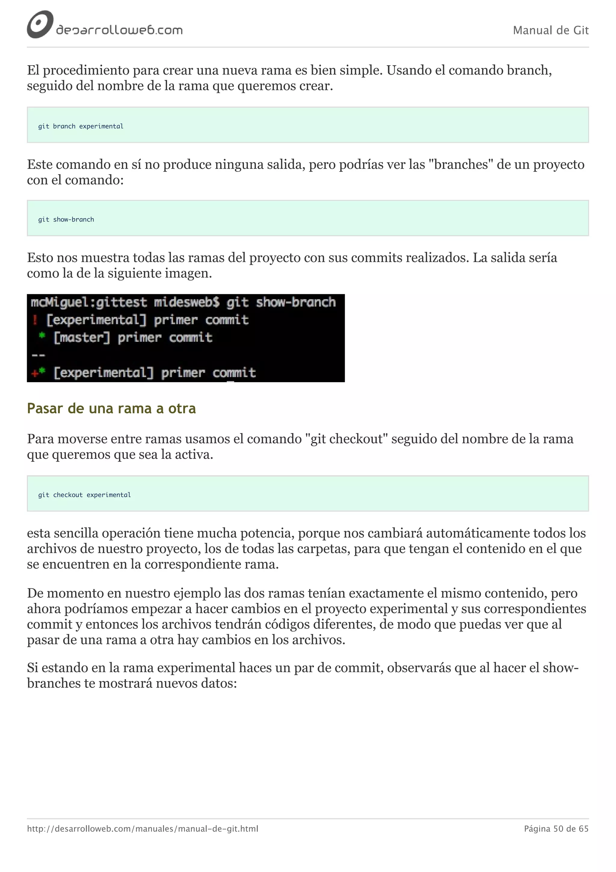 Manual de Git
http://desarrolloweb.com/manuales/manual-de-git.html Página 50 de 65
El	procedimiento	para	crear	una	nueva	rama	es	bien	simple.	Usando	el	comando	branch,
seguido	del	nombre	de	la	rama	que	queremos	crear.
git branch experimental
Este	comando	en	sí	no	produce	ninguna	salida,	pero	podrías	ver	las	"branches"	de	un	proyecto
con	el	comando:
git show-branch
Esto	nos	muestra	todas	las	ramas	del	proyecto	con	sus	commits	realizados.	La	salida	sería
como	la	de	la	siguiente	imagen.
Pasar	de	una	rama	a	otra
Para	moverse	entre	ramas	usamos	el	comando	"git	checkout"	seguido	del	nombre	de	la	rama
que	queremos	que	sea	la	activa.
git checkout experimental
esta	sencilla	operación	tiene	mucha	potencia,	porque	nos	cambiará	automáticamente	todos	los
archivos	de	nuestro	proyecto,	los	de	todas	las	carpetas,	para	que	tengan	el	contenido	en	el	que
se	encuentren	en	la	correspondiente	rama.
De	momento	en	nuestro	ejemplo	las	dos	ramas	tenían	exactamente	el	mismo	contenido,	pero
ahora	podríamos	empezar	a	hacer	cambios	en	el	proyecto	experimental	y	sus	correspondientes
commit	y	entonces	los	archivos	tendrán	códigos	diferentes,	de	modo	que	puedas	ver	que	al
pasar	de	una	rama	a	otra	hay	cambios	en	los	archivos.
Si	estando	en	la	rama	experimental	haces	un	par	de	commit,	observarás	que	al	hacer	el	show-
branches	te	mostrará	nuevos	datos:
 