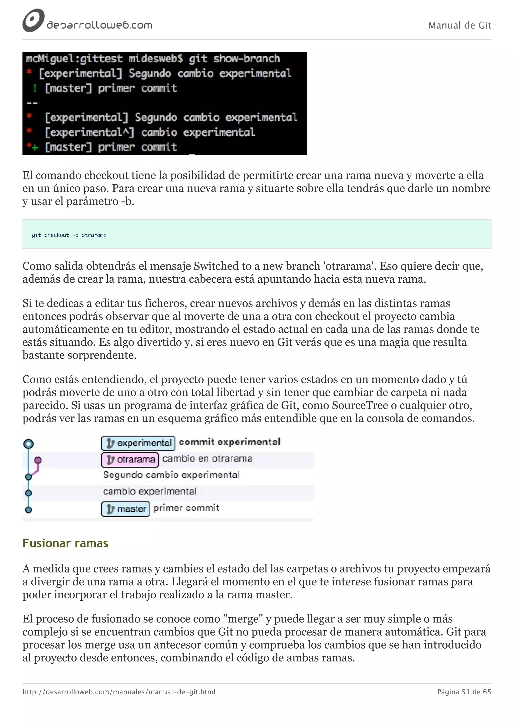 Manual de Git
http://desarrolloweb.com/manuales/manual-de-git.html Página 51 de 65
El	comando	checkout	tiene	la	posibilidad	de	permitirte	crear	una	rama	nueva	y	moverte	a	ella
en	un	único	paso.	Para	crear	una	nueva	rama	y	situarte	sobre	ella	tendrás	que	darle	un	nombre
y	usar	el	parámetro	-b.
git checkout -b otrarama
Como	salida	obtendrás	el	mensaje	Switched	to	a	new	branch	'otrarama'.	Eso	quiere	decir	que,
además	de	crear	la	rama,	nuestra	cabecera	está	apuntando	hacia	esta	nueva	rama.
Si	te	dedicas	a	editar	tus	ficheros,	crear	nuevos	archivos	y	demás	en	las	distintas	ramas
entonces	podrás	observar	que	al	moverte	de	una	a	otra	con	checkout	el	proyecto	cambia
automáticamente	en	tu	editor,	mostrando	el	estado	actual	en	cada	una	de	las	ramas	donde	te
estás	situando.	Es	algo	divertido	y,	si	eres	nuevo	en	Git	verás	que	es	una	magia	que	resulta
bastante	sorprendente.
Como	estás	entendiendo,	el	proyecto	puede	tener	varios	estados	en	un	momento	dado	y	tú
podrás	moverte	de	uno	a	otro	con	total	libertad	y	sin	tener	que	cambiar	de	carpeta	ni	nada
parecido.	Si	usas	un	programa	de	interfaz	gráfica	de	Git,	como	SourceTree	o	cualquier	otro,
podrás	ver	las	ramas	en	un	esquema	gráfico	más	entendible	que	en	la	consola	de	comandos.
Fusionar	ramas
A	medida	que	crees	ramas	y	cambies	el	estado	del	las	carpetas	o	archivos	tu	proyecto	empezará
a	divergir	de	una	rama	a	otra.	Llegará	el	momento	en	el	que	te	interese	fusionar	ramas	para
poder	incorporar	el	trabajo	realizado	a	la	rama	master.
El	proceso	de	fusionado	se	conoce	como	"merge"	y	puede	llegar	a	ser	muy	simple	o	más
complejo	si	se	encuentran	cambios	que	Git	no	pueda	procesar	de	manera	automática.	Git	para
procesar	los	merge	usa	un	antecesor	común	y	comprueba	los	cambios	que	se	han	introducido
al	proyecto	desde	entonces,	combinando	el	código	de	ambas	ramas.
 