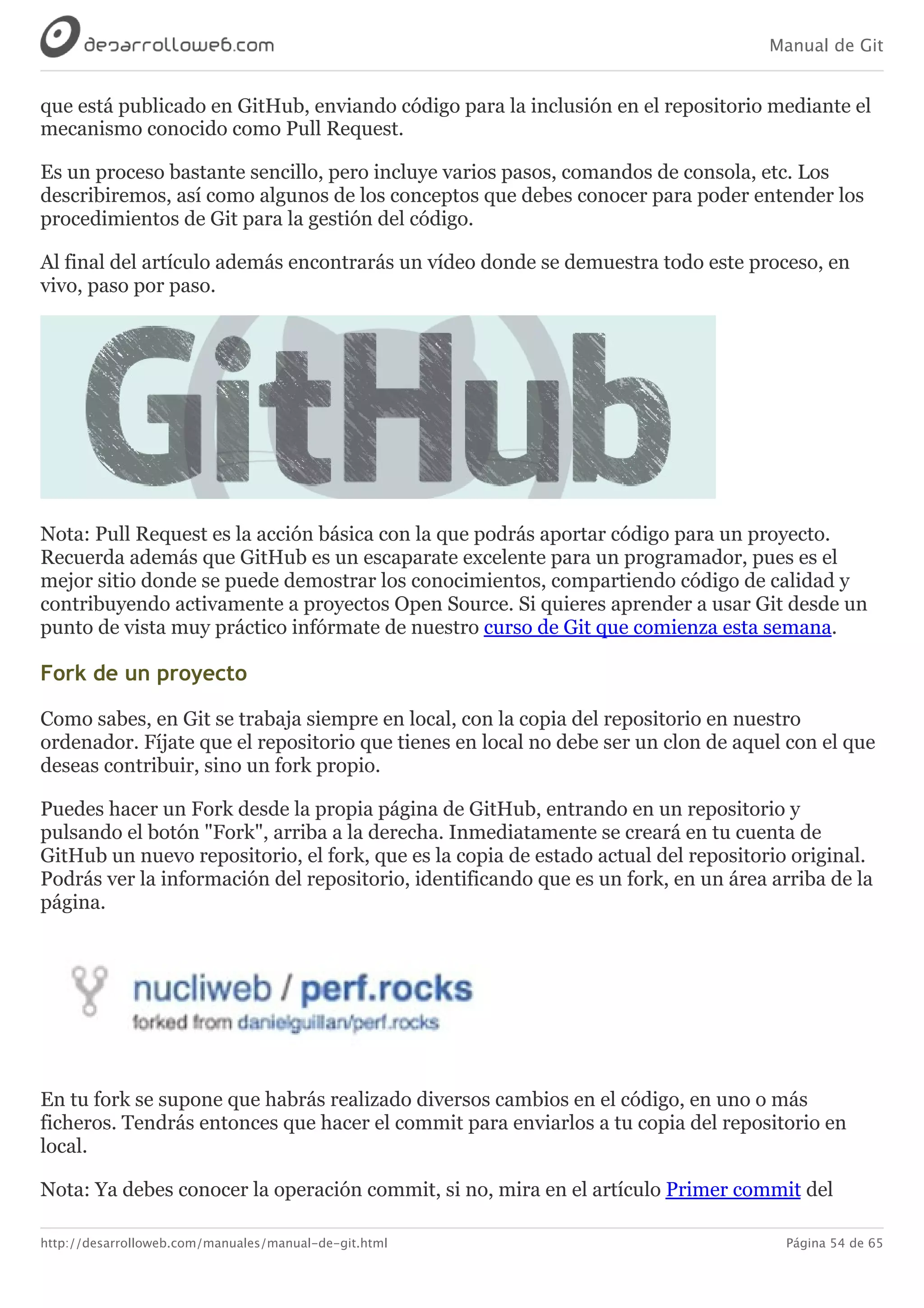 Manual de Git
http://desarrolloweb.com/manuales/manual-de-git.html Página 54 de 65
que	está	publicado	en	GitHub,	enviando	código	para	la	inclusión	en	el	repositorio	mediante	el
mecanismo	conocido	como	Pull	Request.
Es	un	proceso	bastante	sencillo,	pero	incluye	varios	pasos,	comandos	de	consola,	etc.	Los
describiremos,	así	como	algunos	de	los	conceptos	que	debes	conocer	para	poder	entender	los
procedimientos	de	Git	para	la	gestión	del	código.
Al	final	del	artículo	además	encontrarás	un	vídeo	donde	se	demuestra	todo	este	proceso,	en
vivo,	paso	por	paso.
Nota:	Pull	Request	es	la	acción	básica	con	la	que	podrás	aportar	código	para	un	proyecto.
Recuerda	además	que	GitHub	es	un	escaparate	excelente	para	un	programador,	pues	es	el
mejor	sitio	donde	se	puede	demostrar	los	conocimientos,	compartiendo	código	de	calidad	y
contribuyendo	activamente	a	proyectos	Open	Source.	Si	quieres	aprender	a	usar	Git	desde	un
punto	de	vista	muy	práctico	infórmate	de	nuestro	curso	de	Git	que	comienza	esta	semana.
Fork	de	un	proyecto
Como	sabes,	en	Git	se	trabaja	siempre	en	local,	con	la	copia	del	repositorio	en	nuestro
ordenador.	Fíjate	que	el	repositorio	que	tienes	en	local	no	debe	ser	un	clon	de	aquel	con	el	que
deseas	contribuir,	sino	un	fork	propio.
Puedes	hacer	un	Fork	desde	la	propia	página	de	GitHub,	entrando	en	un	repositorio	y
pulsando	el	botón	"Fork",	arriba	a	la	derecha.	Inmediatamente	se	creará	en	tu	cuenta	de
GitHub	un	nuevo	repositorio,	el	fork,	que	es	la	copia	de	estado	actual	del	repositorio	original.
Podrás	ver	la	información	del	repositorio,	identificando	que	es	un	fork,	en	un	área	arriba	de	la
página.
En	tu	fork	se	supone	que	habrás	realizado	diversos	cambios	en	el	código,	en	uno	o	más
ficheros.	Tendrás	entonces	que	hacer	el	commit	para	enviarlos	a	tu	copia	del	repositorio	en
local.
Nota:	Ya	debes	conocer	la	operación	commit,	si	no,	mira	en	el	artículo	Primer	commit	del
 