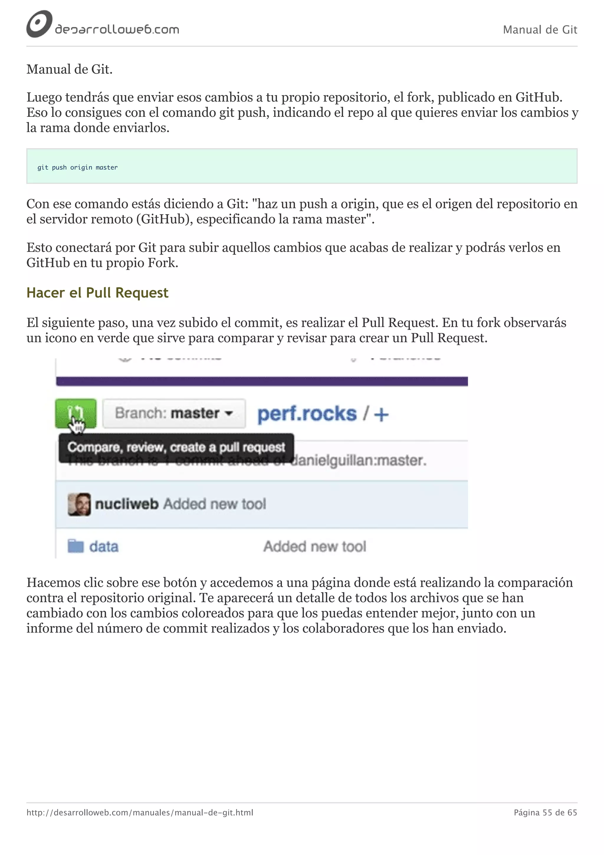 Manual de Git
http://desarrolloweb.com/manuales/manual-de-git.html Página 55 de 65
Manual	de	Git.
Luego	tendrás	que	enviar	esos	cambios	a	tu	propio	repositorio,	el	fork,	publicado	en	GitHub.
Eso	lo	consigues	con	el	comando	git	push,	indicando	el	repo	al	que	quieres	enviar	los	cambios	y
la	rama	donde	enviarlos.
git push origin master
Con	ese	comando	estás	diciendo	a	Git:	"haz	un	push	a	origin,	que	es	el	origen	del	repositorio	en
el	servidor	remoto	(GitHub),	especificando	la	rama	master".
Esto	conectará	por	Git	para	subir	aquellos	cambios	que	acabas	de	realizar	y	podrás	verlos	en
GitHub	en	tu	propio	Fork.
Hacer	el	Pull	Request
El	siguiente	paso,	una	vez	subido	el	commit,	es	realizar	el	Pull	Request.	En	tu	fork	observarás
un	icono	en	verde	que	sirve	para	comparar	y	revisar	para	crear	un	Pull	Request.
Hacemos	clic	sobre	ese	botón	y	accedemos	a	una	página	donde	está	realizando	la	comparación
contra	el	repositorio	original.	Te	aparecerá	un	detalle	de	todos	los	archivos	que	se	han
cambiado	con	los	cambios	coloreados	para	que	los	puedas	entender	mejor,	junto	con	un
informe	del	número	de	commit	realizados	y	los	colaboradores	que	los	han	enviado.
 