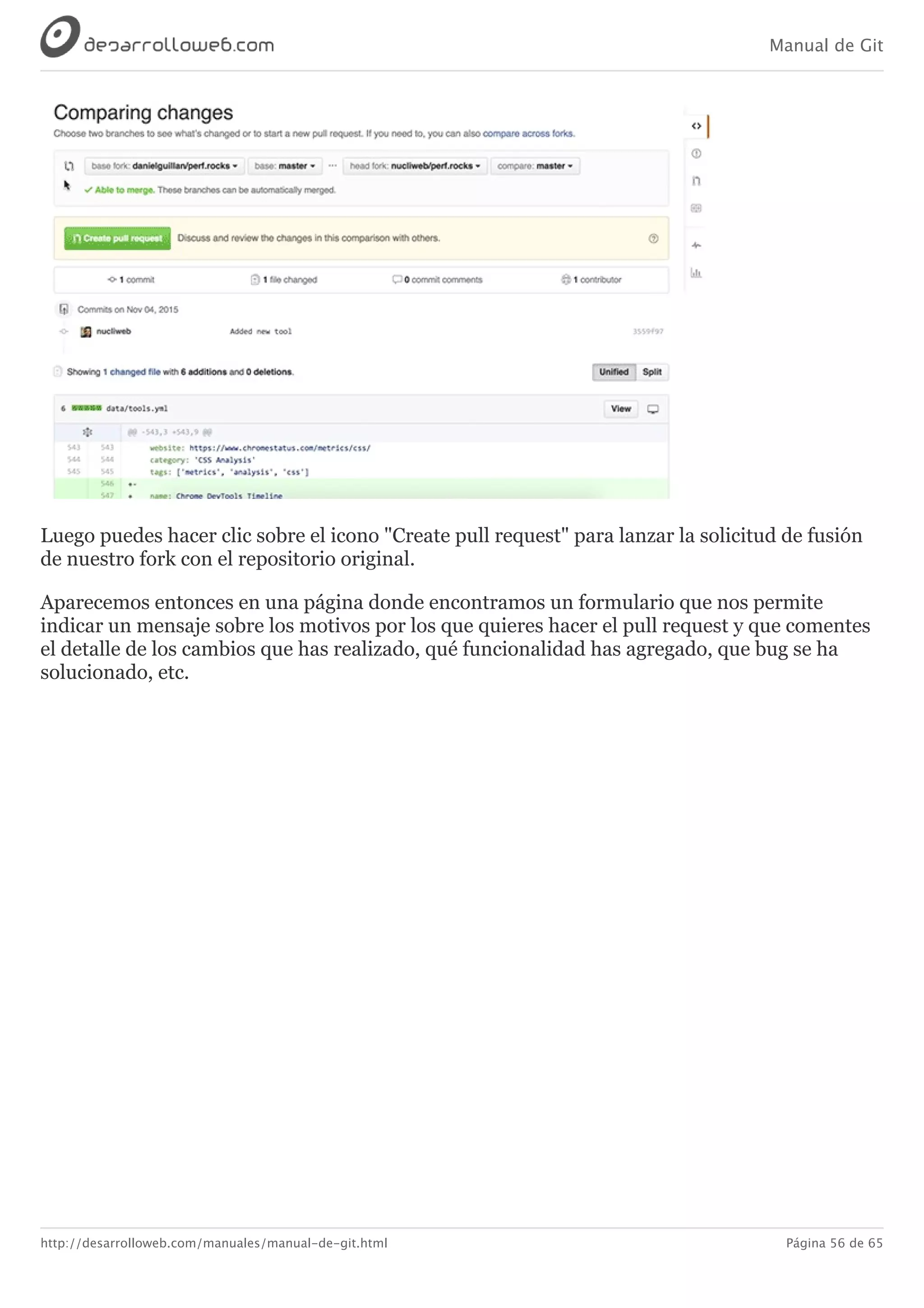 Manual de Git
http://desarrolloweb.com/manuales/manual-de-git.html Página 56 de 65
Luego	puedes	hacer	clic	sobre	el	icono	"Create	pull	request"	para	lanzar	la	solicitud	de	fusión
de	nuestro	fork	con	el	repositorio	original.
Aparecemos	entonces	en	una	página	donde	encontramos	un	formulario	que	nos	permite
indicar	un	mensaje	sobre	los	motivos	por	los	que	quieres	hacer	el	pull	request	y	que	comentes
el	detalle	de	los	cambios	que	has	realizado,	qué	funcionalidad	has	agregado,	que	bug	se	ha
solucionado,	etc.
 