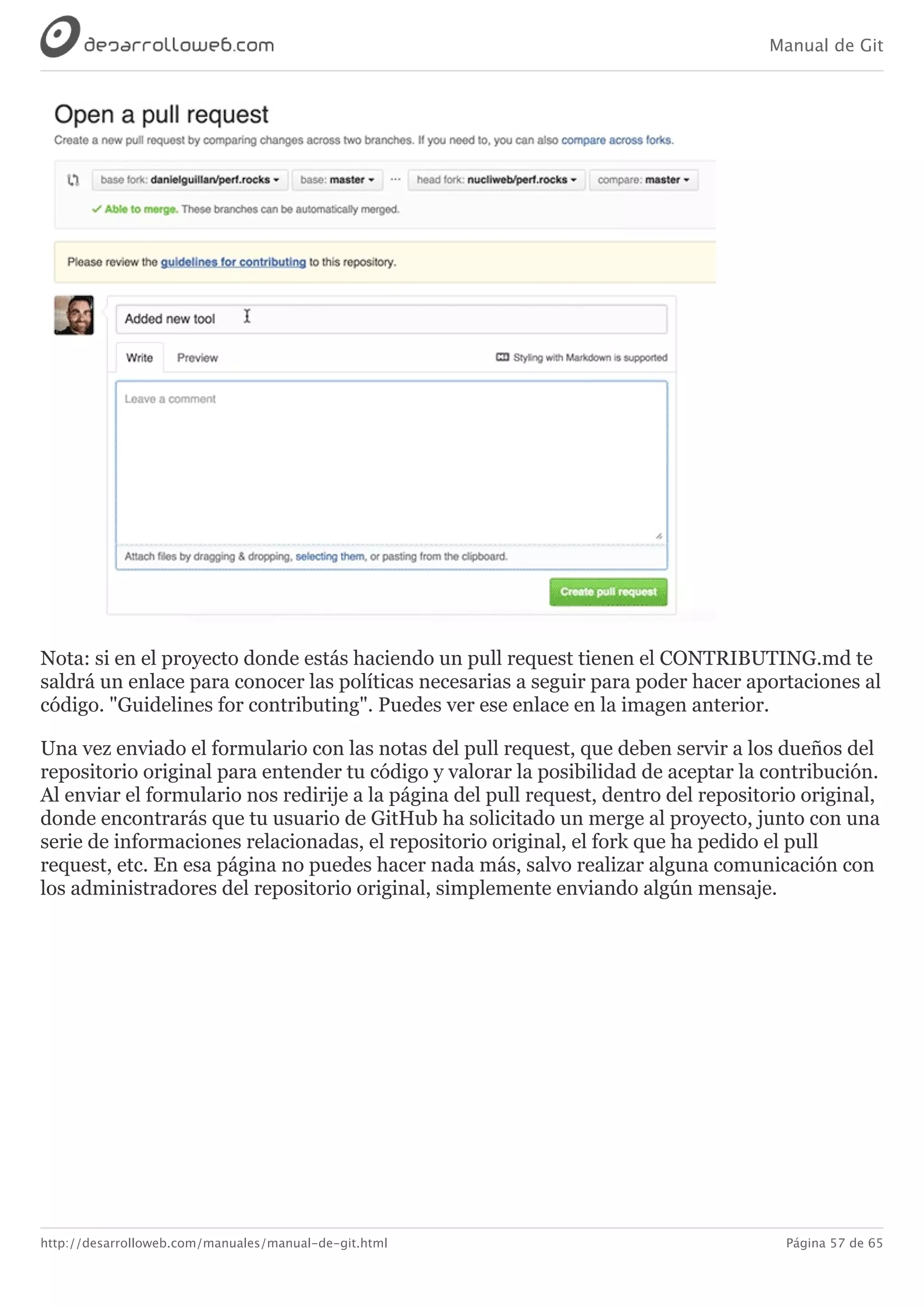 Manual de Git
http://desarrolloweb.com/manuales/manual-de-git.html Página 57 de 65
Nota:	si	en	el	proyecto	donde	estás	haciendo	un	pull	request	tienen	el	CONTRIBUTING.md	te
saldrá	un	enlace	para	conocer	las	políticas	necesarias	a	seguir	para	poder	hacer	aportaciones	al
código.	"Guidelines	for	contributing".	Puedes	ver	ese	enlace	en	la	imagen	anterior.
Una	vez	enviado	el	formulario	con	las	notas	del	pull	request,	que	deben	servir	a	los	dueños	del
repositorio	original	para	entender	tu	código	y	valorar	la	posibilidad	de	aceptar	la	contribución.
Al	enviar	el	formulario	nos	redirije	a	la	página	del	pull	request,	dentro	del	repositorio	original,
donde	encontrarás	que	tu	usuario	de	GitHub	ha	solicitado	un	merge	al	proyecto,	junto	con	una
serie	de	informaciones	relacionadas,	el	repositorio	original,	el	fork	que	ha	pedido	el	pull
request,	etc.	En	esa	página	no	puedes	hacer	nada	más,	salvo	realizar	alguna	comunicación	con
los	administradores	del	repositorio	original,	simplemente	enviando	algún	mensaje.
 