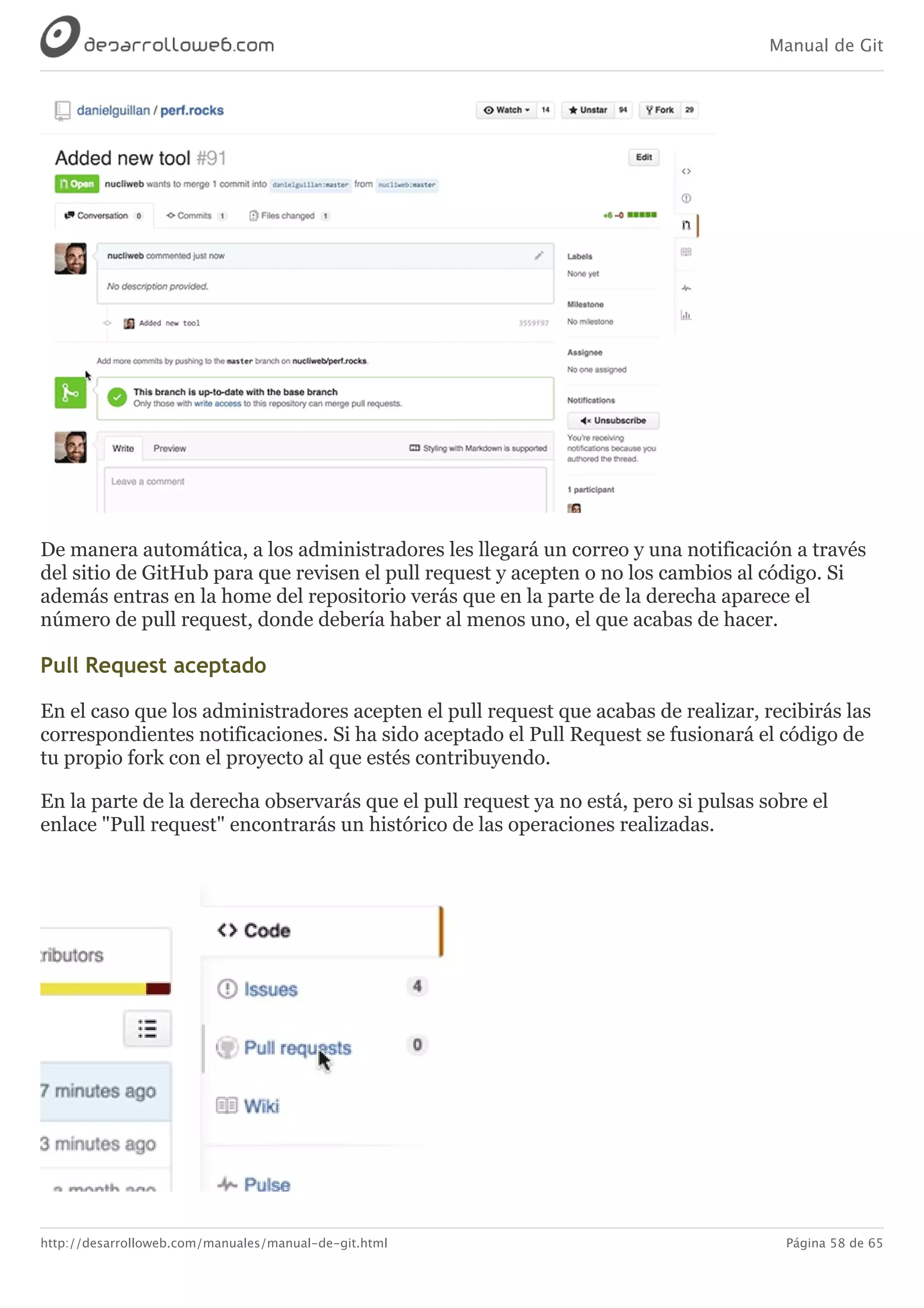 Manual de Git
http://desarrolloweb.com/manuales/manual-de-git.html Página 58 de 65
De	manera	automática,	a	los	administradores	les	llegará	un	correo	y	una	notificación	a	través
del	sitio	de	GitHub	para	que	revisen	el	pull	request	y	acepten	o	no	los	cambios	al	código.	Si
además	entras	en	la	home	del	repositorio	verás	que	en	la	parte	de	la	derecha	aparece	el
número	de	pull	request,	donde	debería	haber	al	menos	uno,	el	que	acabas	de	hacer.
Pull	Request	aceptado
En	el	caso	que	los	administradores	acepten	el	pull	request	que	acabas	de	realizar,	recibirás	las
correspondientes	notificaciones.	Si	ha	sido	aceptado	el	Pull	Request	se	fusionará	el	código	de
tu	propio	fork	con	el	proyecto	al	que	estés	contribuyendo.
En	la	parte	de	la	derecha	observarás	que	el	pull	request	ya	no	está,	pero	si	pulsas	sobre	el
enlace	"Pull	request"	encontrarás	un	histórico	de	las	operaciones	realizadas.
 