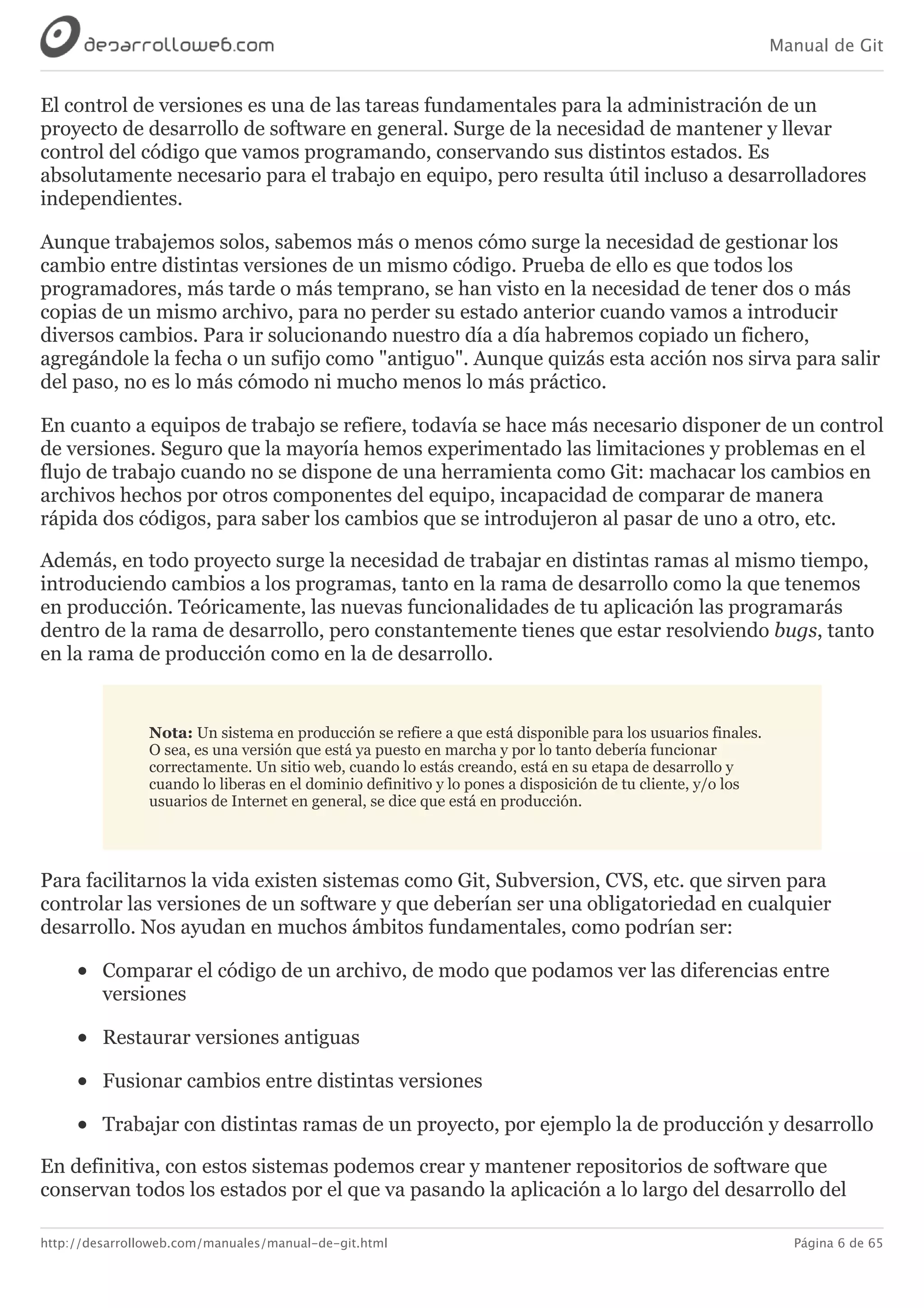 Manual de Git
http://desarrolloweb.com/manuales/manual-de-git.html Página 6 de 65
El	control	de	versiones	es	una	de	las	tareas	fundamentales	para	la	administración	de	un
proyecto	de	desarrollo	de	software	en	general.	Surge	de	la	necesidad	de	mantener	y	llevar
control	del	código	que	vamos	programando,	conservando	sus	distintos	estados.	Es
absolutamente	necesario	para	el	trabajo	en	equipo,	pero	resulta	útil	incluso	a	desarrolladores
independientes.
Aunque	trabajemos	solos,	sabemos	más	o	menos	cómo	surge	la	necesidad	de	gestionar	los
cambio	entre	distintas	versiones	de	un	mismo	código.	Prueba	de	ello	es	que	todos	los
programadores,	más	tarde	o	más	temprano,	se	han	visto	en	la	necesidad	de	tener	dos	o	más
copias	de	un	mismo	archivo,	para	no	perder	su	estado	anterior	cuando	vamos	a	introducir
diversos	cambios.	Para	ir	solucionando	nuestro	día	a	día	habremos	copiado	un	fichero,
agregándole	la	fecha	o	un	sufijo	como	"antiguo".	Aunque	quizás	esta	acción	nos	sirva	para	salir
del	paso,	no	es	lo	más	cómodo	ni	mucho	menos	lo	más	práctico.
En	cuanto	a	equipos	de	trabajo	se	refiere,	todavía	se	hace	más	necesario	disponer	de	un	control
de	versiones.	Seguro	que	la	mayoría	hemos	experimentado	las	limitaciones	y	problemas	en	el
flujo	de	trabajo	cuando	no	se	dispone	de	una	herramienta	como	Git:	machacar	los	cambios	en
archivos	hechos	por	otros	componentes	del	equipo,	incapacidad	de	comparar	de	manera
rápida	dos	códigos,	para	saber	los	cambios	que	se	introdujeron	al	pasar	de	uno	a	otro,	etc.
Además,	en	todo	proyecto	surge	la	necesidad	de	trabajar	en	distintas	ramas	al	mismo	tiempo,
introduciendo	cambios	a	los	programas,	tanto	en	la	rama	de	desarrollo	como	la	que	tenemos
en	producción.	Teóricamente,	las	nuevas	funcionalidades	de	tu	aplicación	las	programarás
dentro	de	la	rama	de	desarrollo,	pero	constantemente	tienes	que	estar	resolviendo	bugs,	tanto
en	la	rama	de	producción	como	en	la	de	desarrollo.
Nota:	Un	sistema	en	producción	se	refiere	a	que	está	disponible	para	los	usuarios	finales.
O	sea,	es	una	versión	que	está	ya	puesto	en	marcha	y	por	lo	tanto	debería	funcionar
correctamente.	Un	sitio	web,	cuando	lo	estás	creando,	está	en	su	etapa	de	desarrollo	y
cuando	lo	liberas	en	el	dominio	definitivo	y	lo	pones	a	disposición	de	tu	cliente,	y/o	los
usuarios	de	Internet	en	general,	se	dice	que	está	en	producción.
Para	facilitarnos	la	vida	existen	sistemas	como	Git,	Subversion,	CVS,	etc.	que	sirven	para
controlar	las	versiones	de	un	software	y	que	deberían	ser	una	obligatoriedad	en	cualquier
desarrollo.	Nos	ayudan	en	muchos	ámbitos	fundamentales,	como	podrían	ser:
Comparar	el	código	de	un	archivo,	de	modo	que	podamos	ver	las	diferencias	entre
versiones
Restaurar	versiones	antiguas
Fusionar	cambios	entre	distintas	versiones
Trabajar	con	distintas	ramas	de	un	proyecto,	por	ejemplo	la	de	producción	y	desarrollo
En	definitiva,	con	estos	sistemas	podemos	crear	y	mantener	repositorios	de	software	que
conservan	todos	los	estados	por	el	que	va	pasando	la	aplicación	a	lo	largo	del	desarrollo	del
 