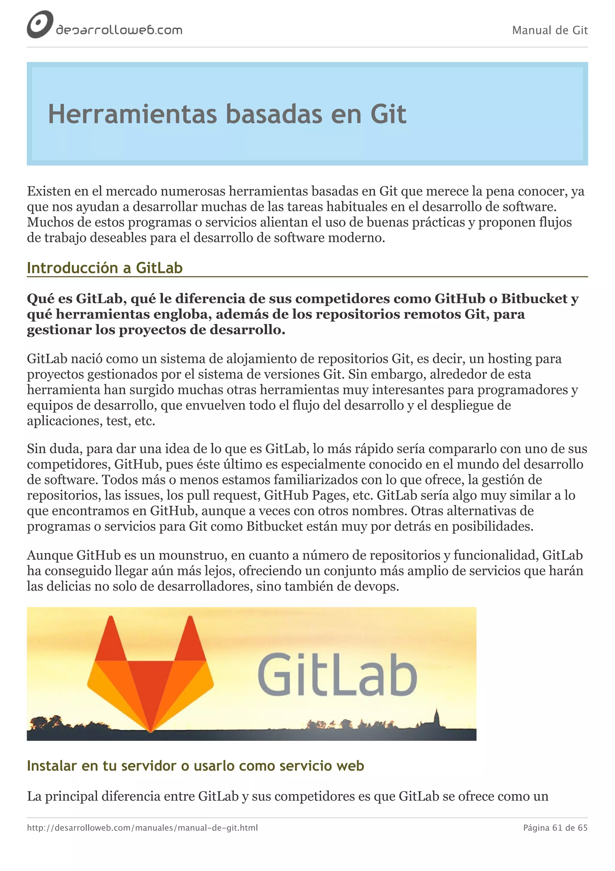 Manual de Git
http://desarrolloweb.com/manuales/manual-de-git.html Página 61 de 65
Herramientas	basadas	en	Git
Existen	en	el	mercado	numerosas	herramientas	basadas	en	Git	que	merece	la	pena	conocer,	ya
que	nos	ayudan	a	desarrollar	muchas	de	las	tareas	habituales	en	el	desarrollo	de	software.
Muchos	de	estos	programas	o	servicios	alientan	el	uso	de	buenas	prácticas	y	proponen	flujos
de	trabajo	deseables	para	el	desarrollo	de	software	moderno.
Introducción	a	GitLab
Qué	es	GitLab,	qué	le	diferencia	de	sus	competidores	como	GitHub	o	Bitbucket	y
qué	herramientas	engloba,	además	de	los	repositorios	remotos	Git,	para
gestionar	los	proyectos	de	desarrollo.
GitLab	nació	como	un	sistema	de	alojamiento	de	repositorios	Git,	es	decir,	un	hosting	para
proyectos	gestionados	por	el	sistema	de	versiones	Git.	Sin	embargo,	alrededor	de	esta
herramienta	han	surgido	muchas	otras	herramientas	muy	interesantes	para	programadores	y
equipos	de	desarrollo,	que	envuelven	todo	el	flujo	del	desarrollo	y	el	despliegue	de
aplicaciones,	test,	etc.
Sin	duda,	para	dar	una	idea	de	lo	que	es	GitLab,	lo	más	rápido	sería	compararlo	con	uno	de	sus
competidores,	GitHub,	pues	éste	último	es	especialmente	conocido	en	el	mundo	del	desarrollo
de	software.	Todos	más	o	menos	estamos	familiarizados	con	lo	que	ofrece,	la	gestión	de
repositorios,	las	issues,	los	pull	request,	GitHub	Pages,	etc.	GitLab	sería	algo	muy	similar	a	lo
que	encontramos	en	GitHub,	aunque	a	veces	con	otros	nombres.	Otras	alternativas	de
programas	o	servicios	para	Git	como	Bitbucket	están	muy	por	detrás	en	posibilidades.
Aunque	GitHub	es	un	mounstruo,	en	cuanto	a	número	de	repositorios	y	funcionalidad,	GitLab
ha	conseguido	llegar	aún	más	lejos,	ofreciendo	un	conjunto	más	amplio	de	servicios	que	harán
las	delicias	no	solo	de	desarrolladores,	sino	también	de	devops.
Instalar	en	tu	servidor	o	usarlo	como	servicio	web
La	principal	diferencia	entre	GitLab	y	sus	competidores	es	que	GitLab	se	ofrece	como	un
 