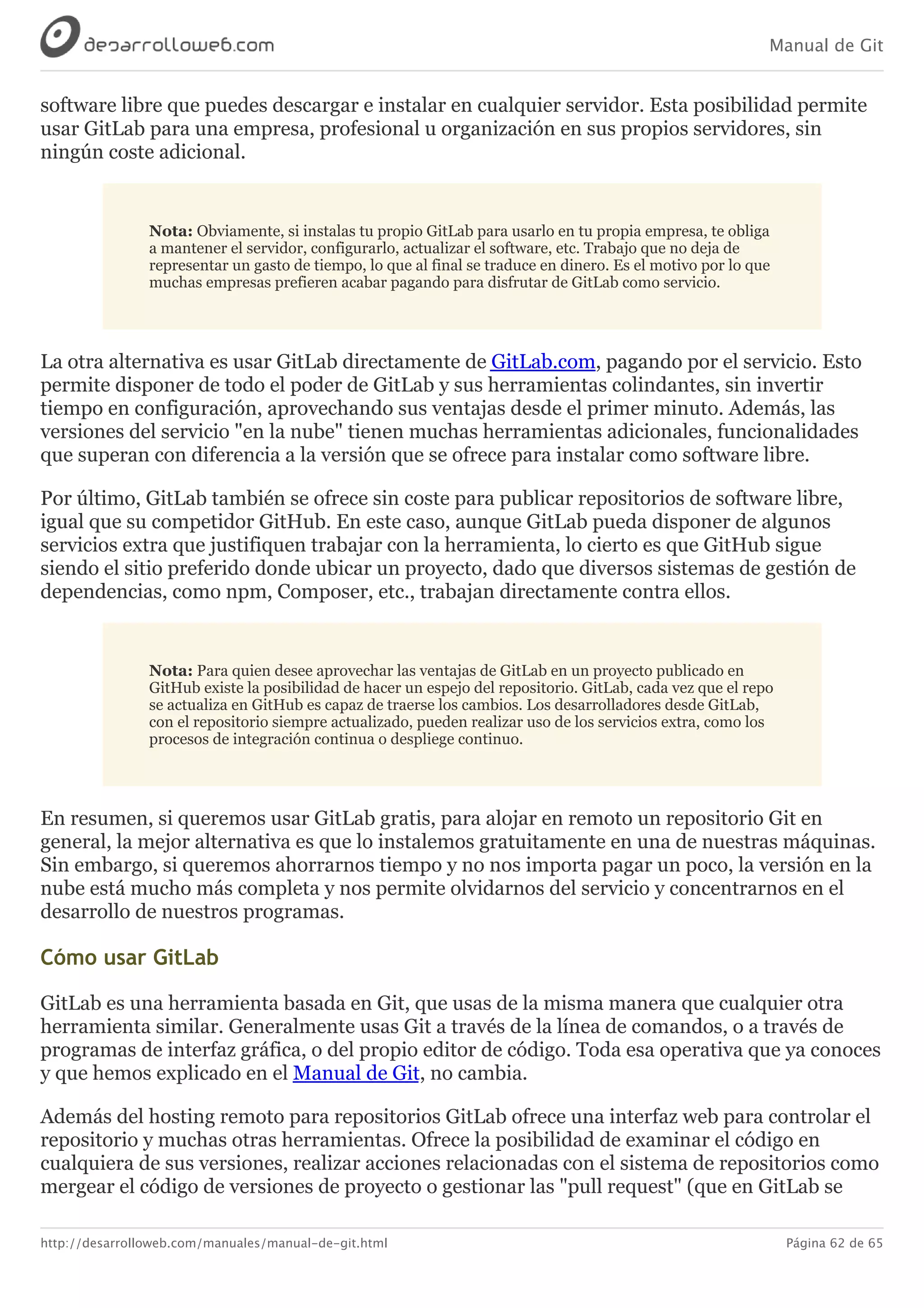 Manual de Git
http://desarrolloweb.com/manuales/manual-de-git.html Página 62 de 65
software	libre	que	puedes	descargar	e	instalar	en	cualquier	servidor.	Esta	posibilidad	permite
usar	GitLab	para	una	empresa,	profesional	u	organización	en	sus	propios	servidores,	sin
ningún	coste	adicional.
Nota:	Obviamente,	si	instalas	tu	propio	GitLab	para	usarlo	en	tu	propia	empresa,	te	obliga
a	mantener	el	servidor,	configurarlo,	actualizar	el	software,	etc.	Trabajo	que	no	deja	de
representar	un	gasto	de	tiempo,	lo	que	al	final	se	traduce	en	dinero.	Es	el	motivo	por	lo	que
muchas	empresas	prefieren	acabar	pagando	para	disfrutar	de	GitLab	como	servicio.
La	otra	alternativa	es	usar	GitLab	directamente	de	GitLab.com,	pagando	por	el	servicio.	Esto
permite	disponer	de	todo	el	poder	de	GitLab	y	sus	herramientas	colindantes,	sin	invertir
tiempo	en	configuración,	aprovechando	sus	ventajas	desde	el	primer	minuto.	Además,	las
versiones	del	servicio	"en	la	nube"	tienen	muchas	herramientas	adicionales,	funcionalidades
que	superan	con	diferencia	a	la	versión	que	se	ofrece	para	instalar	como	software	libre.
Por	último,	GitLab	también	se	ofrece	sin	coste	para	publicar	repositorios	de	software	libre,
igual	que	su	competidor	GitHub.	En	este	caso,	aunque	GitLab	pueda	disponer	de	algunos
servicios	extra	que	justifiquen	trabajar	con	la	herramienta,	lo	cierto	es	que	GitHub	sigue
siendo	el	sitio	preferido	donde	ubicar	un	proyecto,	dado	que	diversos	sistemas	de	gestión	de
dependencias,	como	npm,	Composer,	etc.,	trabajan	directamente	contra	ellos.
Nota:	Para	quien	desee	aprovechar	las	ventajas	de	GitLab	en	un	proyecto	publicado	en
GitHub	existe	la	posibilidad	de	hacer	un	espejo	del	repositorio.	GitLab,	cada	vez	que	el	repo
se	actualiza	en	GitHub	es	capaz	de	traerse	los	cambios.	Los	desarrolladores	desde	GitLab,
con	el	repositorio	siempre	actualizado,	pueden	realizar	uso	de	los	servicios	extra,	como	los
procesos	de	integración	continua	o	despliege	continuo.
En	resumen,	si	queremos	usar	GitLab	gratis,	para	alojar	en	remoto	un	repositorio	Git	en
general,	la	mejor	alternativa	es	que	lo	instalemos	gratuitamente	en	una	de	nuestras	máquinas.
Sin	embargo,	si	queremos	ahorrarnos	tiempo	y	no	nos	importa	pagar	un	poco,	la	versión	en	la
nube	está	mucho	más	completa	y	nos	permite	olvidarnos	del	servicio	y	concentrarnos	en	el
desarrollo	de	nuestros	programas.
Cómo	usar	GitLab
GitLab	es	una	herramienta	basada	en	Git,	que	usas	de	la	misma	manera	que	cualquier	otra
herramienta	similar.	Generalmente	usas	Git	a	través	de	la	línea	de	comandos,	o	a	través	de
programas	de	interfaz	gráfica,	o	del	propio	editor	de	código.	Toda	esa	operativa	que	ya	conoces
y	que	hemos	explicado	en	el	Manual	de	Git,	no	cambia.
Además	del	hosting	remoto	para	repositorios	GitLab	ofrece	una	interfaz	web	para	controlar	el
repositorio	y	muchas	otras	herramientas.	Ofrece	la	posibilidad	de	examinar	el	código	en
cualquiera	de	sus	versiones,	realizar	acciones	relacionadas	con	el	sistema	de	repositorios	como
mergear	el	código	de	versiones	de	proyecto	o	gestionar	las	"pull	request"	(que	en	GitLab	se
 