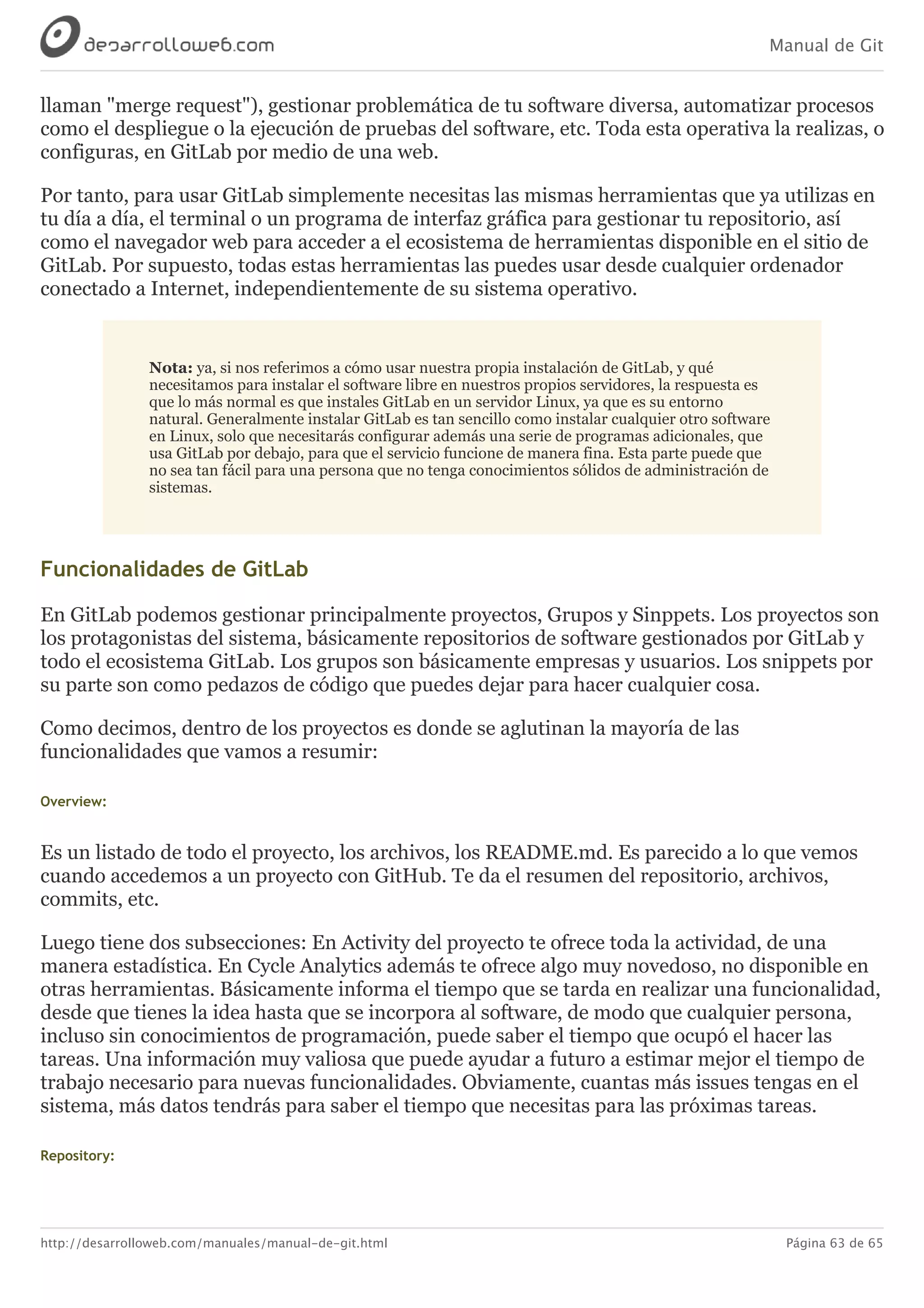 Manual de Git
http://desarrolloweb.com/manuales/manual-de-git.html Página 63 de 65
llaman	"merge	request"),	gestionar	problemática	de	tu	software	diversa,	automatizar	procesos
como	el	despliegue	o	la	ejecución	de	pruebas	del	software,	etc.	Toda	esta	operativa	la	realizas,	o
configuras,	en	GitLab	por	medio	de	una	web.
Por	tanto,	para	usar	GitLab	simplemente	necesitas	las	mismas	herramientas	que	ya	utilizas	en
tu	día	a	día,	el	terminal	o	un	programa	de	interfaz	gráfica	para	gestionar	tu	repositorio,	así
como	el	navegador	web	para	acceder	a	el	ecosistema	de	herramientas	disponible	en	el	sitio	de
GitLab.	Por	supuesto,	todas	estas	herramientas	las	puedes	usar	desde	cualquier	ordenador
conectado	a	Internet,	independientemente	de	su	sistema	operativo.
Nota:	ya,	si	nos	referimos	a	cómo	usar	nuestra	propia	instalación	de	GitLab,	y	qué
necesitamos	para	instalar	el	software	libre	en	nuestros	propios	servidores,	la	respuesta	es
que	lo	más	normal	es	que	instales	GitLab	en	un	servidor	Linux,	ya	que	es	su	entorno
natural.	Generalmente	instalar	GitLab	es	tan	sencillo	como	instalar	cualquier	otro	software
en	Linux,	solo	que	necesitarás	configurar	además	una	serie	de	programas	adicionales,	que
usa	GitLab	por	debajo,	para	que	el	servicio	funcione	de	manera	fina.	Esta	parte	puede	que
no	sea	tan	fácil	para	una	persona	que	no	tenga	conocimientos	sólidos	de	administración	de
sistemas.
Funcionalidades	de	GitLab
En	GitLab	podemos	gestionar	principalmente	proyectos,	Grupos	y	Sinppets.	Los	proyectos	son
los	protagonistas	del	sistema,	básicamente	repositorios	de	software	gestionados	por	GitLab	y
todo	el	ecosistema	GitLab.	Los	grupos	son	básicamente	empresas	y	usuarios.	Los	snippets	por
su	parte	son	como	pedazos	de	código	que	puedes	dejar	para	hacer	cualquier	cosa.
Como	decimos,	dentro	de	los	proyectos	es	donde	se	aglutinan	la	mayoría	de	las
funcionalidades	que	vamos	a	resumir:
Overview:
Es	un	listado	de	todo	el	proyecto,	los	archivos,	los	README.md.	Es	parecido	a	lo	que	vemos
cuando	accedemos	a	un	proyecto	con	GitHub.	Te	da	el	resumen	del	repositorio,	archivos,
commits,	etc.
Luego	tiene	dos	subsecciones:	En	Activity	del	proyecto	te	ofrece	toda	la	actividad,	de	una
manera	estadística.	En	Cycle	Analytics	además	te	ofrece	algo	muy	novedoso,	no	disponible	en
otras	herramientas.	Básicamente	informa	el	tiempo	que	se	tarda	en	realizar	una	funcionalidad,
desde	que	tienes	la	idea	hasta	que	se	incorpora	al	software,	de	modo	que	cualquier	persona,
incluso	sin	conocimientos	de	programación,	puede	saber	el	tiempo	que	ocupó	el	hacer	las
tareas.	Una	información	muy	valiosa	que	puede	ayudar	a	futuro	a	estimar	mejor	el	tiempo	de
trabajo	necesario	para	nuevas	funcionalidades.	Obviamente,	cuantas	más	issues	tengas	en	el
sistema,	más	datos	tendrás	para	saber	el	tiempo	que	necesitas	para	las	próximas	tareas.
Repository:
 
