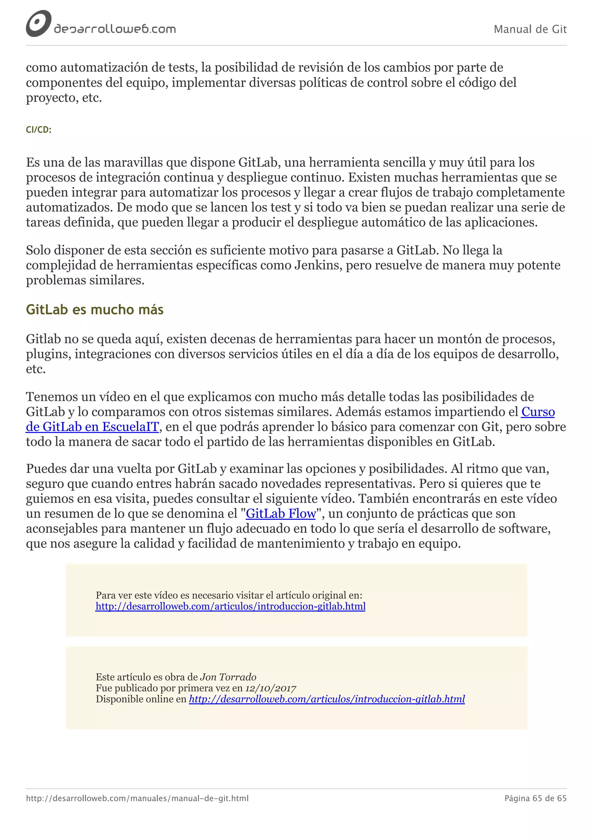 Manual de Git
http://desarrolloweb.com/manuales/manual-de-git.html Página 65 de 65
como	automatización	de	tests,	la	posibilidad	de	revisión	de	los	cambios	por	parte	de
componentes	del	equipo,	implementar	diversas	políticas	de	control	sobre	el	código	del
proyecto,	etc.
CI/CD:
Es	una	de	las	maravillas	que	dispone	GitLab,	una	herramienta	sencilla	y	muy	útil	para	los
procesos	de	integración	continua	y	despliegue	continuo.	Existen	muchas	herramientas	que	se
pueden	integrar	para	automatizar	los	procesos	y	llegar	a	crear	flujos	de	trabajo	completamente
automatizados.	De	modo	que	se	lancen	los	test	y	si	todo	va	bien	se	puedan	realizar	una	serie	de
tareas	definida,	que	pueden	llegar	a	producir	el	despliegue	automático	de	las	aplicaciones.
Solo	disponer	de	esta	sección	es	suficiente	motivo	para	pasarse	a	GitLab.	No	llega	la
complejidad	de	herramientas	específicas	como	Jenkins,	pero	resuelve	de	manera	muy	potente
problemas	similares.
GitLab	es	mucho	más
Gitlab	no	se	queda	aquí,	existen	decenas	de	herramientas	para	hacer	un	montón	de	procesos,
plugins,	integraciones	con	diversos	servicios	útiles	en	el	día	a	día	de	los	equipos	de	desarrollo,
etc.
Tenemos	un	vídeo	en	el	que	explicamos	con	mucho	más	detalle	todas	las	posibilidades	de
GitLab	y	lo	comparamos	con	otros	sistemas	similares.	Además	estamos	impartiendo	el	Curso
de	GitLab	en	EscuelaIT,	en	el	que	podrás	aprender	lo	básico	para	comenzar	con	Git,	pero	sobre
todo	la	manera	de	sacar	todo	el	partido	de	las	herramientas	disponibles	en	GitLab.
Puedes	dar	una	vuelta	por	GitLab	y	examinar	las	opciones	y	posibilidades.	Al	ritmo	que	van,
seguro	que	cuando	entres	habrán	sacado	novedades	representativas.	Pero	si	quieres	que	te
guiemos	en	esa	visita,	puedes	consultar	el	siguiente	vídeo.	También	encontrarás	en	este	vídeo
un	resumen	de	lo	que	se	denomina	el	"GitLab	Flow",	un	conjunto	de	prácticas	que	son
aconsejables	para	mantener	un	flujo	adecuado	en	todo	lo	que	sería	el	desarrollo	de	software,
que	nos	asegure	la	calidad	y	facilidad	de	mantenimiento	y	trabajo	en	equipo.
Para	ver	este	vídeo	es	necesario	visitar	el	artículo	original	en:
http://desarrolloweb.com/articulos/introduccion-gitlab.html
Este	artículo	es	obra	de	Jon	Torrado
Fue	publicado	por	primera	vez	en	12/10/2017
Disponible	online	en	http://desarrolloweb.com/articulos/introduccion-gitlab.html
 