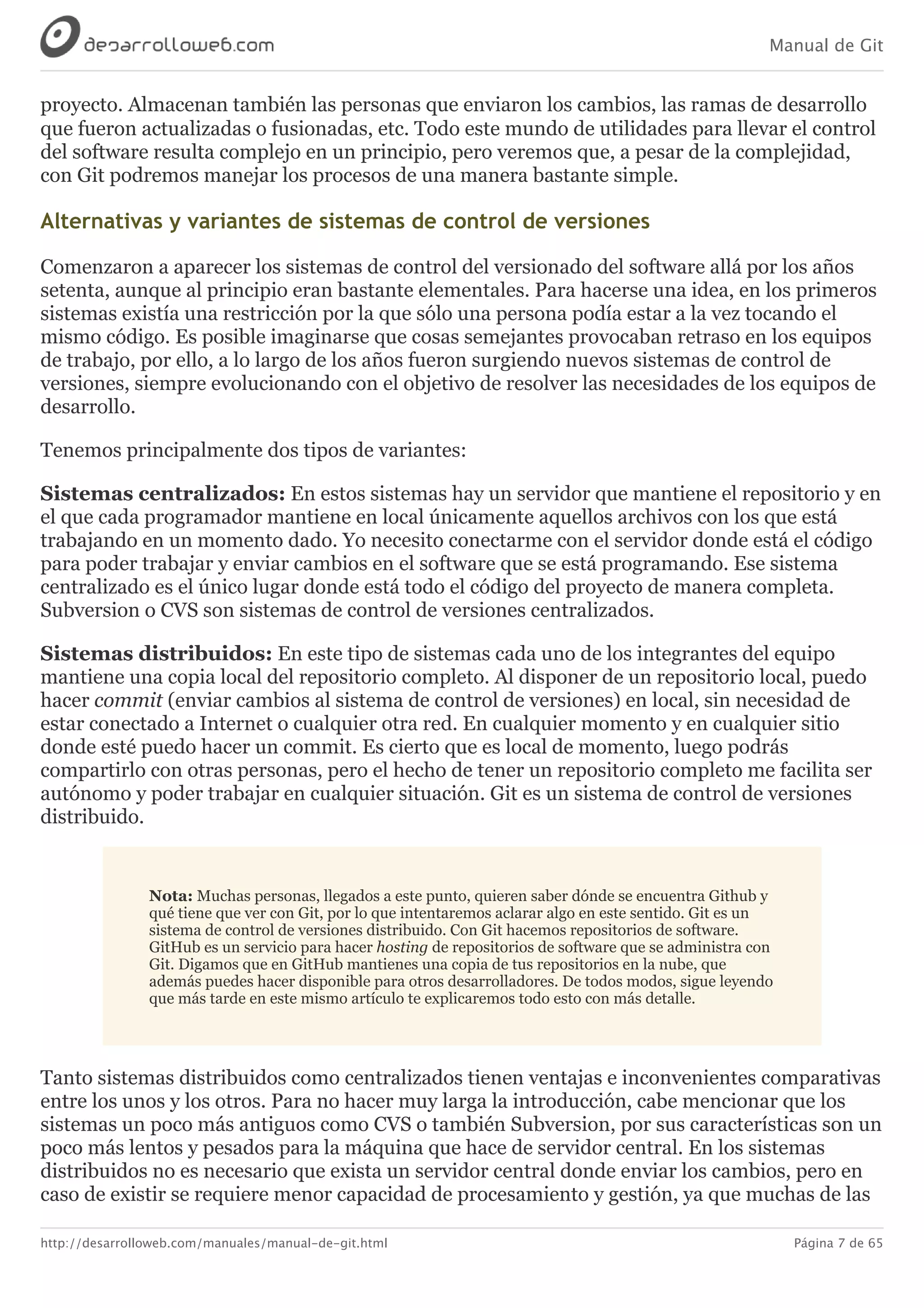 Manual de Git
http://desarrolloweb.com/manuales/manual-de-git.html Página 7 de 65
proyecto.	Almacenan	también	las	personas	que	enviaron	los	cambios,	las	ramas	de	desarrollo
que	fueron	actualizadas	o	fusionadas,	etc.	Todo	este	mundo	de	utilidades	para	llevar	el	control
del	software	resulta	complejo	en	un	principio,	pero	veremos	que,	a	pesar	de	la	complejidad,
con	Git	podremos	manejar	los	procesos	de	una	manera	bastante	simple.
Alternativas	y	variantes	de	sistemas	de	control	de	versiones
Comenzaron	a	aparecer	los	sistemas	de	control	del	versionado	del	software	allá	por	los	años
setenta,	aunque	al	principio	eran	bastante	elementales.	Para	hacerse	una	idea,	en	los	primeros
sistemas	existía	una	restricción	por	la	que	sólo	una	persona	podía	estar	a	la	vez	tocando	el
mismo	código.	Es	posible	imaginarse	que	cosas	semejantes	provocaban	retraso	en	los	equipos
de	trabajo,	por	ello,	a	lo	largo	de	los	años	fueron	surgiendo	nuevos	sistemas	de	control	de
versiones,	siempre	evolucionando	con	el	objetivo	de	resolver	las	necesidades	de	los	equipos	de
desarrollo.
Tenemos	principalmente	dos	tipos	de	variantes:
Sistemas	centralizados:	En	estos	sistemas	hay	un	servidor	que	mantiene	el	repositorio	y	en
el	que	cada	programador	mantiene	en	local	únicamente	aquellos	archivos	con	los	que	está
trabajando	en	un	momento	dado.	Yo	necesito	conectarme	con	el	servidor	donde	está	el	código
para	poder	trabajar	y	enviar	cambios	en	el	software	que	se	está	programando.	Ese	sistema
centralizado	es	el	único	lugar	donde	está	todo	el	código	del	proyecto	de	manera	completa.
Subversion	o	CVS	son	sistemas	de	control	de	versiones	centralizados.
Sistemas	distribuidos:	En	este	tipo	de	sistemas	cada	uno	de	los	integrantes	del	equipo
mantiene	una	copia	local	del	repositorio	completo.	Al	disponer	de	un	repositorio	local,	puedo
hacer	commit	(enviar	cambios	al	sistema	de	control	de	versiones)	en	local,	sin	necesidad	de
estar	conectado	a	Internet	o	cualquier	otra	red.	En	cualquier	momento	y	en	cualquier	sitio
donde	esté	puedo	hacer	un	commit.	Es	cierto	que	es	local	de	momento,	luego	podrás
compartirlo	con	otras	personas,	pero	el	hecho	de	tener	un	repositorio	completo	me	facilita	ser
autónomo	y	poder	trabajar	en	cualquier	situación.	Git	es	un	sistema	de	control	de	versiones
distribuido.
Nota:	Muchas	personas,	llegados	a	este	punto,	quieren	saber	dónde	se	encuentra	Github	y
qué	tiene	que	ver	con	Git,	por	lo	que	intentaremos	aclarar	algo	en	este	sentido.	Git	es	un
sistema	de	control	de	versiones	distribuido.	Con	Git	hacemos	repositorios	de	software.
GitHub	es	un	servicio	para	hacer	hosting	de	repositorios	de	software	que	se	administra	con
Git.	Digamos	que	en	GitHub	mantienes	una	copia	de	tus	repositorios	en	la	nube,	que
además	puedes	hacer	disponible	para	otros	desarrolladores.	De	todos	modos,	sigue	leyendo
que	más	tarde	en	este	mismo	artículo	te	explicaremos	todo	esto	con	más	detalle.
Tanto	sistemas	distribuidos	como	centralizados	tienen	ventajas	e	inconvenientes	comparativas
entre	los	unos	y	los	otros.	Para	no	hacer	muy	larga	la	introducción,	cabe	mencionar	que	los
sistemas	un	poco	más	antiguos	como	CVS	o	también	Subversion,	por	sus	características	son	un
poco	más	lentos	y	pesados	para	la	máquina	que	hace	de	servidor	central.	En	los	sistemas
distribuidos	no	es	necesario	que	exista	un	servidor	central	donde	enviar	los	cambios,	pero	en
caso	de	existir	se	requiere	menor	capacidad	de	procesamiento	y	gestión,	ya	que	muchas	de	las
 