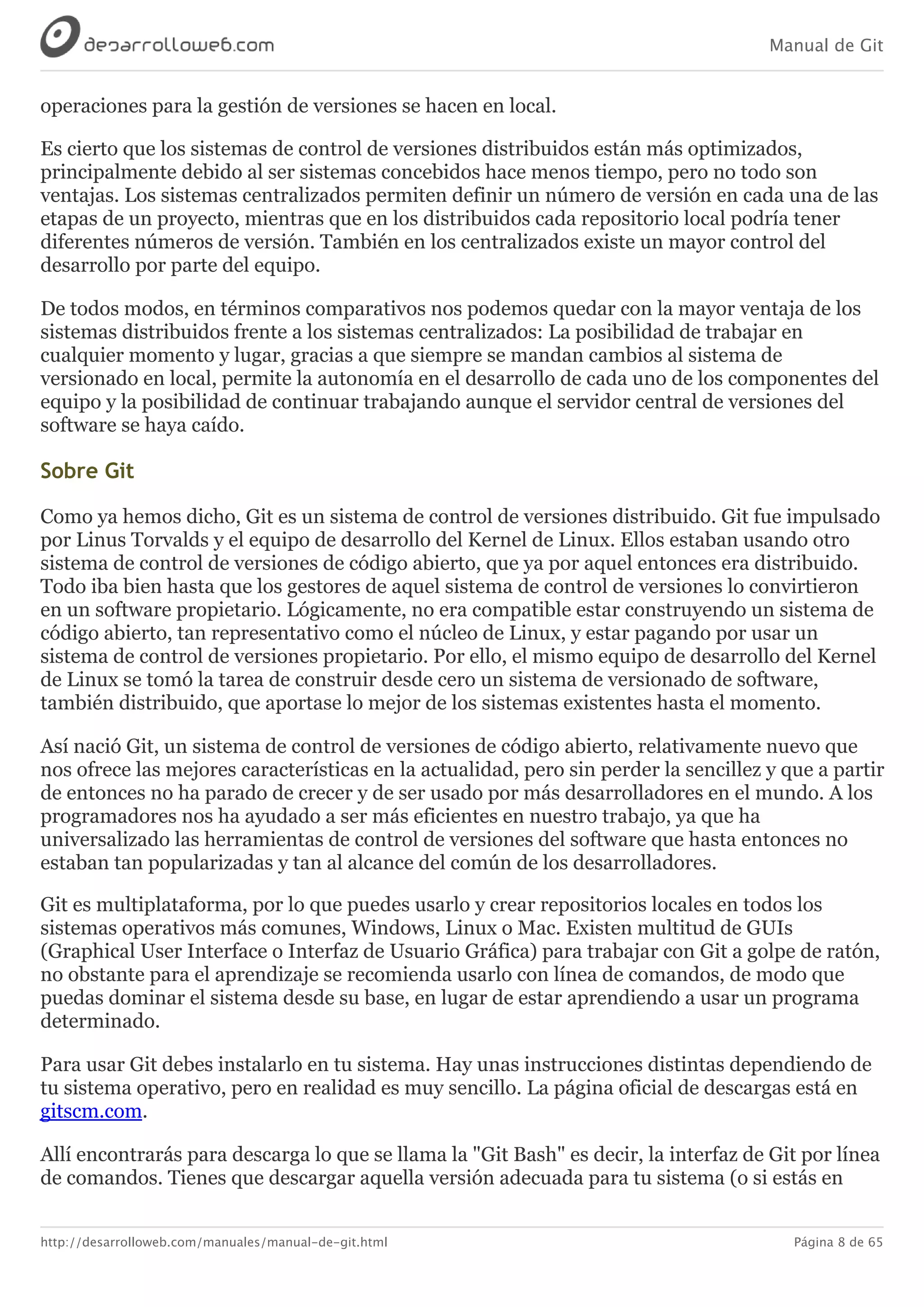 Manual de Git
http://desarrolloweb.com/manuales/manual-de-git.html Página 8 de 65
operaciones	para	la	gestión	de	versiones	se	hacen	en	local.
Es	cierto	que	los	sistemas	de	control	de	versiones	distribuidos	están	más	optimizados,
principalmente	debido	al	ser	sistemas	concebidos	hace	menos	tiempo,	pero	no	todo	son
ventajas.	Los	sistemas	centralizados	permiten	definir	un	número	de	versión	en	cada	una	de	las
etapas	de	un	proyecto,	mientras	que	en	los	distribuidos	cada	repositorio	local	podría	tener
diferentes	números	de	versión.	También	en	los	centralizados	existe	un	mayor	control	del
desarrollo	por	parte	del	equipo.
De	todos	modos,	en	términos	comparativos	nos	podemos	quedar	con	la	mayor	ventaja	de	los
sistemas	distribuidos	frente	a	los	sistemas	centralizados:	La	posibilidad	de	trabajar	en
cualquier	momento	y	lugar,	gracias	a	que	siempre	se	mandan	cambios	al	sistema	de
versionado	en	local,	permite	la	autonomía	en	el	desarrollo	de	cada	uno	de	los	componentes	del
equipo	y	la	posibilidad	de	continuar	trabajando	aunque	el	servidor	central	de	versiones	del
software	se	haya	caído.
Sobre	Git
Como	ya	hemos	dicho,	Git	es	un	sistema	de	control	de	versiones	distribuido.	Git	fue	impulsado
por	Linus	Torvalds	y	el	equipo	de	desarrollo	del	Kernel	de	Linux.	Ellos	estaban	usando	otro
sistema	de	control	de	versiones	de	código	abierto,	que	ya	por	aquel	entonces	era	distribuido.
Todo	iba	bien	hasta	que	los	gestores	de	aquel	sistema	de	control	de	versiones	lo	convirtieron
en	un	software	propietario.	Lógicamente,	no	era	compatible	estar	construyendo	un	sistema	de
código	abierto,	tan	representativo	como	el	núcleo	de	Linux,	y	estar	pagando	por	usar	un
sistema	de	control	de	versiones	propietario.	Por	ello,	el	mismo	equipo	de	desarrollo	del	Kernel
de	Linux	se	tomó	la	tarea	de	construir	desde	cero	un	sistema	de	versionado	de	software,
también	distribuido,	que	aportase	lo	mejor	de	los	sistemas	existentes	hasta	el	momento.
Así	nació	Git,	un	sistema	de	control	de	versiones	de	código	abierto,	relativamente	nuevo	que
nos	ofrece	las	mejores	características	en	la	actualidad,	pero	sin	perder	la	sencillez	y	que	a	partir
de	entonces	no	ha	parado	de	crecer	y	de	ser	usado	por	más	desarrolladores	en	el	mundo.	A	los
programadores	nos	ha	ayudado	a	ser	más	eficientes	en	nuestro	trabajo,	ya	que	ha
universalizado	las	herramientas	de	control	de	versiones	del	software	que	hasta	entonces	no
estaban	tan	popularizadas	y	tan	al	alcance	del	común	de	los	desarrolladores.
Git	es	multiplataforma,	por	lo	que	puedes	usarlo	y	crear	repositorios	locales	en	todos	los
sistemas	operativos	más	comunes,	Windows,	Linux	o	Mac.	Existen	multitud	de	GUIs
(Graphical	User	Interface	o	Interfaz	de	Usuario	Gráfica)	para	trabajar	con	Git	a	golpe	de	ratón,
no	obstante	para	el	aprendizaje	se	recomienda	usarlo	con	línea	de	comandos,	de	modo	que
puedas	dominar	el	sistema	desde	su	base,	en	lugar	de	estar	aprendiendo	a	usar	un	programa
determinado.
Para	usar	Git	debes	instalarlo	en	tu	sistema.	Hay	unas	instrucciones	distintas	dependiendo	de
tu	sistema	operativo,	pero	en	realidad	es	muy	sencillo.	La	página	oficial	de	descargas	está	en
gitscm.com.
Allí	encontrarás	para	descarga	lo	que	se	llama	la	"Git	Bash"	es	decir,	la	interfaz	de	Git	por	línea
de	comandos.	Tienes	que	descargar	aquella	versión	adecuada	para	tu	sistema	(o	si	estás	en
 