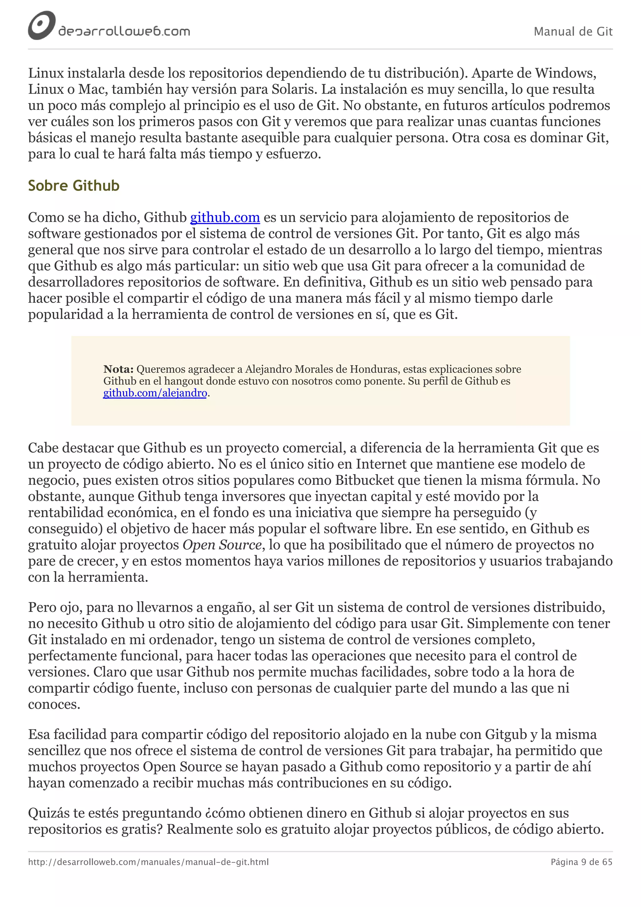 Manual de Git
http://desarrolloweb.com/manuales/manual-de-git.html Página 9 de 65
Linux	instalarla	desde	los	repositorios	dependiendo	de	tu	distribución).	Aparte	de	Windows,
Linux	o	Mac,	también	hay	versión	para	Solaris.	La	instalación	es	muy	sencilla,	lo	que	resulta
un	poco	más	complejo	al	principio	es	el	uso	de	Git.	No	obstante,	en	futuros	artículos	podremos
ver	cuáles	son	los	primeros	pasos	con	Git	y	veremos	que	para	realizar	unas	cuantas	funciones
básicas	el	manejo	resulta	bastante	asequible	para	cualquier	persona.	Otra	cosa	es	dominar	Git,
para	lo	cual	te	hará	falta	más	tiempo	y	esfuerzo.
Sobre	Github
Como	se	ha	dicho,	Github	github.com	es	un	servicio	para	alojamiento	de	repositorios	de
software	gestionados	por	el	sistema	de	control	de	versiones	Git.	Por	tanto,	Git	es	algo	más
general	que	nos	sirve	para	controlar	el	estado	de	un	desarrollo	a	lo	largo	del	tiempo,	mientras
que	Github	es	algo	más	particular:	un	sitio	web	que	usa	Git	para	ofrecer	a	la	comunidad	de
desarrolladores	repositorios	de	software.	En	definitiva,	Github	es	un	sitio	web	pensado	para
hacer	posible	el	compartir	el	código	de	una	manera	más	fácil	y	al	mismo	tiempo	darle
popularidad	a	la	herramienta	de	control	de	versiones	en	sí,	que	es	Git.
Nota:	Queremos	agradecer	a	Alejandro	Morales	de	Honduras,	estas	explicaciones	sobre
Github	en	el	hangout	donde	estuvo	con	nosotros	como	ponente.	Su	perfil	de	Github	es
github.com/alejandro.
Cabe	destacar	que	Github	es	un	proyecto	comercial,	a	diferencia	de	la	herramienta	Git	que	es
un	proyecto	de	código	abierto.	No	es	el	único	sitio	en	Internet	que	mantiene	ese	modelo	de
negocio,	pues	existen	otros	sitios	populares	como	Bitbucket	que	tienen	la	misma	fórmula.	No
obstante,	aunque	Github	tenga	inversores	que	inyectan	capital	y	esté	movido	por	la
rentabilidad	económica,	en	el	fondo	es	una	iniciativa	que	siempre	ha	perseguido	(y
conseguido)	el	objetivo	de	hacer	más	popular	el	software	libre.	En	ese	sentido,	en	Github	es
gratuito	alojar	proyectos	Open	Source,	lo	que	ha	posibilitado	que	el	número	de	proyectos	no
pare	de	crecer,	y	en	estos	momentos	haya	varios	millones	de	repositorios	y	usuarios	trabajando
con	la	herramienta.
Pero	ojo,	para	no	llevarnos	a	engaño,	al	ser	Git	un	sistema	de	control	de	versiones	distribuido,
no	necesito	Github	u	otro	sitio	de	alojamiento	del	código	para	usar	Git.	Simplemente	con	tener
Git	instalado	en	mi	ordenador,	tengo	un	sistema	de	control	de	versiones	completo,
perfectamente	funcional,	para	hacer	todas	las	operaciones	que	necesito	para	el	control	de
versiones.	Claro	que	usar	Github	nos	permite	muchas	facilidades,	sobre	todo	a	la	hora	de
compartir	código	fuente,	incluso	con	personas	de	cualquier	parte	del	mundo	a	las	que	ni
conoces.
Esa	facilidad	para	compartir	código	del	repositorio	alojado	en	la	nube	con	Gitgub	y	la	misma
sencillez	que	nos	ofrece	el	sistema	de	control	de	versiones	Git	para	trabajar,	ha	permitido	que
muchos	proyectos	Open	Source	se	hayan	pasado	a	Github	como	repositorio	y	a	partir	de	ahí
hayan	comenzado	a	recibir	muchas	más	contribuciones	en	su	código.
Quizás	te	estés	preguntando	¿cómo	obtienen	dinero	en	Github	si	alojar	proyectos	en	sus
repositorios	es	gratis?	Realmente	solo	es	gratuito	alojar	proyectos	públicos,	de	código	abierto.
 