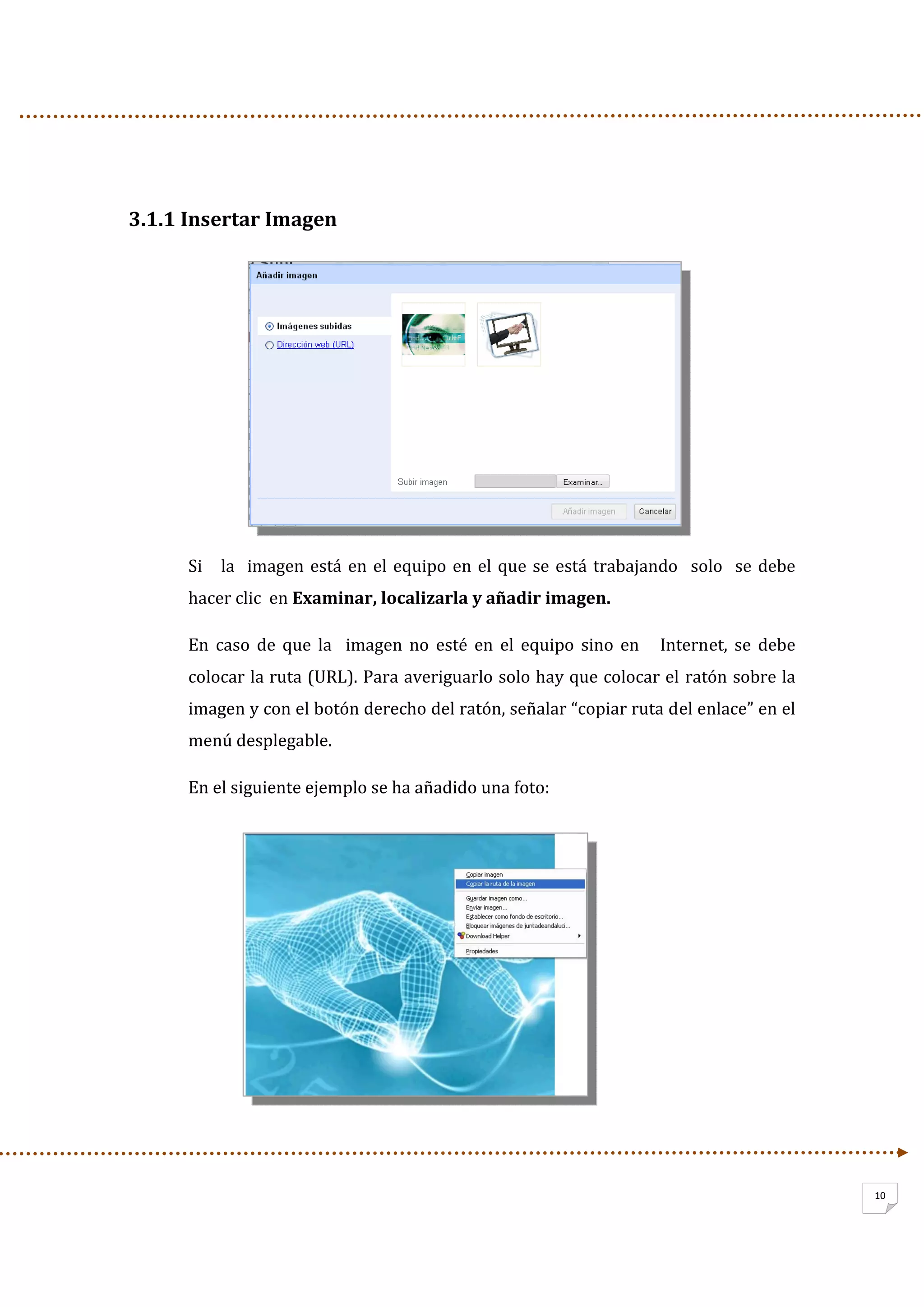                   
10
 
3.1.1 Insertar Imagen  
 
 
 
 
 
 
 
Si   la  imagen está en el equipo en el que se está trabajando   solo  se debe 
hacer clic  en Examinar, localizarla y añadir imagen. 
En  caso  de  que  la    imagen  no  esté  en  el  equipo  sino  en      Internet,  se  debe 
colocar la ruta (URL). Para averiguarlo solo hay que colocar el ratón sobre la 
imagen y con el botón derecho del ratón, señalar “copiar ruta del enlace” en el 
menú desplegable. 
En el siguiente ejemplo se ha añadido una foto: 
 
 
 
 
 
 
 
 