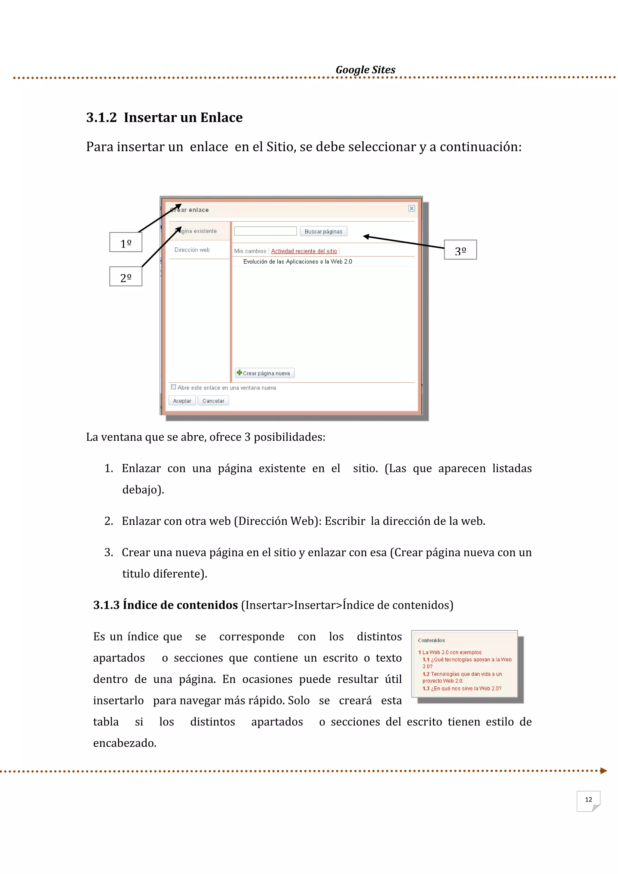      Google Sites          
12
3.1.2  Insertar un Enlace 
Para insertar un  enlace  en el Sitio, se debe seleccionar y a continuación: 
 
 
 
 
 
 
 
 
 
La ventana que se abre, ofrece 3 posibilidades: 
1. Enlazar  con  una  página  existente  en  el    sitio.  (Las  que  aparecen  listadas 
debajo). 
2. Enlazar con otra web (Dirección Web): Escribir  la dirección de la web. 
3. Crear una nueva página en el sitio y enlazar con esa (Crear página nueva con un 
titulo diferente). 
3.1.3 Índice de contenidos (Insertar>Insertar>Índice de contenidos) 
Es un índice que   se   corresponde   con   los   distintos   
apartados      o  secciones  que  contiene  un  escrito  o  texto 
dentro  de  una  página.  En  ocasiones  puede  resultar  útil 
insertarlo   para navegar más rápido. Solo   se   creará   esta   
tabla      si      los      distintos      apartados      o  secciones  del  escrito  tienen  estilo  de 
encabezado. 
1º
2º
3º
 