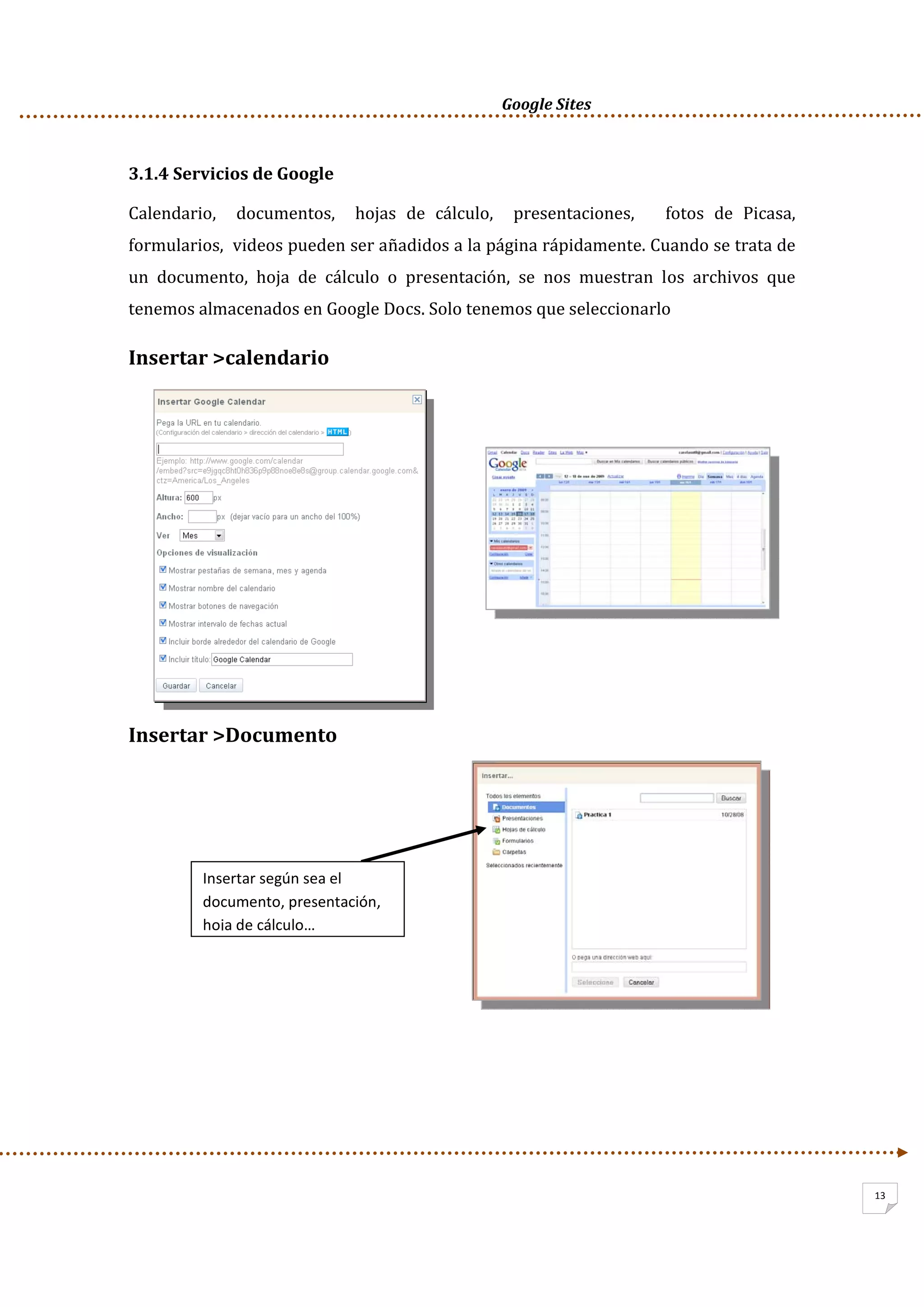      Google Sites          
13
3.1.4 Servicios de Google 
Calendario,    documentos,    hojas  de  cálculo,    presentaciones,      fotos  de  Picasa,   
formularios,  videos pueden ser añadidos a la página rápidamente. Cuando se trata de 
un  documento,  hoja  de  cálculo  o  presentación,  se  nos  muestran  los  archivos  que 
tenemos almacenados en Google Docs. Solo tenemos que seleccionarlo 
Insertar >calendario 
 
 
Insertar >Documento 
 
 
 
 
 
Insertar según sea el 
documento, presentación, 
hoja de cálculo… 
 