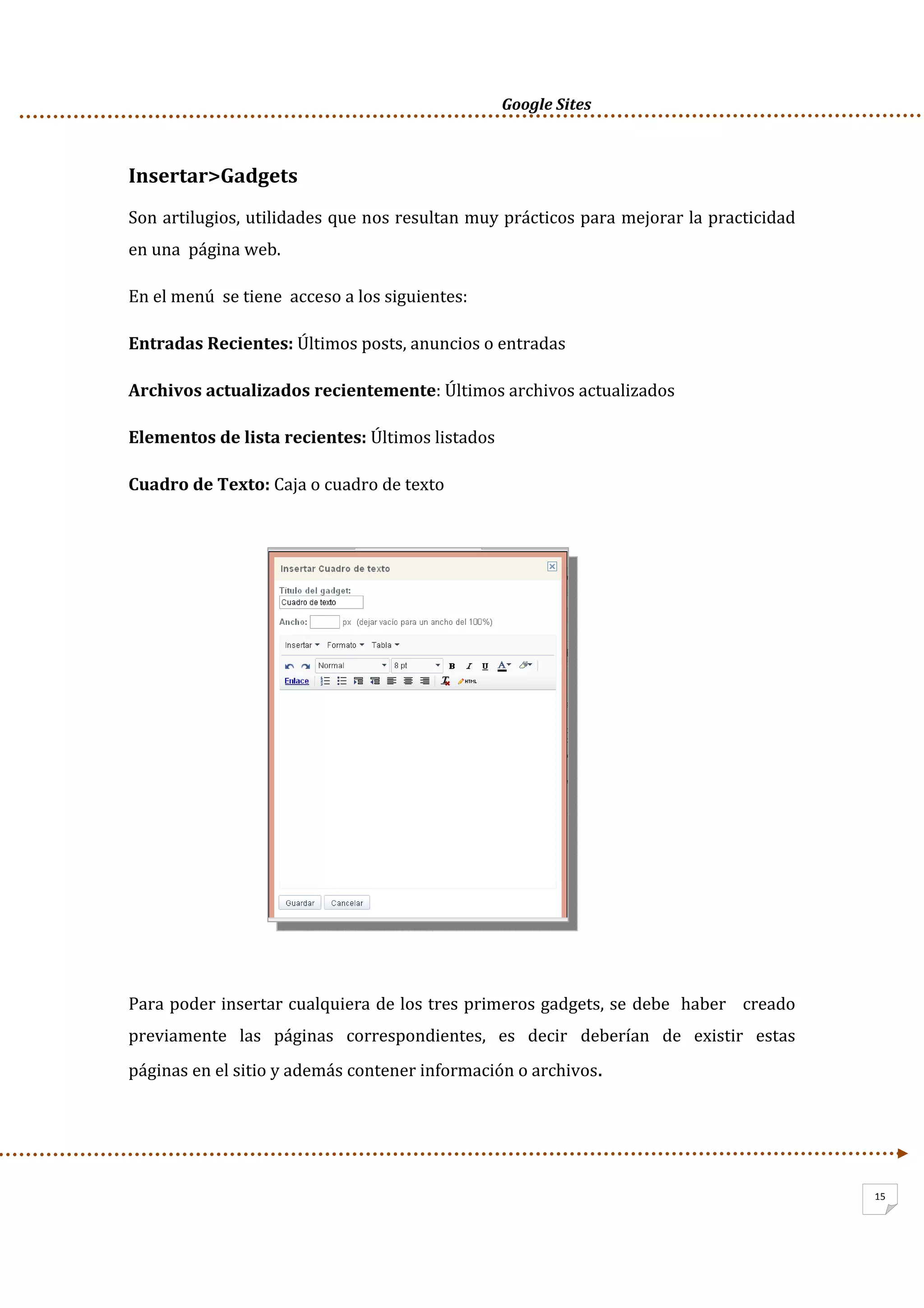      Google Sites          
15
Insertar>Gadgets 
Son artilugios, utilidades que nos resultan muy prácticos para mejorar la practicidad 
en una  página web. 
En el menú  se tiene  acceso a los siguientes: 
Entradas Recientes: Últimos posts, anuncios o entradas 
Archivos actualizados recientemente: Últimos archivos actualizados 
Elementos de lista recientes: Últimos listados 
Cuadro de Texto: Caja o cuadro de texto  
 
 
 
 
 
 
 
 
 
 
 
Para poder insertar cualquiera de los tres primeros gadgets, se debe  haber   creado   
previamente   las   páginas   correspondientes,   es   decir   deberían   de   existir   estas 
páginas en el sitio y además contener información o archivos.  
 
 