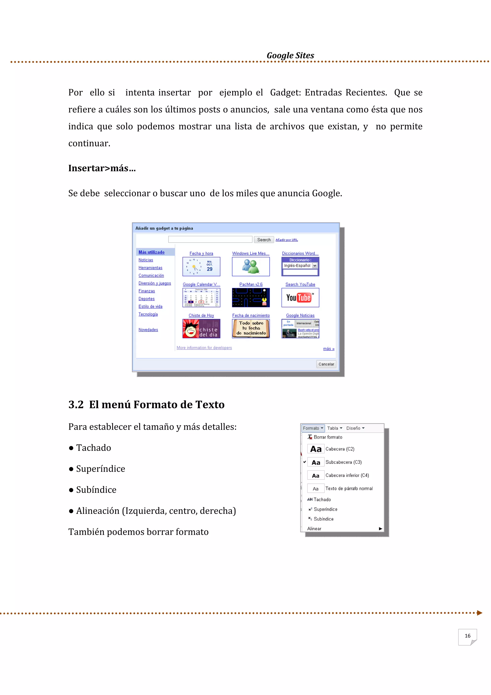      Google Sites          
16
Por  ello si   intenta insertar  por  ejemplo el  Gadget: Entradas Recientes.  Que se  
refiere a cuáles son los últimos posts o anuncios,  sale una ventana como ésta que nos 
indica  que  solo  podemos  mostrar  una  lista  de  archivos  que  existan,  y    no  permite 
continuar.  
Insertar>más… 
Se debe  seleccionar o buscar uno  de los miles que anuncia Google. 
 
 
 
 
 
 
 
 
3.2  El menú Formato de Texto 
Para establecer el tamaño y más detalles: 
● Tachado 
● Superíndice 
● Subíndice 
● Alineación (Izquierda, centro, derecha) 
También podemos borrar formato 
 
 
 
 