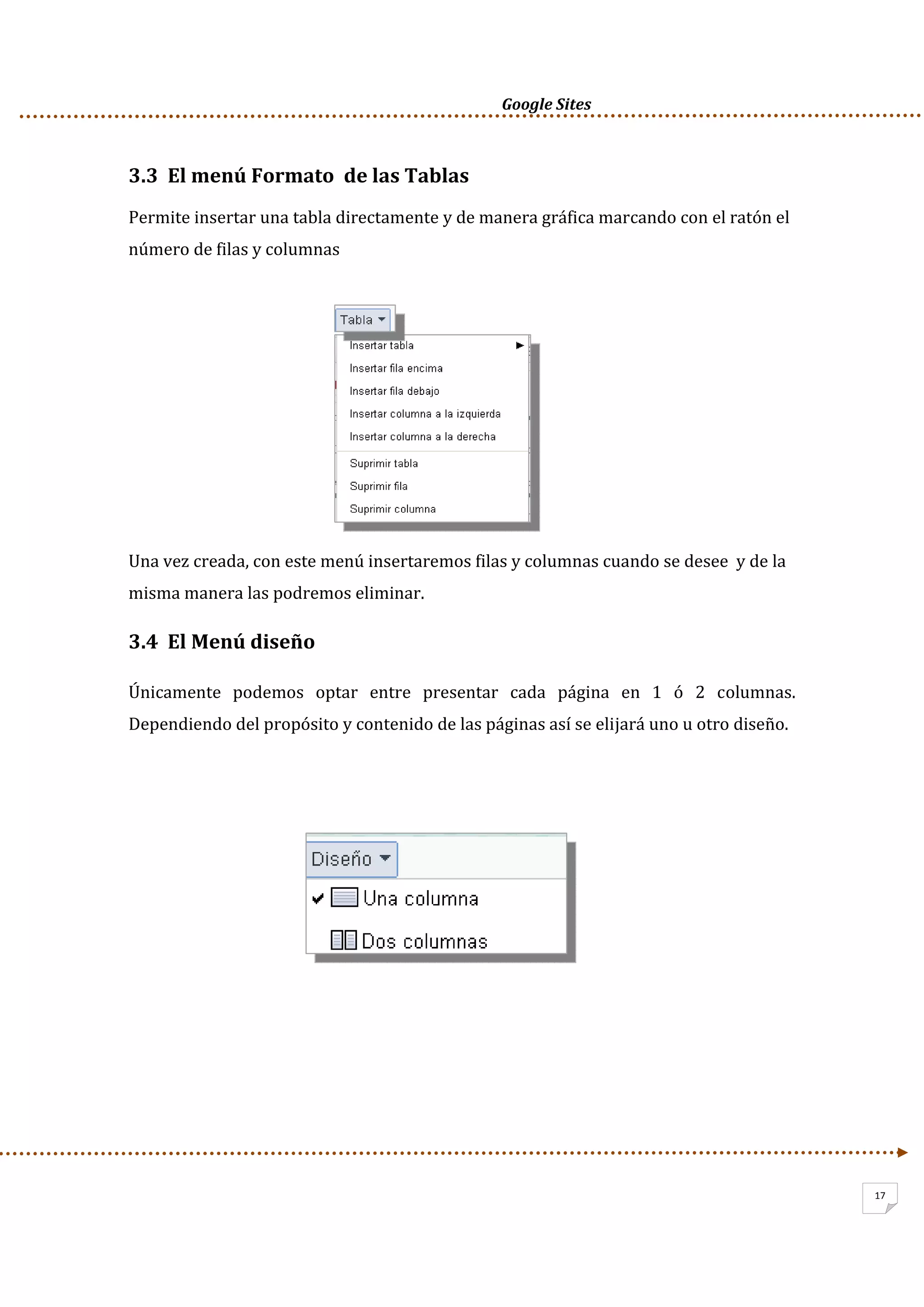      Google Sites          
17
3.3  El menú Formato  de las Tablas  
Permite insertar una tabla directamente y de manera gráfica marcando con el ratón el 
número de filas y columnas 
 
 
 
 
 
 
Una vez creada, con este menú insertaremos filas y columnas cuando se desee  y de la 
misma manera las podremos eliminar. 
3.4  El Menú diseño  
Únicamente  podemos  optar  entre  presentar  cada  página  en  1  ó  2  columnas. 
Dependiendo del propósito y contenido de las páginas así se elijará uno u otro diseño. 
 
 
 
 
 
 
 
 
 
 