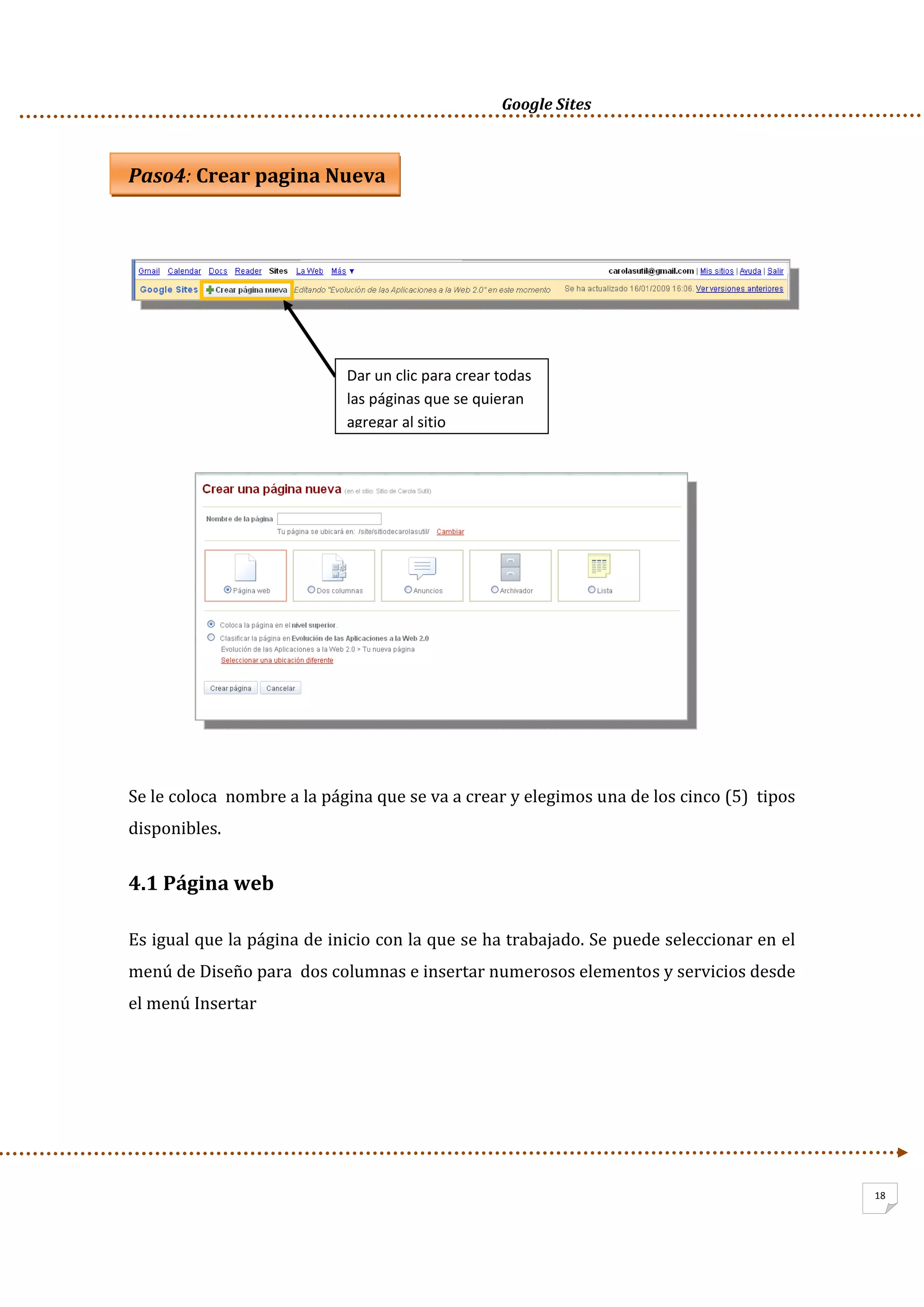      Google Sites          
18
Paso4: Crear pagina Nueva 
 
 
   
 
   
 
 
 
 
 
 
 
Se le coloca  nombre a la página que se va a crear y elegimos una de los cinco (5)  tipos 
disponibles.  
4.1 Página web 
Es igual que la página de inicio con la que se ha trabajado. Se puede seleccionar en el 
menú de Diseño para  dos columnas e insertar numerosos elementos y servicios desde 
el menú Insertar 
 
 
Dar un clic para crear todas 
las páginas que se quieran 
agregar al sitio
 
