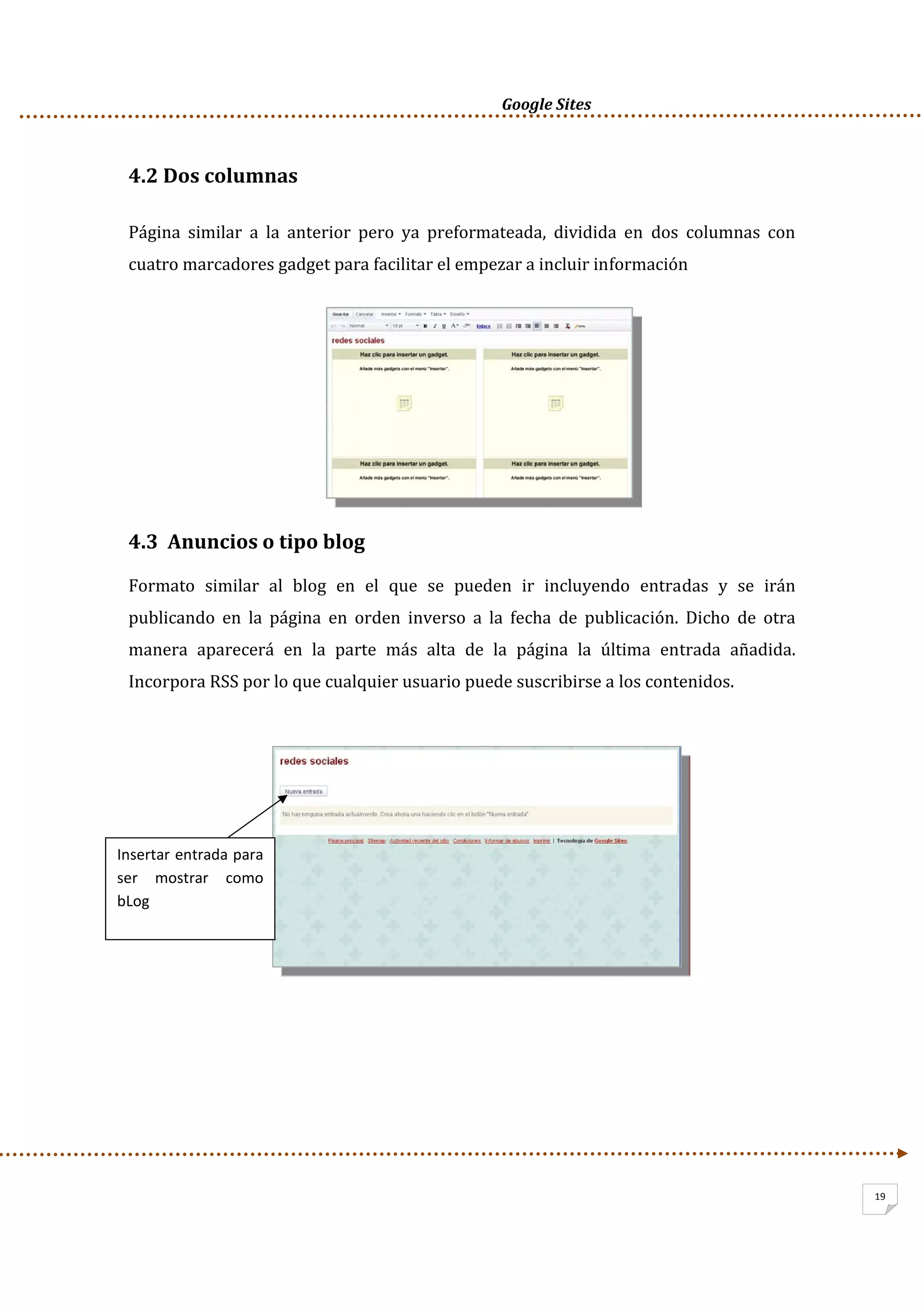      Google Sites          
19
4.2 Dos columnas 
Página  similar  a  la  anterior  pero  ya  preformateada,  dividida  en  dos  columnas  con 
cuatro marcadores gadget para facilitar el empezar a incluir información 
 
 
 
 
 
4.3  Anuncios o tipo blog 
Formato  similar  al  blog  en  el  que  se  pueden  ir  incluyendo  entradas  y  se  irán 
publicando  en  la  página  en  orden  inverso  a  la  fecha  de  publicación.  Dicho  de  otra 
manera  aparecerá  en  la  parte  más  alta  de  la  página  la  última  entrada  añadida. 
Incorpora RSS por lo que cualquier usuario puede suscribirse a los contenidos. 
 
 
 
 
 
 
 
 
 
    
Insertar entrada para 
ser  mostrar  como 
bLog 
 