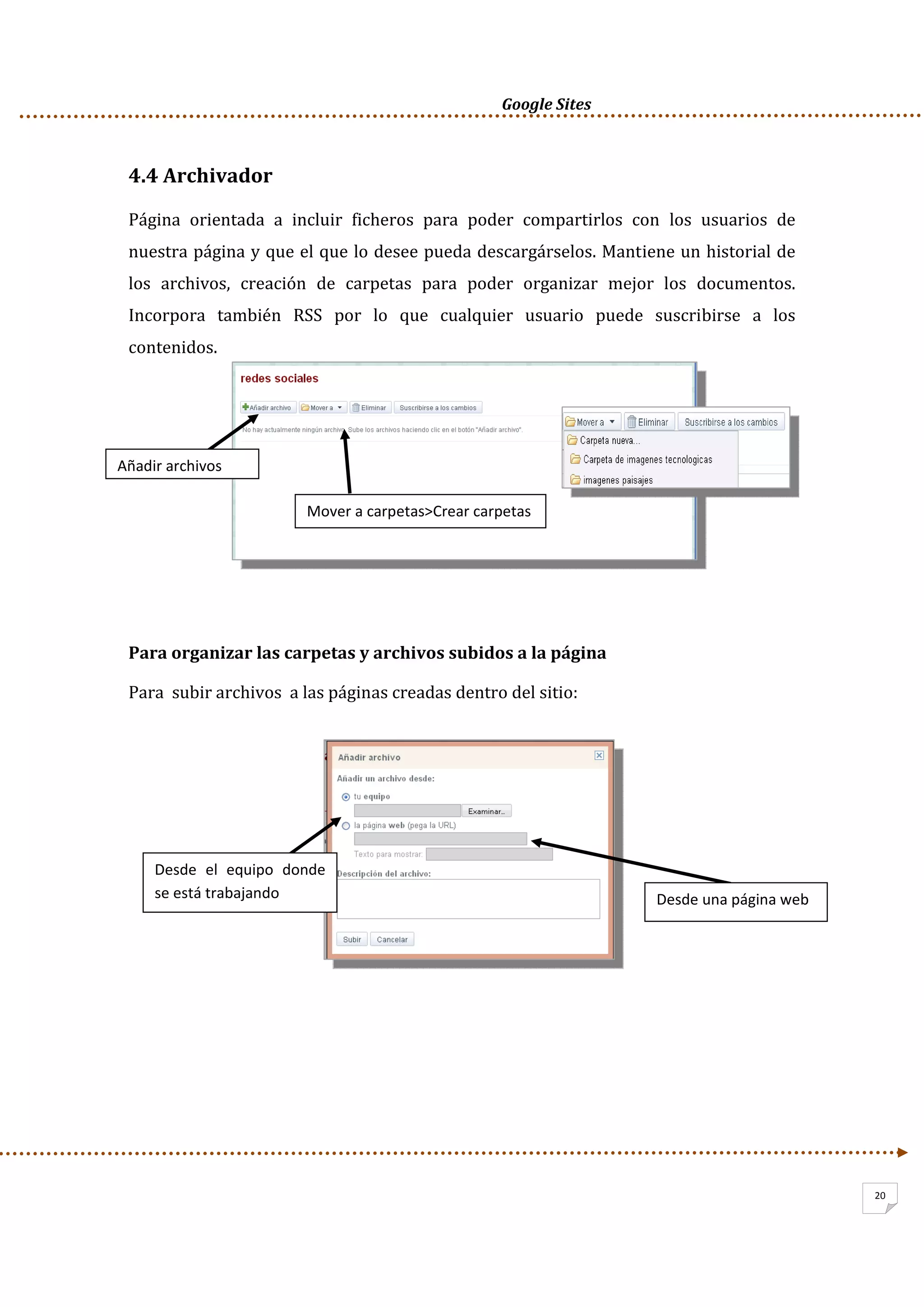      Google Sites          
20
4.4 Archivador 
Página  orientada  a  incluir  ficheros  para  poder  compartirlos  con  los  usuarios  de 
nuestra página y que el que lo desee pueda descargárselos. Mantiene un historial de 
los  archivos,  creación  de  carpetas  para  poder  organizar  mejor  los  documentos. 
Incorpora  también  RSS  por  lo  que  cualquier  usuario  puede  suscribirse  a  los 
contenidos. 
 
 
 
 
 
 
Para organizar las carpetas y archivos subidos a la página 
Para  subir archivos  a las páginas creadas dentro del sitio: 
 
 
 
 
 
 
 
 
 
 
 
Añadir archivos 
Mover a carpetas>Crear carpetas 
Desde  el  equipo  donde 
se está trabajando  Desde una página web 
 