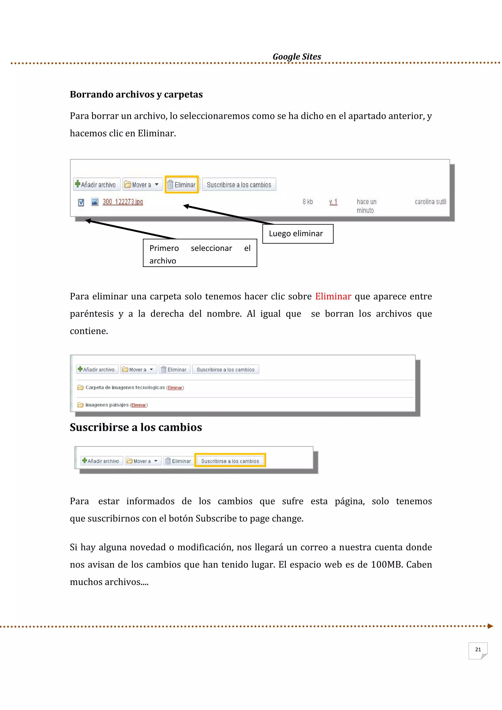      Google Sites          
21
Borrando archivos y carpetas 
Para borrar un archivo, lo seleccionaremos como se ha dicho en el apartado anterior, y 
hacemos clic en Eliminar. 
 
 
 
Para eliminar una carpeta solo tenemos hacer clic sobre Eliminar que aparece entre 
paréntesis  y  a  la  derecha  del  nombre.  Al  igual  que    se  borran  los  archivos  que 
contiene. 
Suscribirse a los cambios  
 
 
Para    estar   informados   de   los   cambios   que   sufre   esta   página,   solo   tenemos   
que suscribirnos con el botón Subscribe to page change.  
Si hay alguna novedad o modificación, nos llegará un correo a nuestra cuenta donde 
nos avisan de los cambios que han tenido lugar. El espacio web es de 100MB. Caben 
muchos archivos.... 
 
Primero  seleccionar  el 
archivo
Luego eliminar 
 
