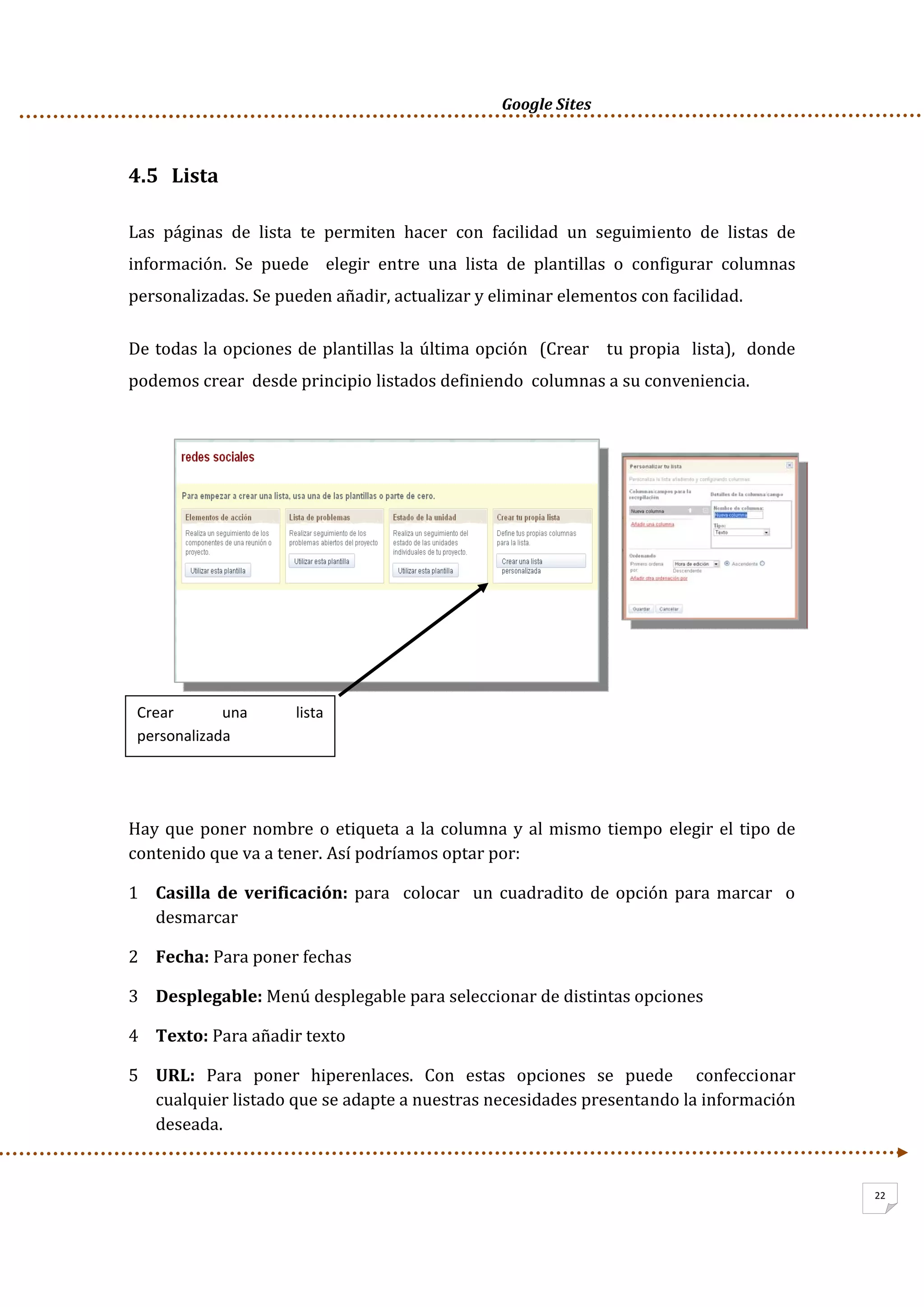      Google Sites          
22
4.5   Lista 
Las  páginas  de  lista  te  permiten  hacer  con  facilidad  un  seguimiento  de  listas  de 
información.  Se  puede    elegir  entre  una  lista  de  plantillas  o  configurar  columnas 
personalizadas. Se pueden añadir, actualizar y eliminar elementos con facilidad.  
De todas la opciones de plantillas la última opción  (Crear   tu propia  lista),  donde 
podemos crear  desde principio listados definiendo  columnas a su conveniencia. 
 
 
 
 
 
 
 
 
 
 
Hay que poner nombre o etiqueta a la columna y al mismo tiempo  elegir el tipo de 
contenido que va a tener. Así podríamos optar por: 
1 Casilla de  verificación: para  colocar  un cuadradito de opción para marcar  o 
desmarcar 
2 Fecha: Para poner fechas  
3 Desplegable: Menú desplegable para seleccionar de distintas opciones 
4 Texto: Para añadir texto 
5 URL:  Para  poner  hiperenlaces.  Con  estas  opciones  se  puede    confeccionar 
cualquier listado que se adapte a nuestras necesidades presentando la información 
deseada.  
Crear  una  lista 
personalizada 
 