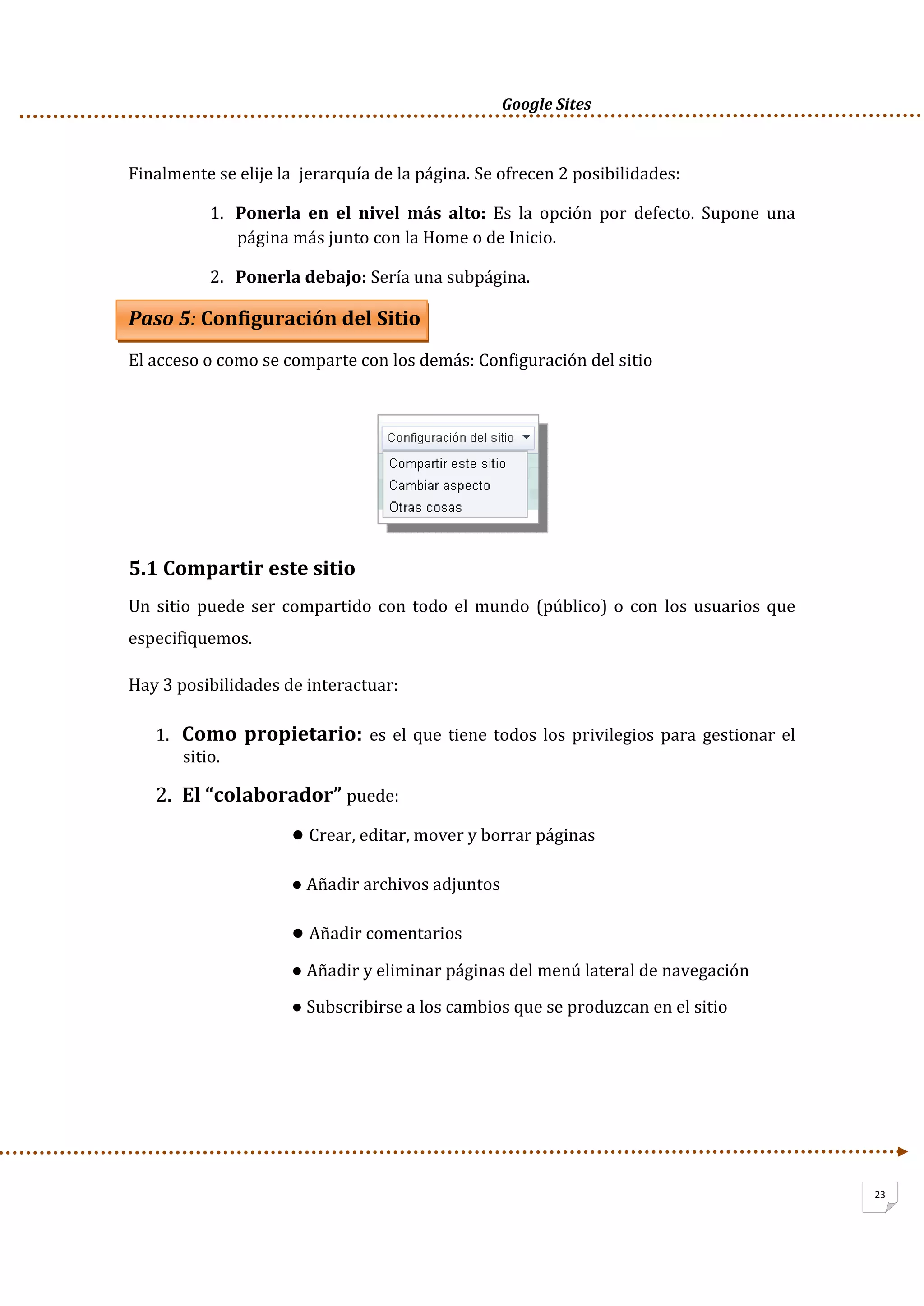      Google Sites          
23
Finalmente se elije la  jerarquía de la página. Se ofrecen 2 posibilidades: 
1. Ponerla  en  el  nivel  más  alto:  Es  la  opción  por  defecto.  Supone  una 
página más junto con la Home o de Inicio. 
2. Ponerla debajo: Sería una subpágina. 
Paso 5: Configuración del Sitio 
El acceso o como se comparte con los demás: Configuración del sitio 
 
 
 
 
5.1 Compartir este sitio 
Un sitio puede ser compartido con todo el mundo (público) o con los usuarios que 
especifiquemos. 
Hay 3 posibilidades de interactuar: 
1. Como propietario: es el que tiene todos los privilegios para gestionar el 
sitio.  
2. El “colaborador” puede:  
● Crear, editar, mover y borrar páginas 
● Añadir archivos adjuntos 
● Añadir comentarios 
● Añadir y eliminar páginas del menú lateral de navegación 
● Subscribirse a los cambios que se produzcan en el sitio 
 
 
 
 