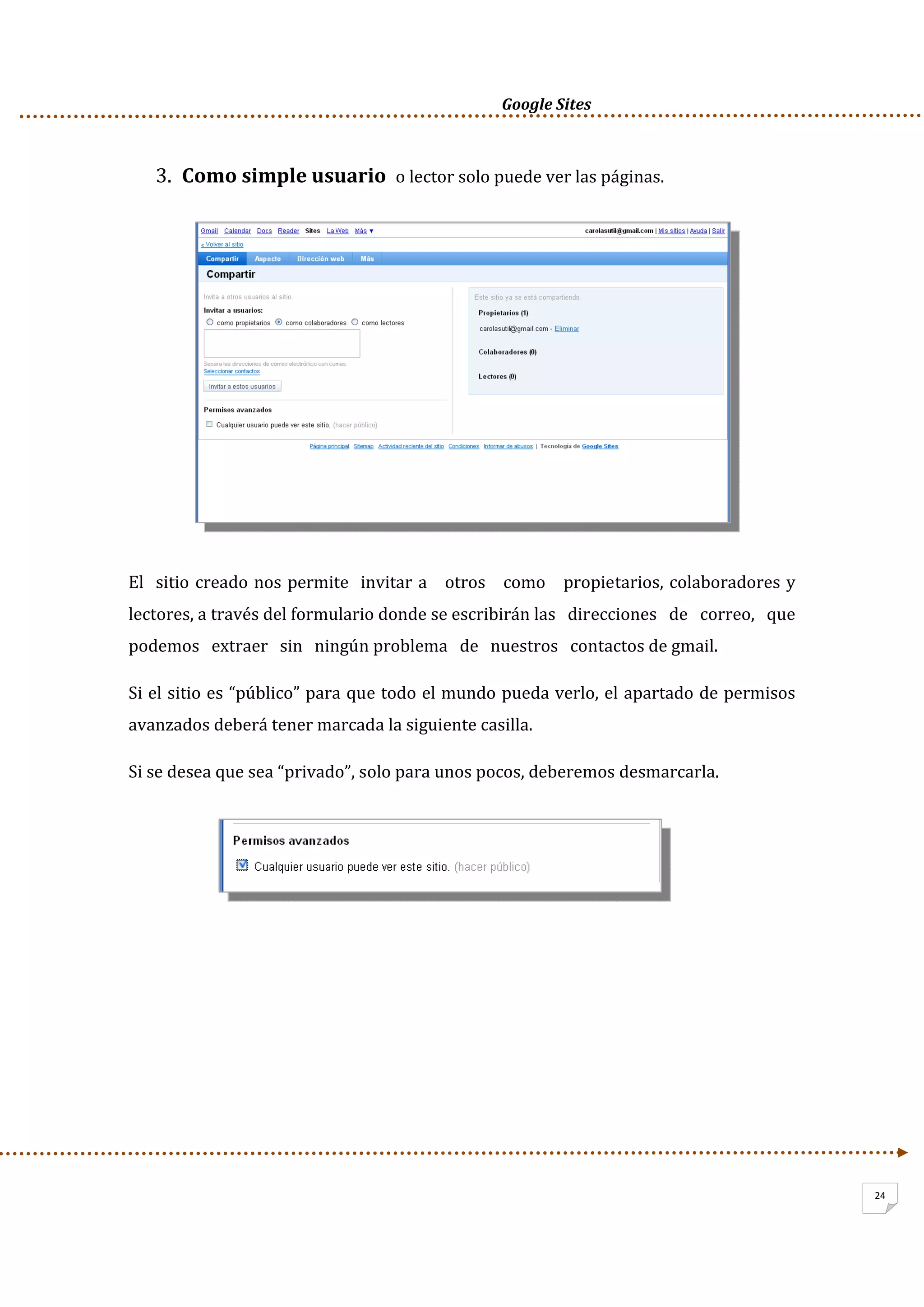      Google Sites          
24
3. Como simple usuario  o lector solo puede ver las páginas. 
 
 
 
 
 
 
 
 
El  sitio creado nos permite  invitar a   otros   como   propietarios, colaboradores y 
lectores, a través del formulario donde se escribirán las   direcciones   de   correo,   que 
podemos   extraer   sin   ningún problema   de   nuestros   contactos de gmail. 
Si el sitio es “público” para que todo el mundo pueda verlo, el apartado de permisos 
avanzados deberá tener marcada la siguiente casilla.  
Si se desea que sea “privado”, solo para unos pocos, deberemos desmarcarla. 
 
 
 
 
 
 
 
 
 