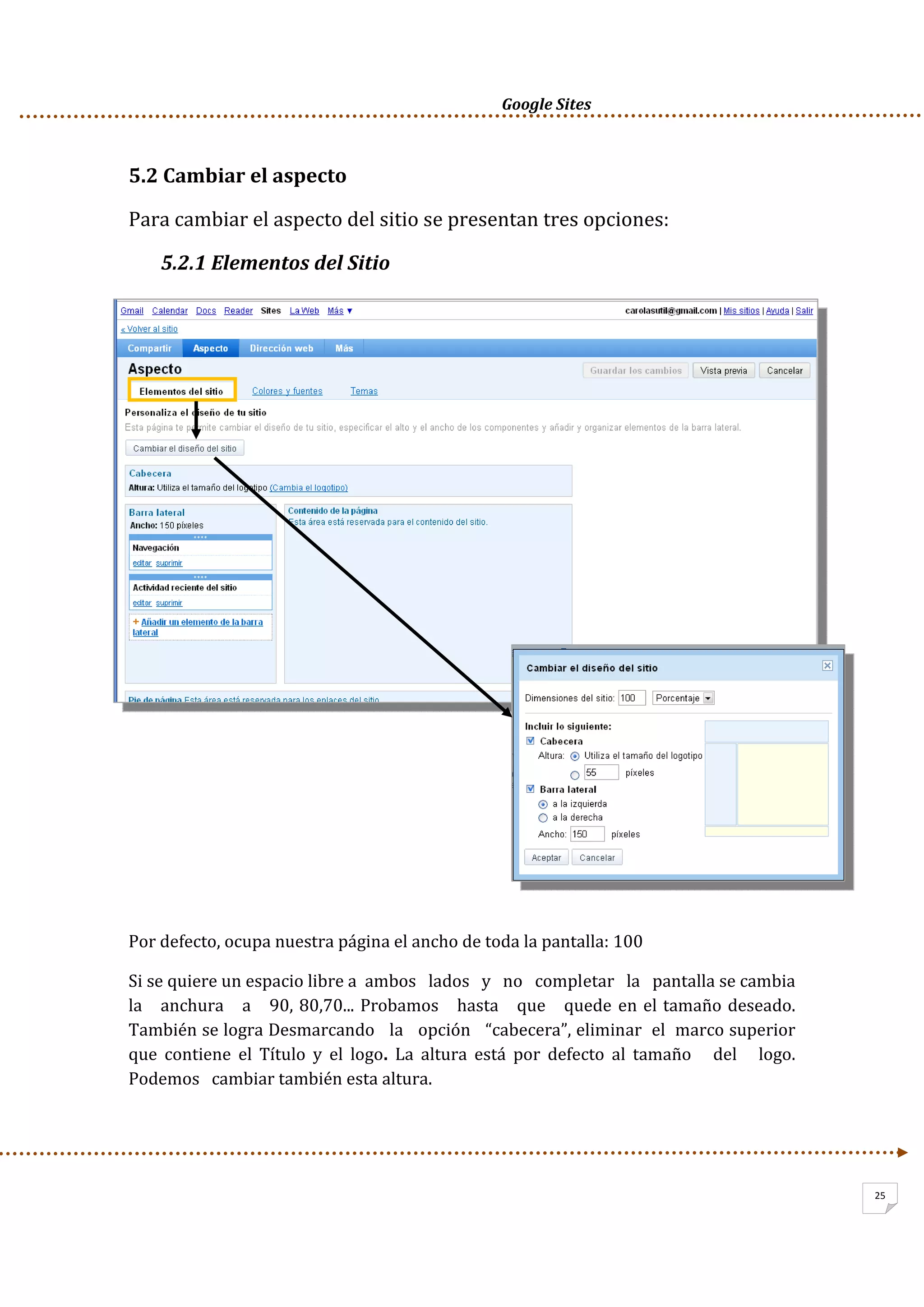      Google Sites          
25
5.2 Cambiar el aspecto 
Para cambiar el aspecto del sitio se presentan tres opciones:  
5.2.1 Elementos del Sitio  
 
 
 
 
 
Por defecto, ocupa nuestra página el ancho de toda la pantalla: 100 
Si se quiere un espacio libre a  ambos   lados   y   no   completar   la   pantalla se cambia   
la   anchura   a   90, 80,70... Probamos   hasta   que   quede en el tamaño deseado. 
También se logra Desmarcando   la   opción   “cabecera”, eliminar  el  marco superior  
que  contiene  el  Título  y  el  logo.  La  altura  está  por  defecto  al  tamaño      del      logo.   
Podemos   cambiar también esta altura. 
 
 