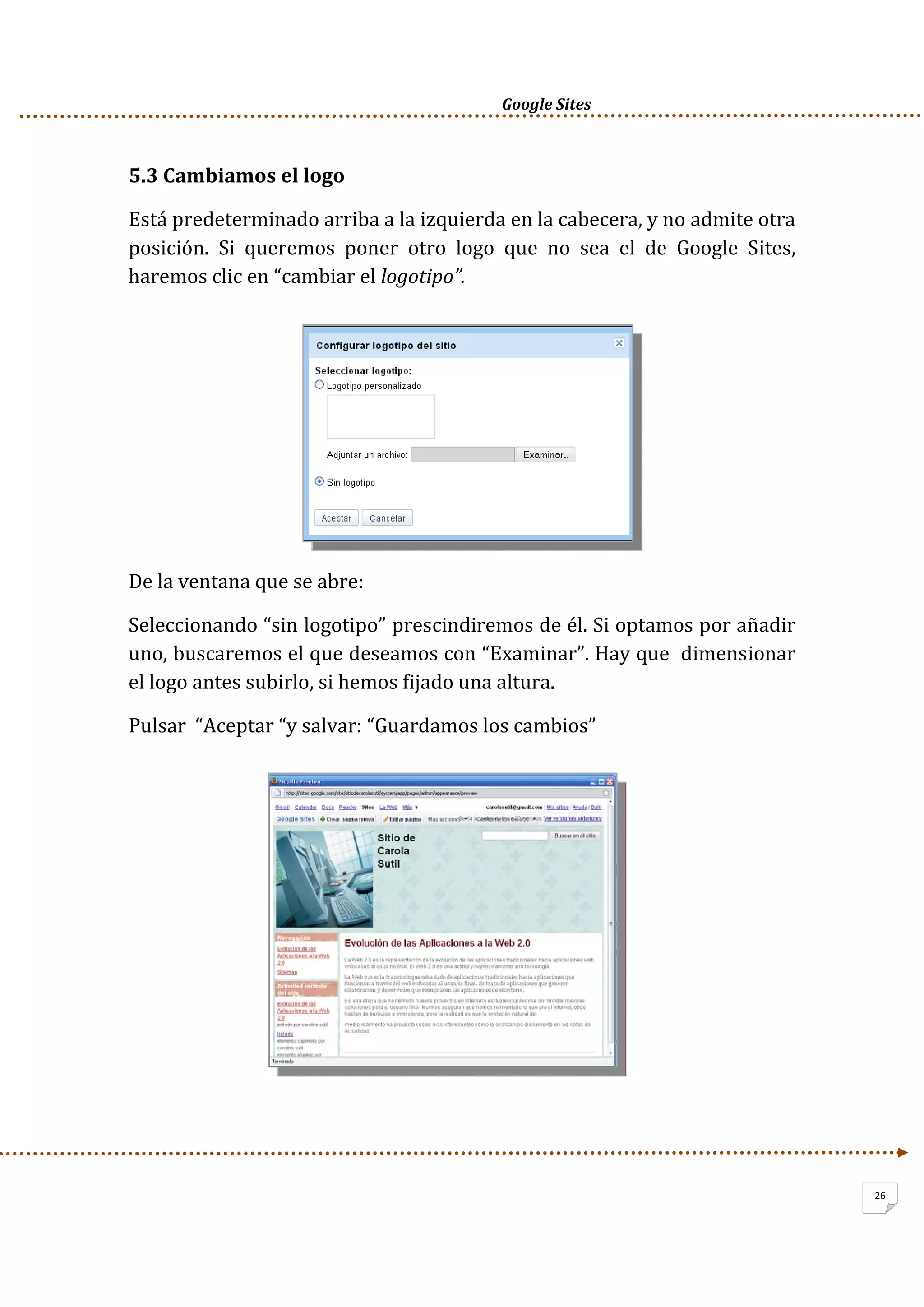      Google Sites          
26
5.3 Cambiamos el logo 
Está predeterminado arriba a la izquierda en la cabecera, y no admite otra 
posición.  Si  queremos  poner  otro  logo  que  no  sea  el  de  Google  Sites, 
haremos clic en “cambiar el logotipo”.  
 
 
 
 
 
 
De la ventana que se abre: 
Seleccionando “sin logotipo” prescindiremos de él. Si optamos por añadir 
uno, buscaremos el que deseamos con “Examinar”. Hay que  dimensionar 
el logo antes subirlo, si hemos fijado una altura. 
Pulsar  “Aceptar “y salvar: “Guardamos los cambios” 
 
 
 
 
 
 
 
 
 
 