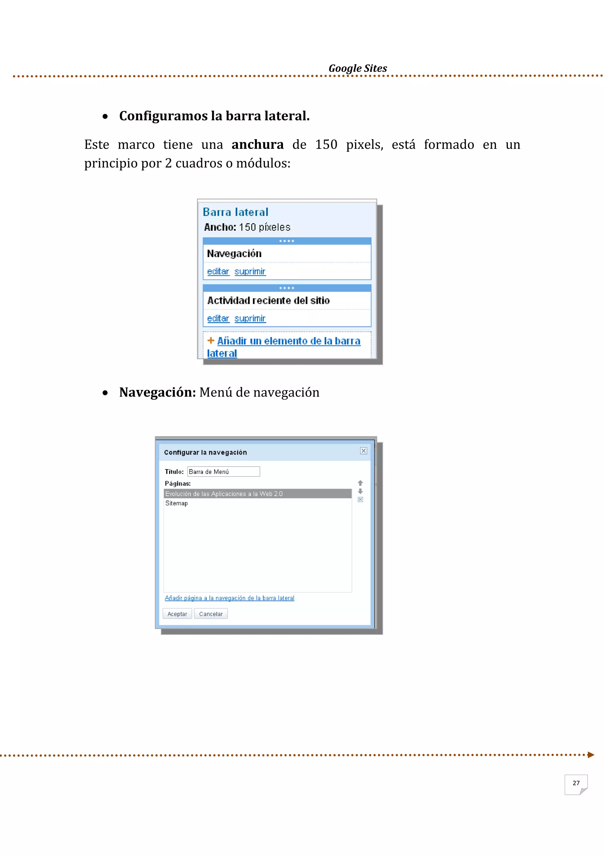      Google Sites          
27
• Configuramos la barra lateral. 
Este  marco  tiene  una  anchura  de  150  pixels,  está  formado  en  un 
principio por 2 cuadros o módulos: 
 
 
 
 
 
 
 
• Navegación: Menú de navegación 
 
 
 
 
 
 
 
 
 
 
 
 