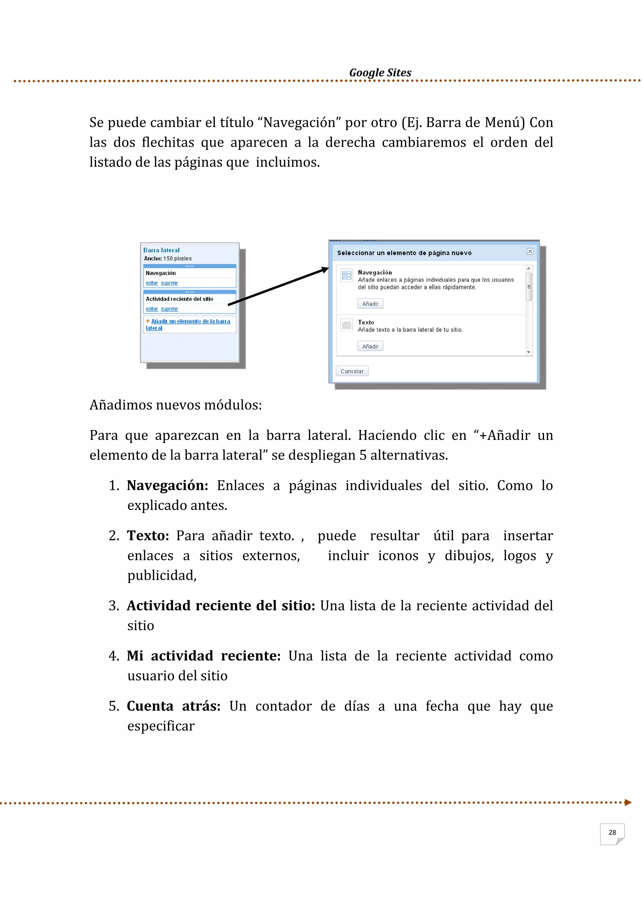      Google Sites          
28
Se puede cambiar el título “Navegación” por otro (Ej. Barra de Menú) Con 
las  dos  flechitas  que  aparecen  a  la  derecha  cambiaremos  el  orden  del 
listado de las páginas que  incluimos.   
 
 
 
 
 
 
 
Añadimos nuevos módulos: 
Para  que  aparezcan  en  la  barra  lateral.  Haciendo  clic  en  “+Añadir  un 
elemento de la barra lateral” se despliegan 5 alternativas. 
1. Navegación:  Enlaces  a  páginas  individuales  del  sitio.  Como  lo 
explicado antes. 
2. Texto:  Para  añadir  texto.  ,    puede    resultar    útil  para    insertar  
enlaces  a  sitios  externos,      incluir  iconos  y  dibujos,  logos  y 
publicidad, 
3. Actividad reciente del sitio: Una lista de la reciente actividad del 
sitio 
4. Mi  actividad  reciente:  Una  lista  de  la  reciente  actividad  como 
usuario del sitio 
5. Cuenta  atrás:  Un  contador  de  días  a  una  fecha  que  hay  que 
especificar 
 