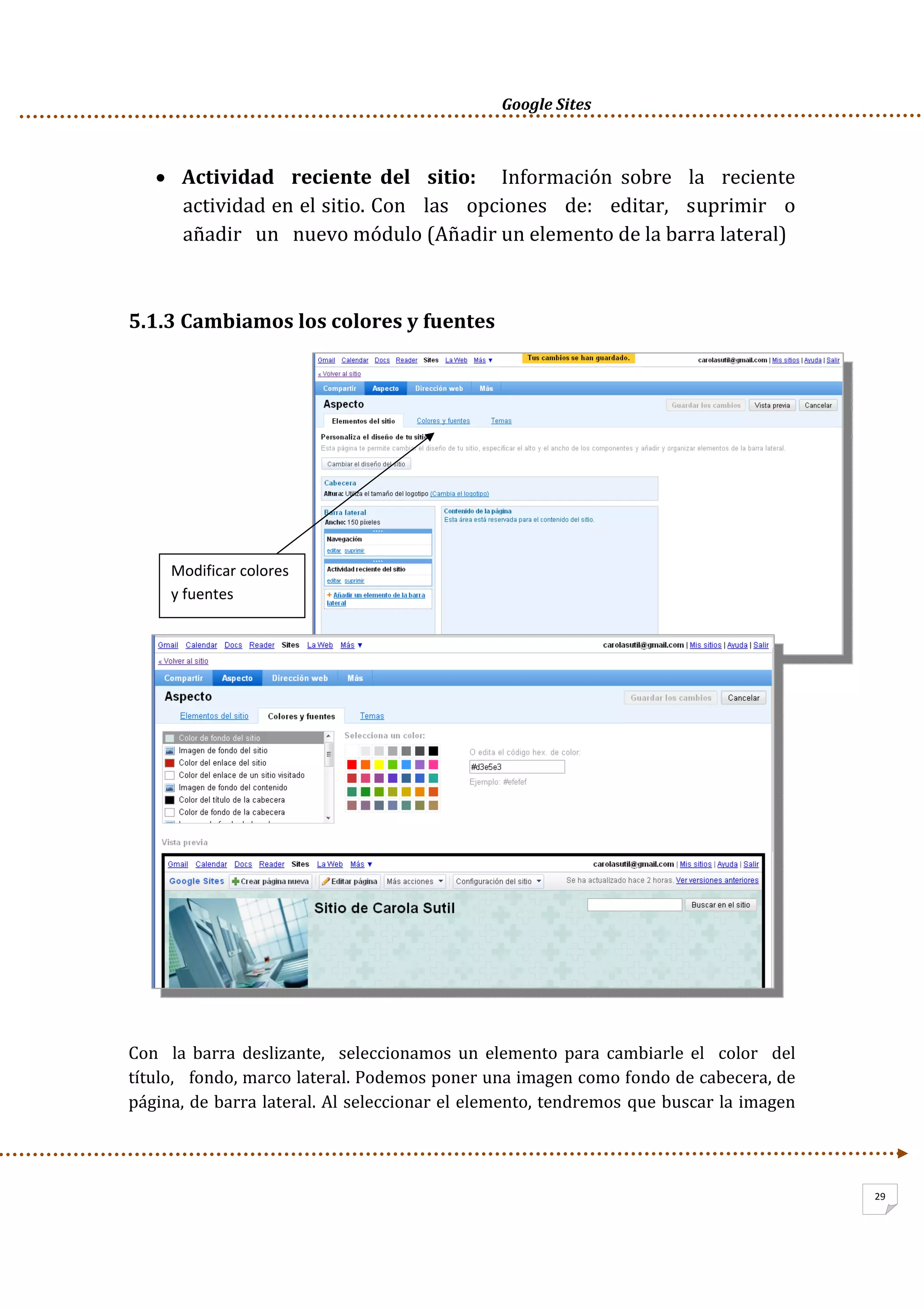      Google Sites          
29
• Actividad    reciente  del    sitio:      Información  sobre    la    reciente 
actividad en el sitio. Con   las   opciones   de:   editar,   suprimir   o   
añadir   un   nuevo módulo (Añadir un elemento de la barra lateral) 
 
5.1.3 Cambiamos los colores y fuentes 
 
 
 
 
 
 
 
Con    la  barra  deslizante,    seleccionamos  un  elemento  para  cambiarle  el    color    del   
título,   fondo, marco lateral. Podemos poner una imagen como fondo de cabecera, de 
página, de barra lateral. Al seleccionar el elemento, tendremos que buscar la imagen 
Modificar colores 
y fuentes  
 