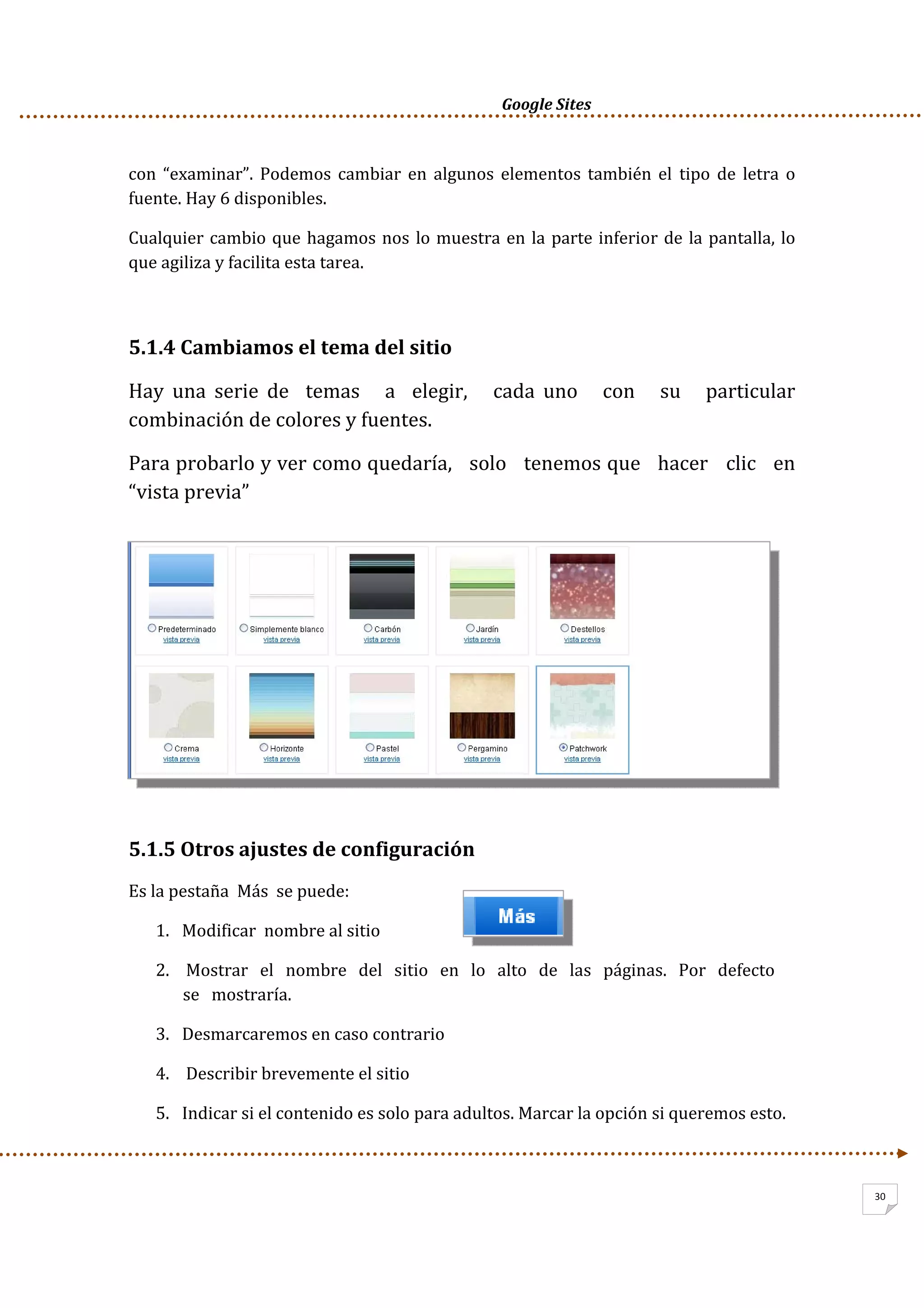      Google Sites          
30
con  “examinar”.  Podemos  cambiar  en  algunos  elementos también  el  tipo  de  letra  o 
fuente. Hay 6 disponibles. 
Cualquier cambio que hagamos nos lo muestra en la parte inferior de la pantalla, lo 
que agiliza y facilita esta tarea. 
 
5.1.4 Cambiamos el tema del sitio 
Hay  una  serie  de    temas      a    elegir,      cada  uno      con      su      particular 
combinación de colores y fuentes.  
Para probarlo y ver como quedaría,   solo   tenemos que   hacer   clic   en   
“vista previa”  
 
5.1.5 Otros ajustes de configuración 
Es la pestaña  Más  se puede: 
1. Modificar  nombre al sitio 
2.  Mostrar   el   nombre   del   sitio   en   lo   alto   de   las   páginas.   Por   defecto   
se   mostraría.  
3. Desmarcaremos en caso contrario 
4.  Describir brevemente el sitio 
5. Indicar si el contenido es solo para adultos. Marcar la opción si queremos esto. 
 