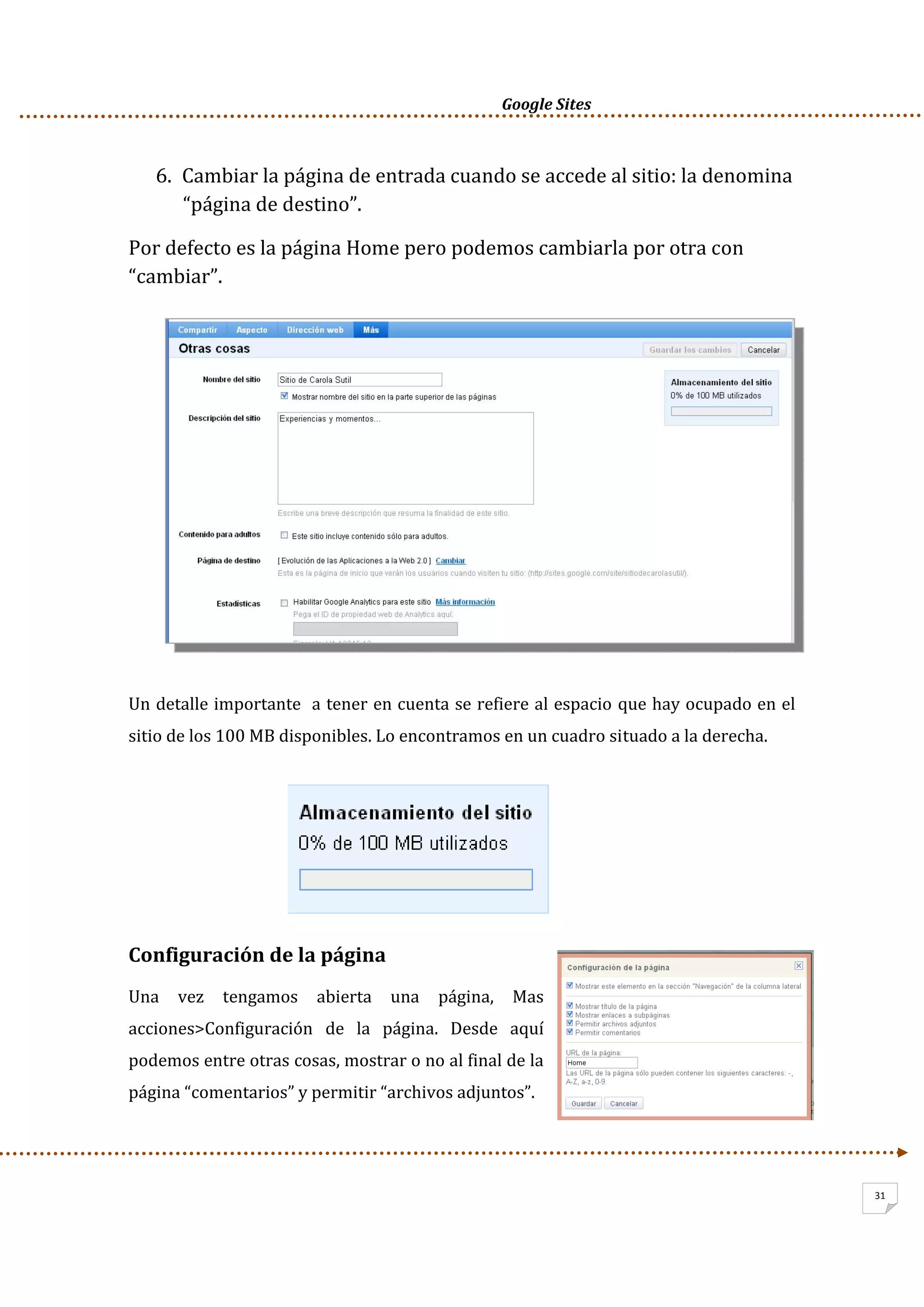      Google Sites          
31
6. Cambiar la página de entrada cuando se accede al sitio: la denomina 
“página de destino”.  
Por defecto es la página Home pero podemos cambiarla por otra con 
“cambiar”. 
 
Un detalle importante  a tener en cuenta se refiere al espacio que hay ocupado en el 
sitio de los 100 MB disponibles. Lo encontramos en un cuadro situado a la derecha. 
 
 
 
 
Configuración de la página 
Una  vez  tengamos  abierta  una  página,  Mas 
acciones>Configuración  de  la  página.  Desde  aquí 
podemos entre otras cosas, mostrar o no al final de la 
página “comentarios” y permitir “archivos adjuntos”. 
 