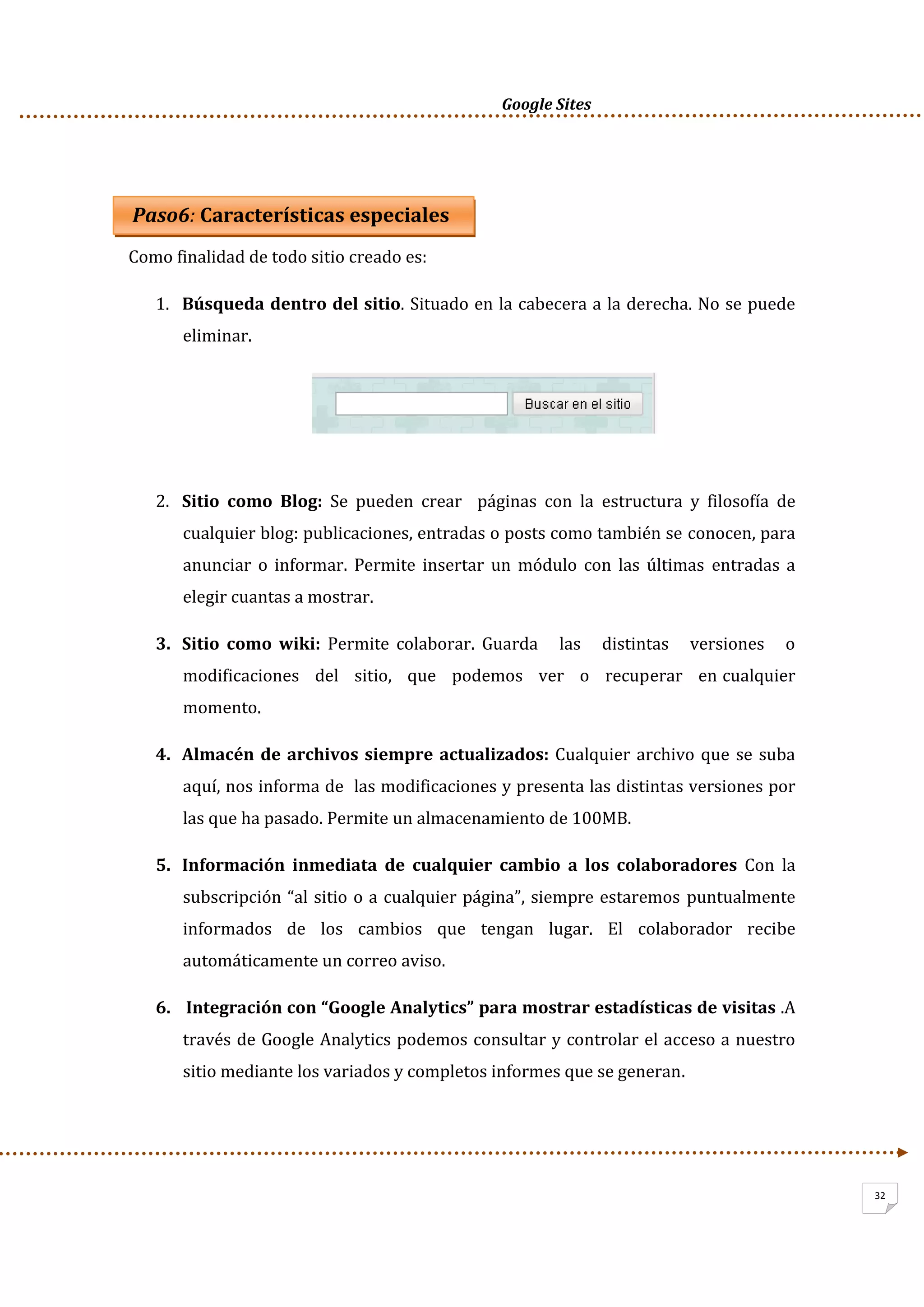      Google Sites          
32
 
 Paso6: Características especiales 
Como finalidad de todo sitio creado es:  
1. Búsqueda dentro del sitio. Situado en la cabecera a la derecha. No se puede 
eliminar. 
 
 
 
2. Sitio  como  Blog:  Se  pueden  crear    páginas  con  la  estructura  y  filosofía  de 
cualquier blog: publicaciones, entradas o posts como también se conocen, para 
anunciar  o  informar.  Permite  insertar  un  módulo  con  las  últimas  entradas  a 
elegir cuantas a mostrar. 
3. Sitio  como  wiki:  Permite  colaborar.  Guarda      las      distintas      versiones      o  
modificaciones   del   sitio,   que   podemos   ver   o   recuperar   en cualquier 
momento.  
4. Almacén de archivos siempre actualizados: Cualquier archivo que se suba 
aquí, nos informa de  las modificaciones y presenta las distintas versiones por 
las que ha pasado. Permite un almacenamiento de 100MB. 
5. Información  inmediata  de  cualquier  cambio  a  los  colaboradores  Con  la 
subscripción “al sitio o a cualquier página”, siempre estaremos puntualmente 
informados  de  los  cambios  que  tengan  lugar.  El  colaborador  recibe 
automáticamente un correo aviso. 
6.  Integración con “Google Analytics” para mostrar estadísticas de visitas .A 
través de Google Analytics podemos consultar y controlar el acceso a nuestro 
sitio mediante los variados y completos informes que se generan. 
 