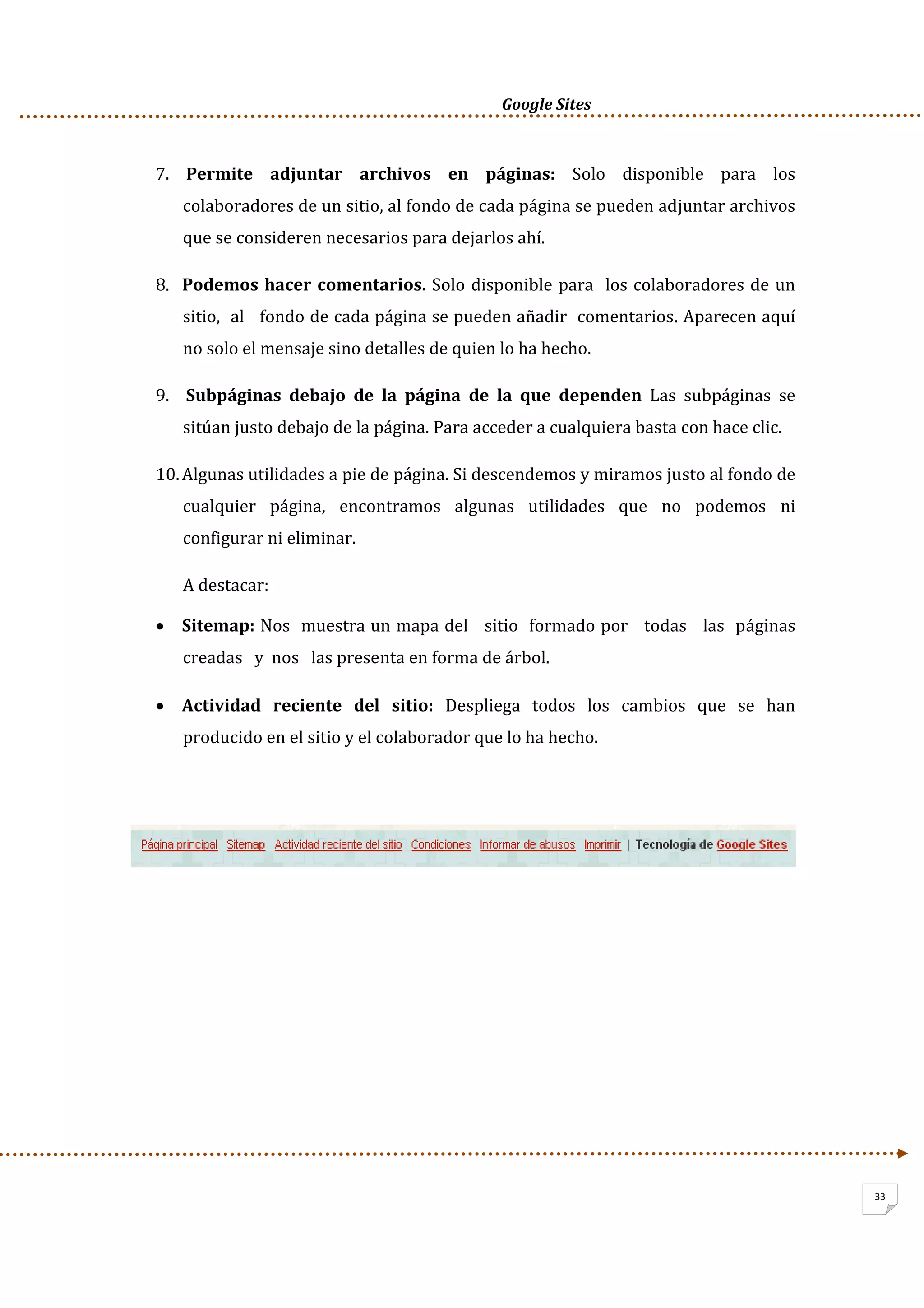      Google Sites          
33
7.  Permite  adjuntar  archivos  en  páginas:  Solo  disponible  para  los 
colaboradores de un sitio, al fondo de cada página se pueden adjuntar archivos 
que se consideren necesarios para dejarlos ahí.  
8. Podemos hacer comentarios. Solo disponible para  los colaboradores de un 
sitio,  al   fondo de cada página se pueden añadir  comentarios. Aparecen aquí 
no solo el mensaje sino detalles de quien lo ha hecho. 
9.  Subpáginas  debajo  de  la  página  de  la  que  dependen  Las  subpáginas  se 
sitúan justo debajo de la página. Para acceder a cualquiera basta con hace clic. 
10.Algunas utilidades a pie de página. Si descendemos y miramos justo al fondo de 
cualquier  página,  encontramos  algunas  utilidades  que  no  podemos  ni 
configurar ni eliminar. 
A destacar: 
• Sitemap: Nos  muestra un mapa del   sitio  formado por   todas   las  páginas   
creadas   y  nos   las presenta en forma de árbol. 
• Actividad  reciente  del  sitio:  Despliega  todos  los  cambios  que  se  han 
producido en el sitio y el colaborador que lo ha hecho. 
 
 
 
 
 
 
 
 